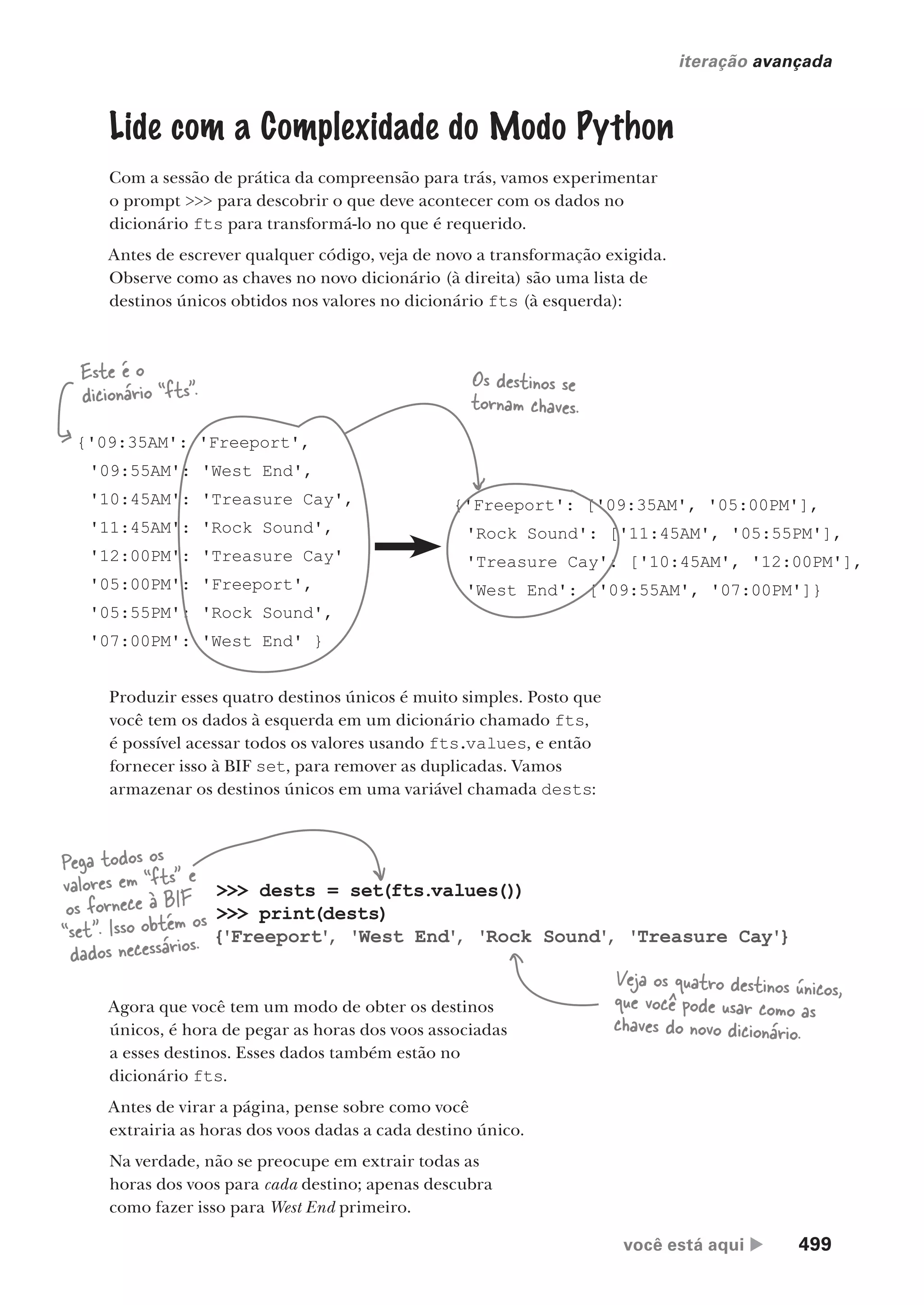 você está aqui  499
iteração avançada
Lide com a Complexidade do Modo Python
Com a sessão de prática da compreensão para trás, vamos experimentar
o prompt >>> para descobrir o que deve acontecer com os dados no
dicionário fts para transformá-lo no que é requerido.
Antes de escrever qualquer código, veja de novo a transformação exigida.
Observe como as chaves no novo dicionário (à direita) são uma lista de
destinos únicos obtidos nos valores no dicionário fts (à esquerda):
{'09:35AM': 'Freeport',
'09:55AM': 'West End',
'10:45AM': 'Treasure Cay',
'11:45AM': 'Rock Sound',
'12:00PM': 'Treasure Cay'
'05:00PM': 'Freeport',
'05:55PM': 'Rock Sound',
'07:00PM': 'West End' }
{'Freeport': ['09:35AM', '05:00PM'],
'Rock Sound': ['11:45AM', '05:55PM'],
'Treasure Cay': ['10:45AM', '12:00PM'],
'West End': ['09:55AM', '07:00PM']}
Este é o
dicionário “fts”.
Produzir esses quatro destinos únicos é muito simples. Posto que
você tem os dados à esquerda em um dicionário chamado fts,
é possível acessar todos os valores usando fts.values, e então
fornecer isso à BIF set, para remover as duplicadas. Vamos
armazenar os destinos únicos em uma variável chamada dests:
>>> dests = set(fts.values())
>>> print(dests)
{'Freeport'
, 'West End'
, 'Rock Sound'
, 'Treasure Cay'}
Pega todos os
valores em “fts” e
os fornece à BIF
“set”. Isso obtém os
dados necessários.
Veja os quatro destinos únicos,
que você pode usar como as
chaves do novo dicionário.
Agora que você tem um modo de obter os destinos
únicos, é hora de pegar as horas dos voos associadas
a esses destinos. Esses dados também estão no
dicionário fts.
Antes de virar a página, pense sobre como você
extrairia as horas dos voos dadas a cada destino único.
Na verdade, não se preocupe em extrair todas as
horas dos voos para cada destino; apenas descubra
como fazer isso para West End primeiro.
Os destinos se
tornam chaves.
CG_HeadFirst_Python.indb 499 18/07/2018 13:20:46
 