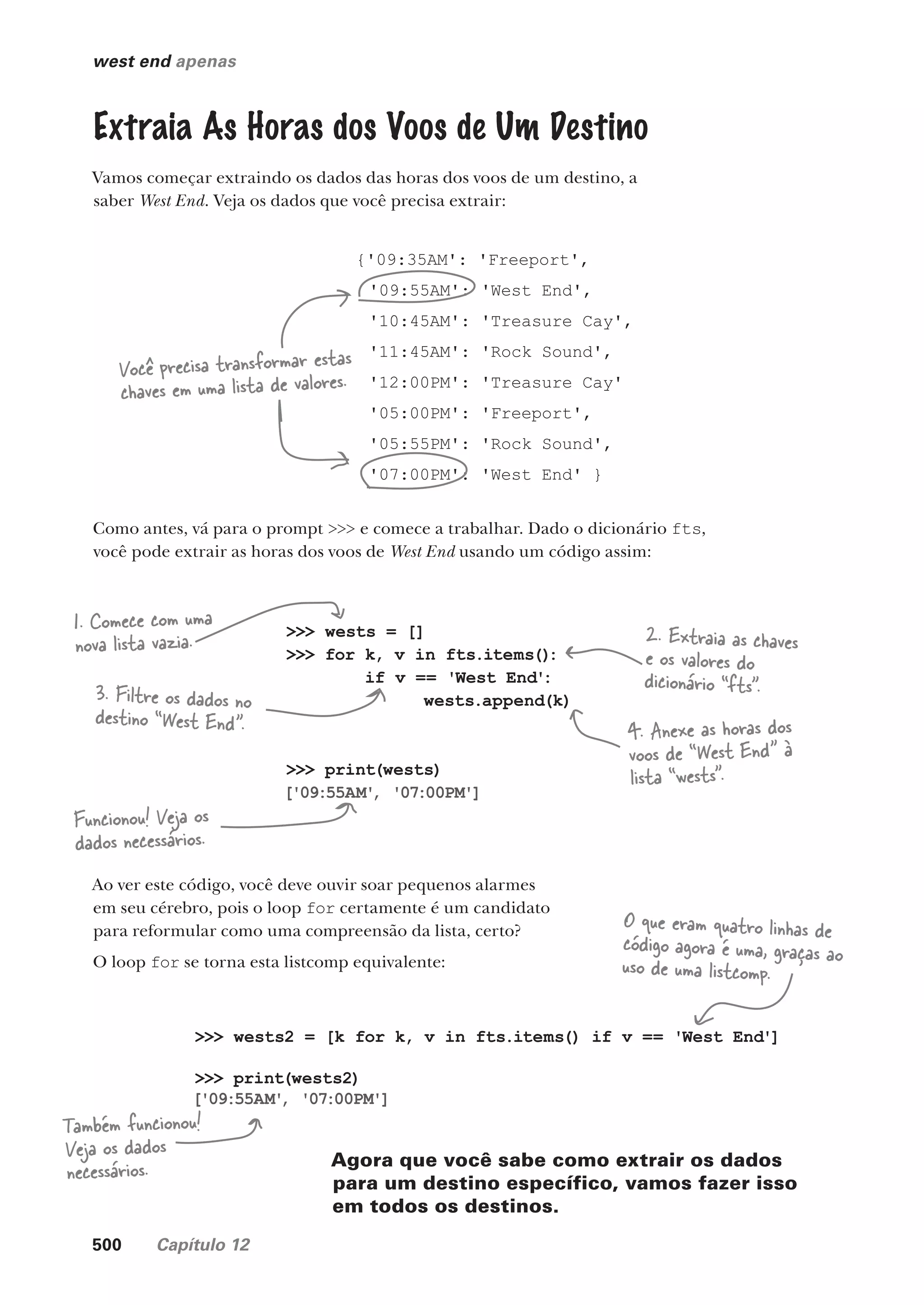 500 Capítulo 12
west end apenas
{'09:35AM': 'Freeport',
'09:55AM': 'West End',
'10:45AM': 'Treasure Cay',
'11:45AM': 'Rock Sound',
'12:00PM': 'Treasure Cay'
'05:00PM': 'Freeport',
'05:55PM': 'Rock Sound',
'07:00PM': 'West End' }
Extraia As Horas dos Voos de Um Destino
Vamos começar extraindo os dados das horas dos voos de um destino, a
saber West End. Veja os dados que você precisa extrair:
Você precisa transformar estas
chaves em uma lista de valores.
Como antes, vá para o prompt >>> e comece a trabalhar. Dado o dicionário fts,
você pode extrair as horas dos voos de West End usando um código assim:
>>> wests = []
>>> for k, v in fts.items()
:
if v == 'West End':
wests.append(k)
>>> print(wests)
['09:55AM'
, '07:00PM']
Ao ver este código, você deve ouvir soar pequenos alarmes
em seu cérebro, pois o loop for certamente é um candidato
para reformular como uma compreensão da lista, certo?
O loop for se torna esta listcomp equivalente:
1. Comece com uma
nova lista vazia. 2. Extraia as chaves
e os valores do
dicionário “fts”.
3. Filtre os dados no
destino “West End”. 4. Anexe as horas dos
voos de “West End” à
lista “wests”.
Funcionou! Veja os
dados necessários.
>>> wests2 = [k for k, v in fts.items() if v == 'West End']
>>> print(wests2)
['09:55AM'
, '07:00PM']
Também funcionou!
Veja os dados
necessários.
O que eram quatro linhas de
código agora é uma, graças ao
uso de uma listcomp.
Agora que você sabe como extrair os dados
para um destino específico, vamos fazer isso
em todos os destinos.
CG_HeadFirst_Python.indb 500 18/07/2018 13:20:46
 