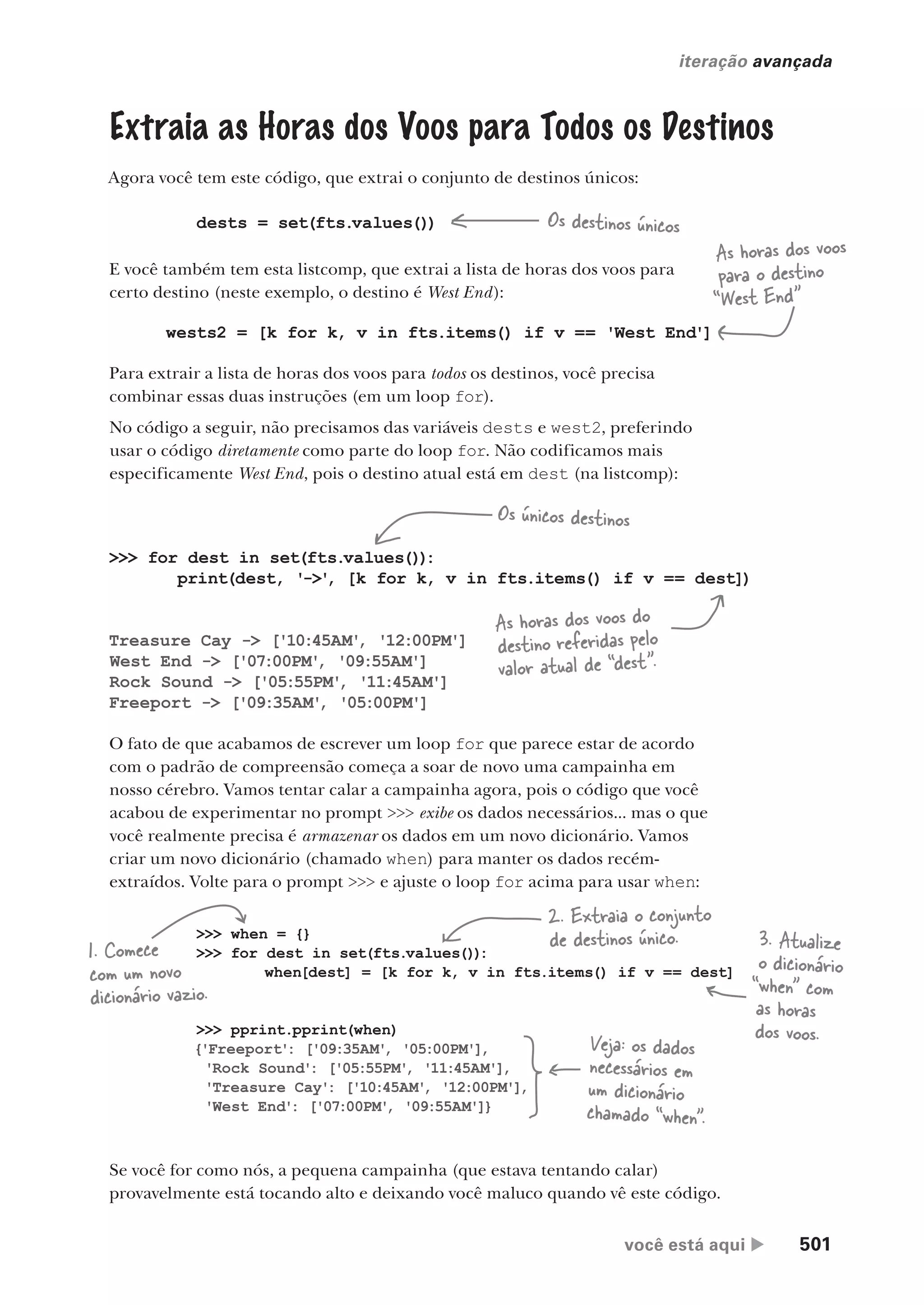 você está aqui  501
iteração avançada
Extraia as Horas dos Voos para Todos os Destinos
Agora você tem este código, que extrai o conjunto de destinos únicos:
dests = set(fts.values())
E você também tem esta listcomp, que extrai a lista de horas dos voos para
certo destino (neste exemplo, o destino é West End):
wests2 = [k for k, v in fts.items() if v == 'West End']
Para extrair a lista de horas dos voos para todos os destinos, você precisa
combinar essas duas instruções (em um loop for).
No código a seguir, não precisamos das variáveis dests e west2, preferindo
usar o código diretamente como parte do loop for. Não codificamos mais
especificamente West End, pois o destino atual está em dest (na listcomp):
>>> for dest in set(fts.values())
:
print(dest, '->'
, [k for k, v in fts.items() if v == dest])
Treasure Cay -> ['10:45AM'
, '12:00PM']
West End -> ['07:00PM'
, '09:55AM']
Rock Sound -> ['05:55PM'
, '11:45AM']
Freeport -> ['09:35AM'
, '05:00PM']
Os destinos únicos
Os únicos destinos
As horas dos voos
para o destino
“West End”
As horas dos voos do
destino referidas pelo
valor atual de “dest”.
O fato de que acabamos de escrever um loop for que parece estar de acordo
com o padrão de compreensão começa a soar de novo uma campainha em
nosso cérebro. Vamos tentar calar a campainha agora, pois o código que você
acabou de experimentar no prompt >>> exibe os dados necessários... mas o que
você realmente precisa é armazenar os dados em um novo dicionário. Vamos
criar um novo dicionário (chamado when) para manter os dados recém-
extraídos. Volte para o prompt >>> e ajuste o loop for acima para usar when:
>>> when = {}
>>> for dest in set(fts.values()):
when[dest] = [k for k, v in fts.items() if v == dest]
>>> pprint.pprint(when)
{'Freeport': ['09:35AM'
, '05:00PM'],
'Rock Sound': ['05:55PM'
, '11:45AM'],
'Treasure Cay': ['10:45AM'
, '12:00PM'],
'West End': ['07:00PM'
, '09:55AM']}
Veja: os dados
necessários em
um dicionário
chamado “when”.
1. Comece
com um novo
dicionário vazio.
2. Extraia o conjunto
de destinos único. 3. Atualize
o dicionário
“when” com
as horas
dos voos.
Se você for como nós, a pequena campainha (que estava tentando calar)
provavelmente está tocando alto e deixando você maluco quando vê este código.
CG_HeadFirst_Python.indb 501 18/07/2018 13:20:46
 