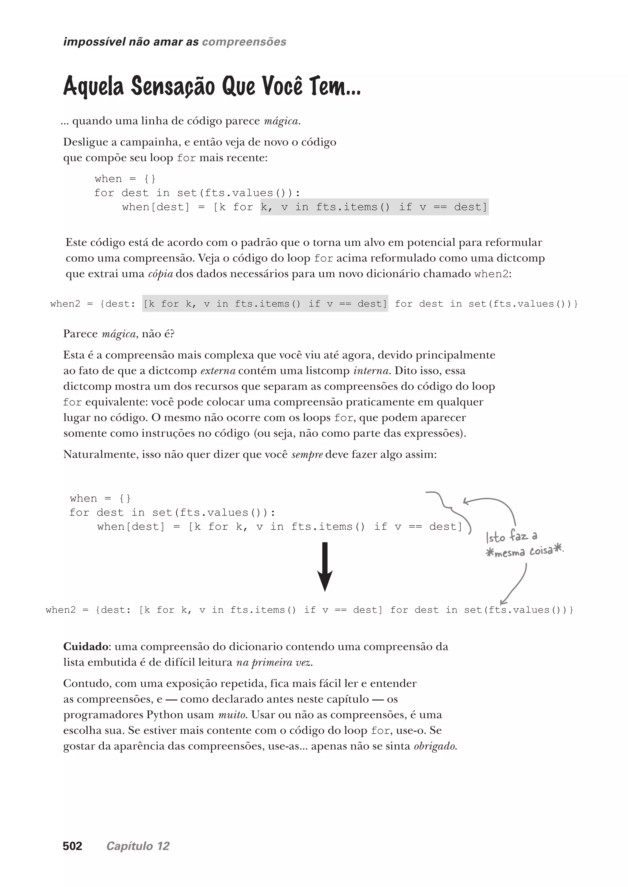 502 Capítulo 12
impossível não amar as compreensões
Aquela Sensação Que Você Tem...
... quando uma linha de código parece mágica.
Desligue a campainha, e então veja de novo o código
que compõe seu loop for mais recente:
when = {}
for dest in set(fts.values()):
when[dest] = [k for k, v in fts.items() if v == dest]
when2 = {dest: [k for k, v in fts.items() if v == dest] for dest in set(fts.values())}
Este código está de acordo com o padrão que o torna um alvo em potencial para reformular
como uma compreensão. Veja o código do loop for acima reformulado como uma dictcomp
que extrai uma cópia dos dados necessários para um novo dicionário chamado when2:
Parece mágica, não é?
Esta é a compreensão mais complexa que você viu até agora, devido principalmente
ao fato de que a dictcomp externa contém uma listcomp interna. Dito isso, essa
dictcomp mostra um dos recursos que separam as compreensões do código do loop
for equivalente: você pode colocar uma compreensão praticamente em qualquer
lugar no código. O mesmo não ocorre com os loops for, que podem aparecer
somente como instruções no código (ou seja, não como parte das expressões).
Naturalmente, isso não quer dizer que você sempre deve fazer algo assim:
when = {}
for dest in set(fts.values()):
when[dest] = [k for k, v in fts.items() if v == dest]
when2 = {dest: [k for k, v in fts.items() if v == dest] for dest in set(fts.values())}
Isto faz a
*mesma coisa*.
Cuidado: uma compreensão do dicionario contendo uma compreensão da
lista embutida é de difícil leitura na primeira vez.
Contudo, com uma exposição repetida, fica mais fácil ler e entender
as compreensões, e — como declarado antes neste capítulo — os
programadores Python usam muito. Usar ou não as compreensões, é uma
escolha sua. Se estiver mais contente com o código do loop for, use-o. Se
gostar da aparência das compreensões, use-as... apenas não se sinta obrigado.
CG_HeadFirst_Python.indb 502 18/07/2018 13:20:46
 