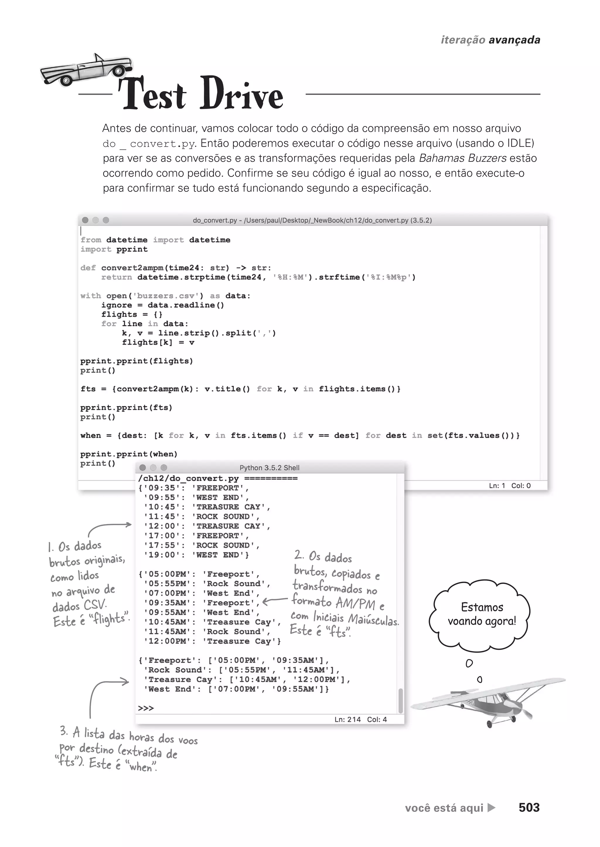 você está aqui  503
iteração avançada
Antes de continuar, vamos colocar todo o código da compreensão em nosso arquivo
do _ convert.py. Então poderemos executar o código nesse arquivo (usando o IDLE)
para ver se as conversões e as transformações requeridas pela Bahamas Buzzers estão
ocorrendo como pedido. Confirme se seu código é igual ao nosso, e então execute-o
para confirmar se tudo está funcionando segundo a especificação.
1. Os dados
brutos originais,
como lidos
no arquivo de
dados CSV.
Este é “flights”.
3. A lista das horas dos voos
por destino (extraída de
“fts”). Este é “when”.
2. Os dados
brutos, copiados e
transformados no
formato AM/PM e
com Iniciais Maiúsculas.
Este é “fts”.
Estamos
voando agora!
Test Drive
CG_HeadFirst_Python.indb 503 18/07/2018 13:20:47
 