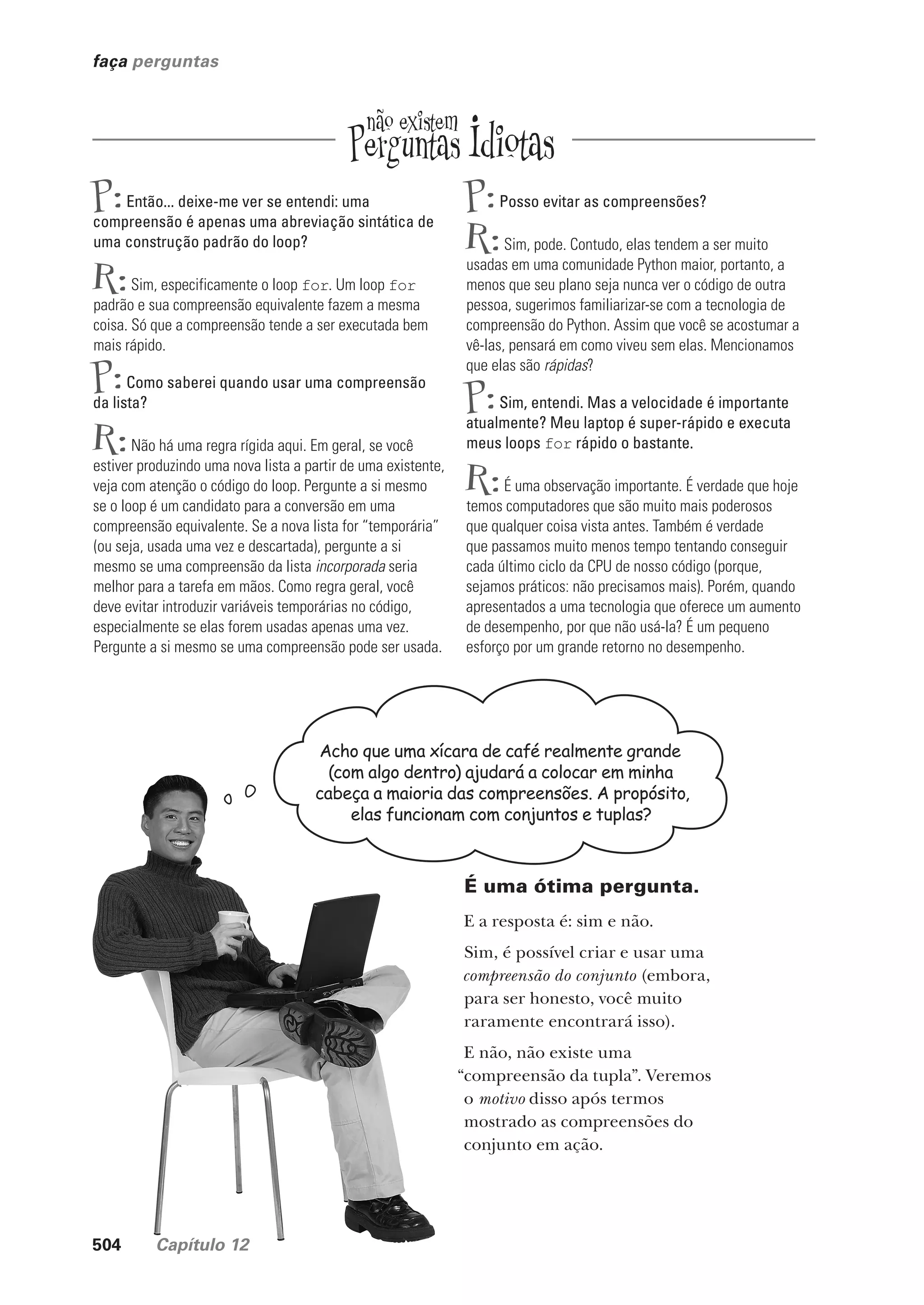 504 Capítulo 12
faça perguntas
P:Então... deixe-me ver se entendi: uma
compreensão é apenas uma abreviação sintática de
uma construção padrão do loop?
R:Sim, especificamente o loop for. Um loop for
padrão e sua compreensão equivalente fazem a mesma
coisa. Só que a compreensão tende a ser executada bem
mais rápido.
P:Como saberei quando usar uma compreensão
da lista?
R:Não há uma regra rígida aqui. Em geral, se você
estiver produzindo uma nova lista a partir de uma existente,
veja com atenção o código do loop. Pergunte a si mesmo
se o loop é um candidato para a conversão em uma
compreensão equivalente. Se a nova lista for “temporária”
(ou seja, usada uma vez e descartada), pergunte a si
mesmo se uma compreensão da lista incorporada seria
melhor para a tarefa em mãos. Como regra geral, você
deve evitar introduzir variáveis temporárias no código,
especialmente se elas forem usadas apenas uma vez.
Pergunte a si mesmo se uma compreensão pode ser usada.
P:Posso evitar as compreensões?
R:Sim, pode. Contudo, elas tendem a ser muito
usadas em uma comunidade Python maior, portanto, a
menos que seu plano seja nunca ver o código de outra
pessoa, sugerimos familiarizar-se com a tecnologia de
compreensão do Python. Assim que você se acostumar a
vê-las, pensará em como viveu sem elas. Mencionamos
que elas são rápidas?
P:Sim, entendi. Mas a velocidade é importante
atualmente? Meu laptop é super-rápido e executa
meus loops for rápido o bastante.
R:É uma observação importante. É verdade que hoje
temos computadores que são muito mais poderosos
que qualquer coisa vista antes. Também é verdade
que passamos muito menos tempo tentando conseguir
cada último ciclo da CPU de nosso código (porque,
sejamos práticos: não precisamos mais). Porém, quando
apresentados a uma tecnologia que oferece um aumento
de desempenho, por que não usá-la? É um pequeno
esforço por um grande retorno no desempenho.
Acho que uma xícara de café realmente grande
(com algo dentro) ajudará a colocar em minha
cabeça a maioria das compreensões. A propósito,
elas funcionam com conjuntos e tuplas?
É uma ótima pergunta.
E a resposta é: sim e não.
Sim, é possível criar e usar uma
compreensão do conjunto (embora,
para ser honesto, você muito
raramente encontrará isso).
E não, não existe uma
“compreensão da tupla”. Veremos
o motivo disso após termos
mostrado as compreensões do
conjunto em ação.
CG_HeadFirst_Python.indb 504 18/07/2018 13:20:47
 
