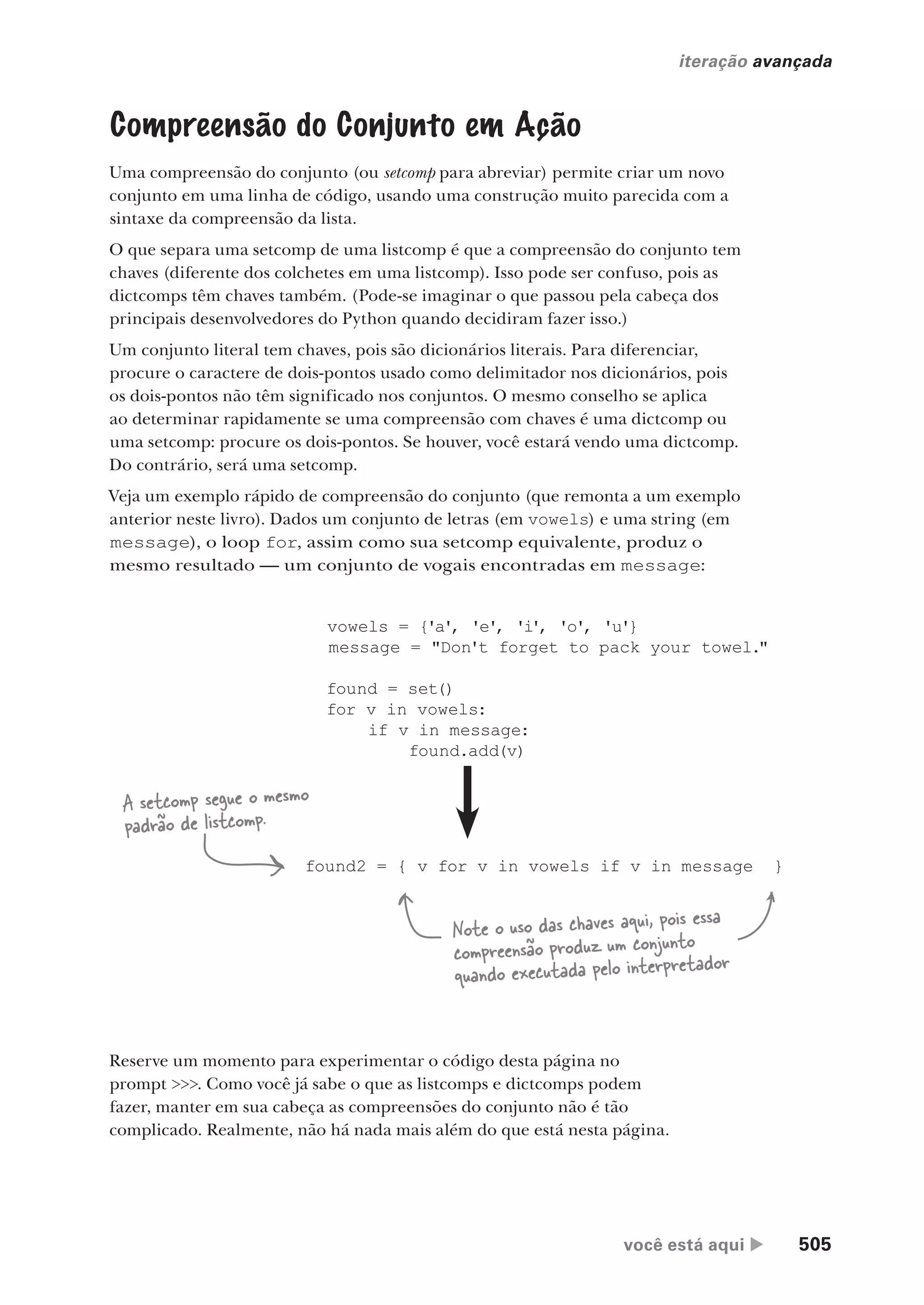 você está aqui  505
iteração avançada
Compreensão do Conjunto em Ação
Uma compreensão do conjunto (ou setcomp para abreviar) permite criar um novo
conjunto em uma linha de código, usando uma construção muito parecida com a
sintaxe da compreensão da lista.
O que separa uma setcomp de uma listcomp é que a compreensão do conjunto tem
chaves (diferente dos colchetes em uma listcomp). Isso pode ser confuso, pois as
dictcomps têm chaves também. (Pode-se imaginar o que passou pela cabeça dos
principais desenvolvedores do Python quando decidiram fazer isso.)
Um conjunto literal tem chaves, pois são dicionários literais. Para diferenciar,
procure o caractere de dois-pontos usado como delimitador nos dicionários, pois
os dois-pontos não têm significado nos conjuntos. O mesmo conselho se aplica
ao determinar rapidamente se uma compreensão com chaves é uma dictcomp ou
uma setcomp: procure os dois-pontos. Se houver, você estará vendo uma dictcomp.
Do contrário, será uma setcomp.
Veja um exemplo rápido de compreensão do conjunto (que remonta a um exemplo
anterior neste livro). Dados um conjunto de letras (em vowels) e uma string (em
message), o loop for, assim como sua setcomp equivalente, produz o
mesmo resultado — um conjunto de vogais encontradas em message:
vowels = {'a', 'e', 'i', 'o', 'u'}
message = "Don't forget to pack your towel."
found = set()
for v in vowels:
if v in message:
found.add(v)
found2 = { v for v in vowels if v in message }
A setcomp segue o mesmo
padrão de listcomp.
Note o uso das chaves aqui, pois essa
compreensão produz um conjunto
quando executada pelo interpretador
Reserve um momento para experimentar o código desta página no
prompt >>>. Como você já sabe o que as listcomps e dictcomps podem
fazer, manter em sua cabeça as compreensões do conjunto não é tão
complicado. Realmente, não há nada mais além do que está nesta página.
CG_HeadFirst_Python.indb 505 18/07/2018 13:20:47
 