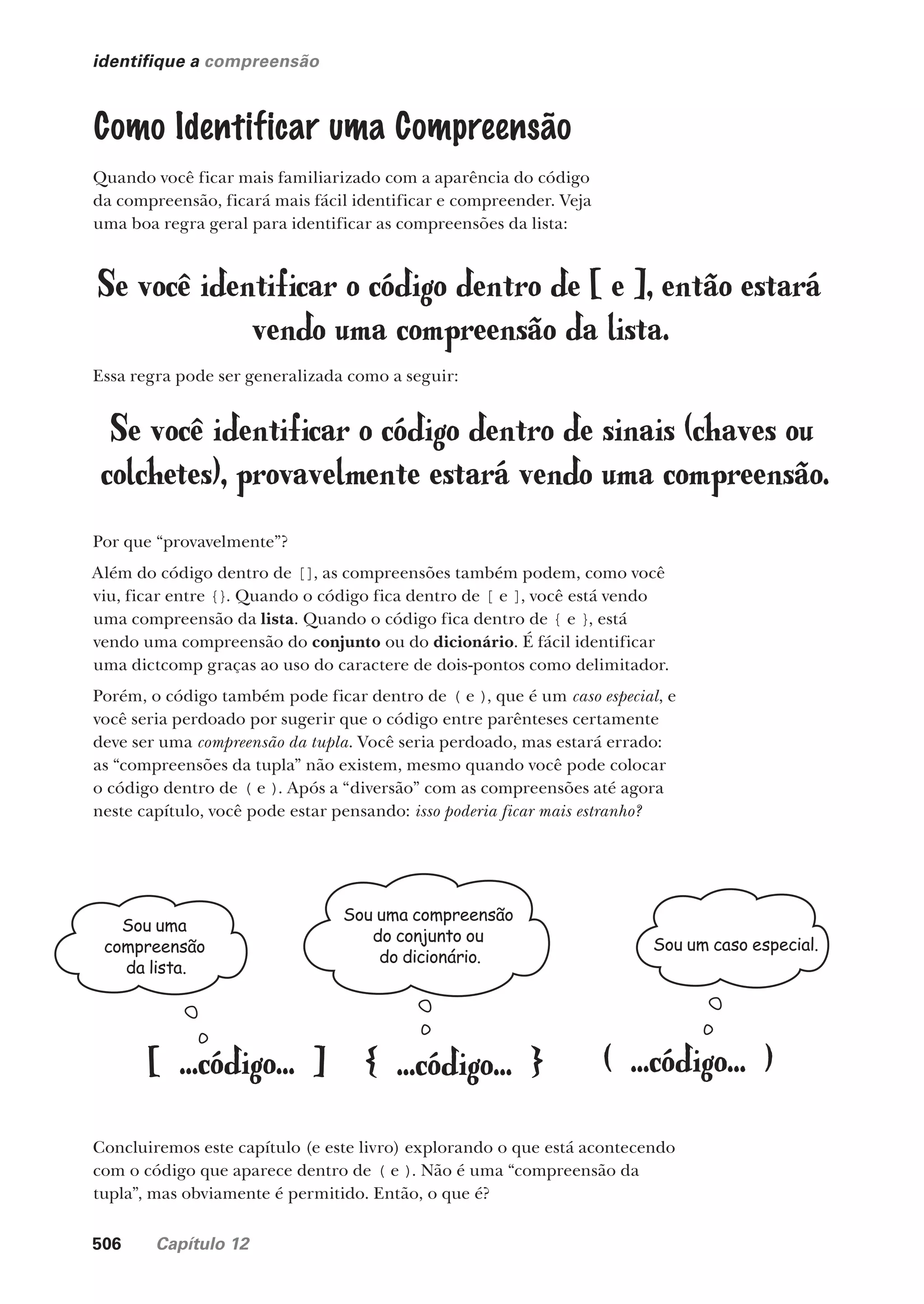 506 Capítulo 12
identifique a compreensão
Como Identificar uma Compreensão
Quando você ficar mais familiarizado com a aparência do código
da compreensão, ficará mais fácil identificar e compreender. Veja
uma boa regra geral para identificar as compreensões da lista:
Se você identificar o código dentro de [ e ], então estará
vendo uma compreensão da lista.
Essa regra pode ser generalizada como a seguir:
Se você identificar o código dentro de sinais (chaves ou
colchetes), provavelmente estará vendo uma compreensão.
Por que “provavelmente”?
Além do código dentro de [], as compreensões também podem, como você
viu, ficar entre {}. Quando o código fica dentro de [ e ], você está vendo
uma compreensão da lista. Quando o código fica dentro de { e }, está
vendo uma compreensão do conjunto ou do dicionário. É fácil identificar
uma dictcomp graças ao uso do caractere de dois-pontos como delimitador.
Porém, o código também pode ficar dentro de ( e ), que é um caso especial, e
você seria perdoado por sugerir que o código entre parênteses certamente
deve ser uma compreensão da tupla. Você seria perdoado, mas estará errado:
as “compreensões da tupla” não existem, mesmo quando você pode colocar
o código dentro de ( e ). Após a “diversão” com as compreensões até agora
neste capítulo, você pode estar pensando: isso poderia ficar mais estranho?
[ ...código... ] { ...código... } ( ...código... )
Sou uma
compreensão
da lista.
Sou um caso especial.
Sou uma compreensão
do conjunto ou
do dicionário.
Concluiremos este capítulo (e este livro) explorando o que está acontecendo
com o código que aparece dentro de ( e ). Não é uma “compreensão da
tupla”, mas obviamente é permitido. Então, o que é?
CG_HeadFirst_Python.indb 506 18/07/2018 13:20:47
 