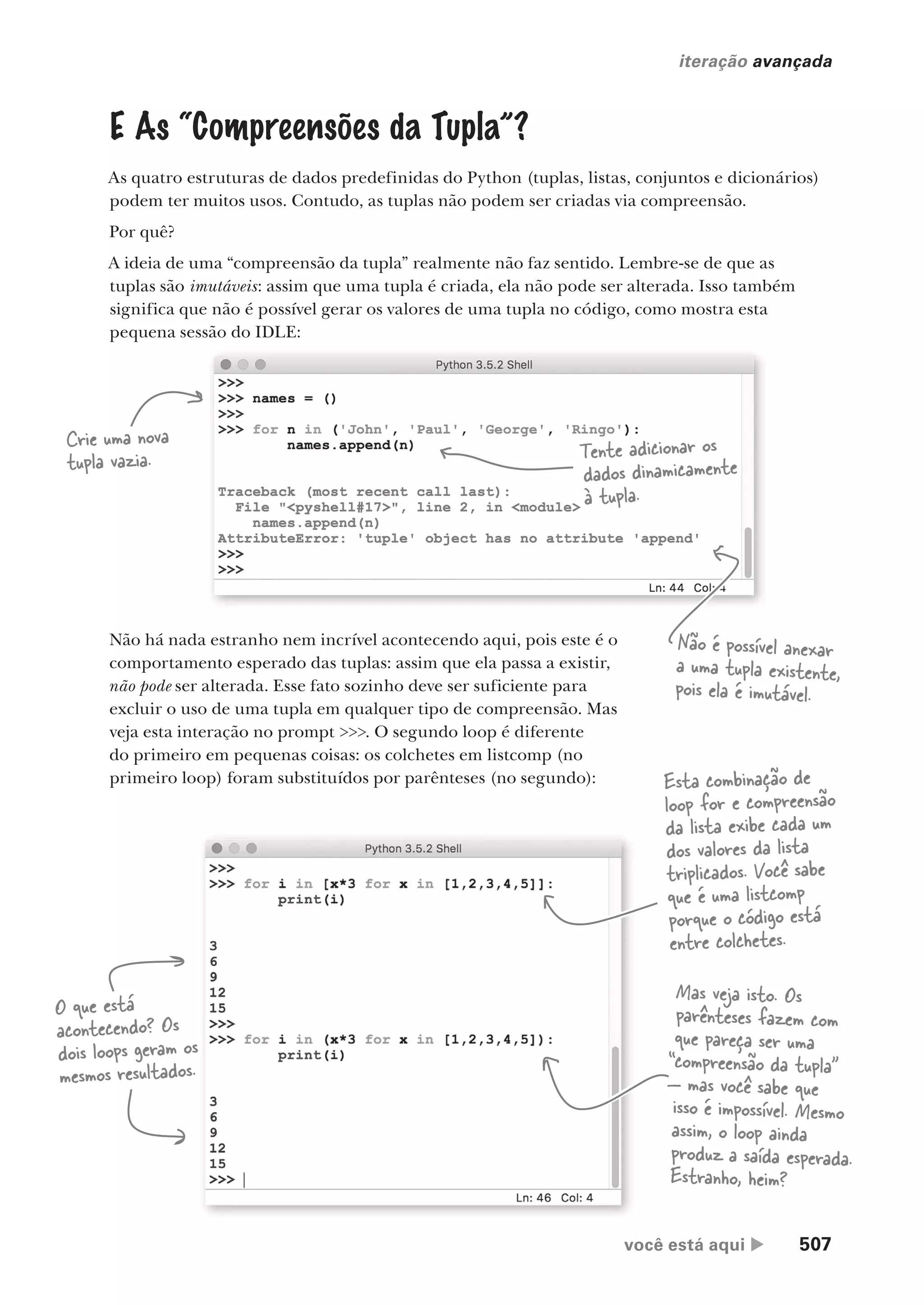 você está aqui  507
iteração avançada
E As “Compreensões da Tupla”?
As quatro estruturas de dados predefinidas do Python (tuplas, listas, conjuntos e dicionários)
podem ter muitos usos. Contudo, as tuplas não podem ser criadas via compreensão.
Por quê?
A ideia de uma “compreensão da tupla” realmente não faz sentido. Lembre-se de que as
tuplas são imutáveis: assim que uma tupla é criada, ela não pode ser alterada. Isso também
significa que não é possível gerar os valores de uma tupla no código, como mostra esta
pequena sessão do IDLE:
Crie uma nova
tupla vazia. Tente adicionar os
dados dinamicamente
à tupla.
Não é possível anexar
a uma tupla existente,
pois ela é imutável.
Não há nada estranho nem incrível acontecendo aqui, pois este é o
comportamento esperado das tuplas: assim que ela passa a existir,
não pode ser alterada. Esse fato sozinho deve ser suficiente para
excluir o uso de uma tupla em qualquer tipo de compreensão. Mas
veja esta interação no prompt >>>. O segundo loop é diferente
do primeiro em pequenas coisas: os colchetes em listcomp (no
primeiro loop) foram substituídos por parênteses (no segundo): Esta combinação de
loop for e compreensão
da lista exibe cada um
dos valores da lista
triplicados. Você sabe
que é uma listcomp
porque o código está
entre colchetes.
Mas veja isto. Os
parênteses fazem com
que pareça ser uma
“compreensão da tupla”
— mas você sabe que
isso é impossível. Mesmo
assim, o loop ainda
produz a saída esperada.
Estranho, heim?
O que está
acontecendo? Os
dois loops geram os
mesmos resultados.
CG_HeadFirst_Python.indb 507 18/07/2018 13:20:48
 