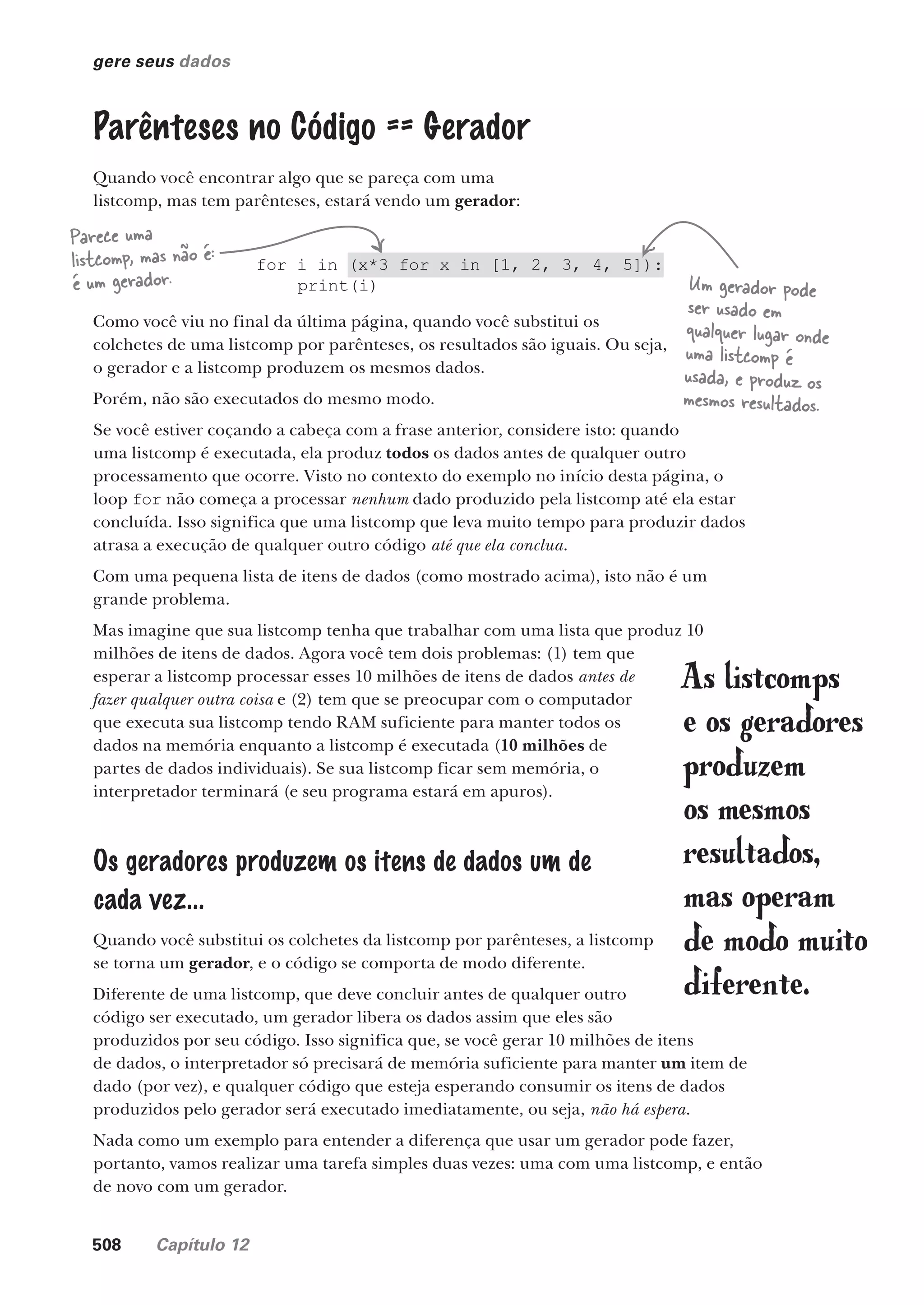 508 Capítulo 12
gere seus dados
Parênteses no Código == Gerador
Quando você encontrar algo que se pareça com uma
listcomp, mas tem parênteses, estará vendo um gerador:
for i in (x*3 for x in [1, 2, 3, 4, 5]):
print(i) Um gerador pode
ser usado em
qualquer lugar onde
uma listcomp é
usada, e produz os
mesmos resultados.
Parece uma
listcomp, mas não é:
é um gerador.
Como você viu no final da última página, quando você substitui os
colchetes de uma listcomp por parênteses, os resultados são iguais. Ou seja,
o gerador e a listcomp produzem os mesmos dados.
Porém, não são executados do mesmo modo.
Se você estiver coçando a cabeça com a frase anterior, considere isto: quando
uma listcomp é executada, ela produz todos os dados antes de qualquer outro
processamento que ocorre. Visto no contexto do exemplo no início desta página, o
loop for não começa a processar nenhum dado produzido pela listcomp até ela estar
concluída. Isso significa que uma listcomp que leva muito tempo para produzir dados
atrasa a execução de qualquer outro código até que ela conclua.
Com uma pequena lista de itens de dados (como mostrado acima), isto não é um
grande problema.
Mas imagine que sua listcomp tenha que trabalhar com uma lista que produz 10
milhões de itens de dados. Agora você tem dois problemas: (1) tem que
esperar a listcomp processar esses 10 milhões de itens de dados antes de
fazer qualquer outra coisa e (2) tem que se preocupar com o computador
que executa sua listcomp tendo RAM suficiente para manter todos os
dados na memória enquanto a listcomp é executada (10 milhões de
partes de dados individuais). Se sua listcomp ficar sem memória, o
interpretador terminará (e seu programa estará em apuros).
Os geradores produzem os itens de dados um de
cada vez...
Quando você substitui os colchetes da listcomp por parênteses, a listcomp
se torna um gerador, e o código se comporta de modo diferente.
Diferente de uma listcomp, que deve concluir antes de qualquer outro
código ser executado, um gerador libera os dados assim que eles são
produzidos por seu código. Isso significa que, se você gerar 10 milhões de itens
de dados, o interpretador só precisará de memória suficiente para manter um item de
dado (por vez), e qualquer código que esteja esperando consumir os itens de dados
produzidos pelo gerador será executado imediatamente, ou seja, não há espera.
Nada como um exemplo para entender a diferença que usar um gerador pode fazer,
portanto, vamos realizar uma tarefa simples duas vezes: uma com uma listcomp, e então
de novo com um gerador.
As listcomps
e os geradores
produzem
os mesmos
resultados,
mas operam
de modo muito
diferente.
CG_HeadFirst_Python.indb 508 18/07/2018 13:20:48
 