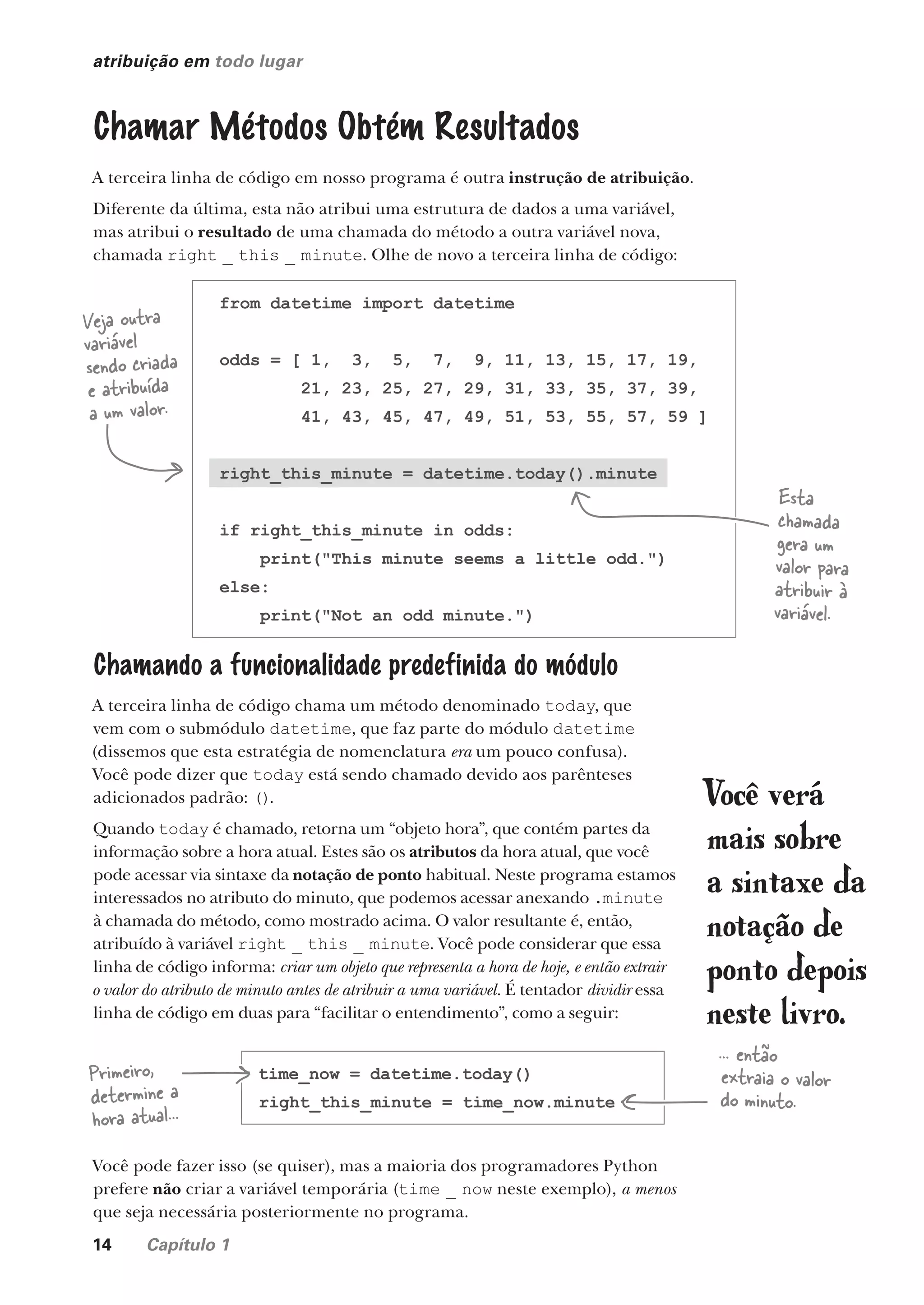 14 Capítulo 1
atribuição em todo lugar
Chamar Métodos Obtém Resultados
A terceira linha de código em nosso programa é outra instrução de atribuição.
Diferente da última, esta não atribui uma estrutura de dados a uma variável,
mas atribui o resultado de uma chamada do método a outra variável nova,
chamada right _ this _ minute. Olhe de novo a terceira linha de código:
from datetime import datetime
odds = [ 1, 3, 5, 7, 9, 11, 13, 15, 17, 19,
21, 23, 25, 27, 29, 31, 33, 35, 37, 39,
41, 43, 45, 47, 49, 51, 53, 55, 57, 59 ]
right_this_minute = datetime.today().minute
if right_this_minute in odds:
print("This minute seems a little odd.")
else:
print("Not an odd minute.")
Veja outra
variável
sendo criada
e atribuída
a um valor.
Esta
chamada
gera um
valor para
atribuir à
variável.
Chamando a funcionalidade predefinida do módulo
A terceira linha de código chama um método denominado today, que
vem com o submódulo datetime, que faz parte do módulo datetime
(dissemos que esta estratégia de nomenclatura era um pouco confusa).
Você pode dizer que today está sendo chamado devido aos parênteses
adicionados padrão: ().
Quando today é chamado, retorna um “objeto hora”, que contém partes da
informação sobre a hora atual. Estes são os atributos da hora atual, que você
pode acessar via sintaxe da notação de ponto habitual. Neste programa estamos
interessados no atributo do minuto, que podemos acessar anexando .minute
à chamada do método, como mostrado acima. O valor resultante é, então,
atribuído à variável right _ this _ minute. Você pode considerar que essa
linha de código informa: criar um objeto que representa a hora de hoje, e então extrair
o valor do atributo de minuto antes de atribuir a uma variável. É tentador dividir essa
linha de código em duas para “facilitar o entendimento”, como a seguir:
Você verá
mais sobre
a sintaxe da
notação de
ponto depois
neste livro.
Você pode fazer isso (se quiser), mas a maioria dos programadores Python
prefere não criar a variável temporária (time _ now neste exemplo), a menos
que seja necessária posteriormente no programa.
time_now = datetime.today()
right_this_minute = time_now.minute
Primeiro,
determine a
hora atual...
... então
extraia o valor
do minuto.
CG_HeadFirst_Python.indb 14 18/07/2018 13:17:45
 