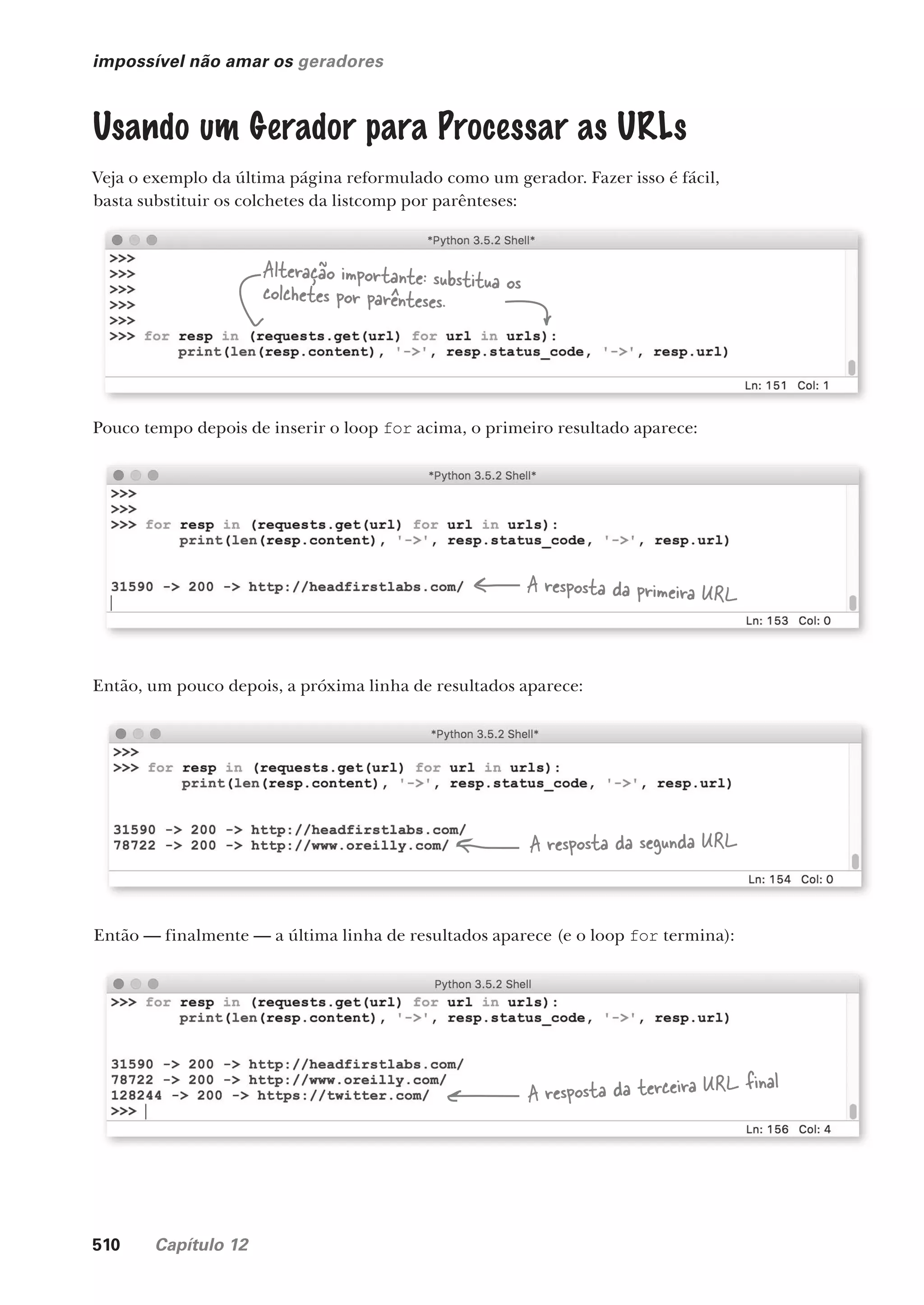 510 Capítulo 12
impossível não amar os geradores
Usando um Gerador para Processar as URLs
Veja o exemplo da última página reformulado como um gerador. Fazer isso é fácil,
basta substituir os colchetes da listcomp por parênteses:
Alteração importante: substitua os
colchetes por parênteses.
Pouco tempo depois de inserir o loop for acima, o primeiro resultado aparece:
Então, um pouco depois, a próxima linha de resultados aparece:
Então — finalmente — a última linha de resultados aparece (e o loop for termina):
A resposta da primeira URL
A resposta da segunda URL
A resposta da terceira URL final
CG_HeadFirst_Python.indb 510 18/07/2018 13:20:49
 