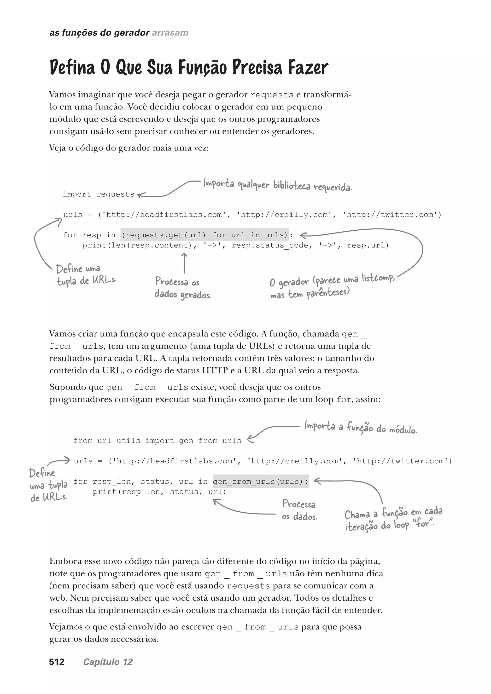 512 Capítulo 12
from url_utils import gen_from_urls
urls = ('http://headfirstlabs.com', 'http://oreilly.com', 'http://twitter.com')
for resp_len, status, url in gen_from_urls(urls):
print(resp_len, status, url)
import requests
urls = ('http://headfirstlabs.com', 'http://oreilly.com', 'http://twitter.com')
for resp in (requests.get(url) for url in urls):
print(len(resp.content), '->', resp.status_code, '->', resp.url)
as funções do gerador arrasam
Defina O Que Sua Função Precisa Fazer
Vamos imaginar que você deseja pegar o gerador requests e transformá-
lo em uma função. Você decidiu colocar o gerador em um pequeno
módulo que está escrevendo e deseja que os outros programadores
consigam usá-lo sem precisar conhecer ou entender os geradores.
Veja o código do gerador mais uma vez:
Importa qualquer biblioteca requerida.
Define uma
tupla de URLs. O gerador (parece uma listcomp,
mas tem parênteses)
Vamos criar uma função que encapsula este código. A função, chamada gen _
from _ urls, tem um argumento (uma tupla de URLs) e retorna uma tupla de
resultados para cada URL. A tupla retornada contém três valores: o tamanho do
conteúdo da URL, o código de status HTTP e a URL da qual veio a resposta.
Supondo que gen _ from _ urls existe, você deseja que os outros
programadores consigam executar sua função como parte de um loop for, assim:
Embora esse novo código não pareça tão diferente do código no início da página,
note que os programadores que usam gen _ from _ urls não têm nenhuma dica
(nem precisam saber) que você está usando requests para se comunicar com a
web. Nem precisam saber que você está usando um gerador. Todos os detalhes e
escolhas da implementação estão ocultos na chamada da função fácil de entender.
Vejamos o que está envolvido ao escrever gen _ from _ urls para que possa
gerar os dados necessários.
Processa os
dados gerados.
Processa
os dados. Chama a função em cada
iteração do loop “for”.
Importa a função do módulo.
Define
uma tupla
de URLs.
CG_HeadFirst_Python.indb 512 18/07/2018 13:20:49
 