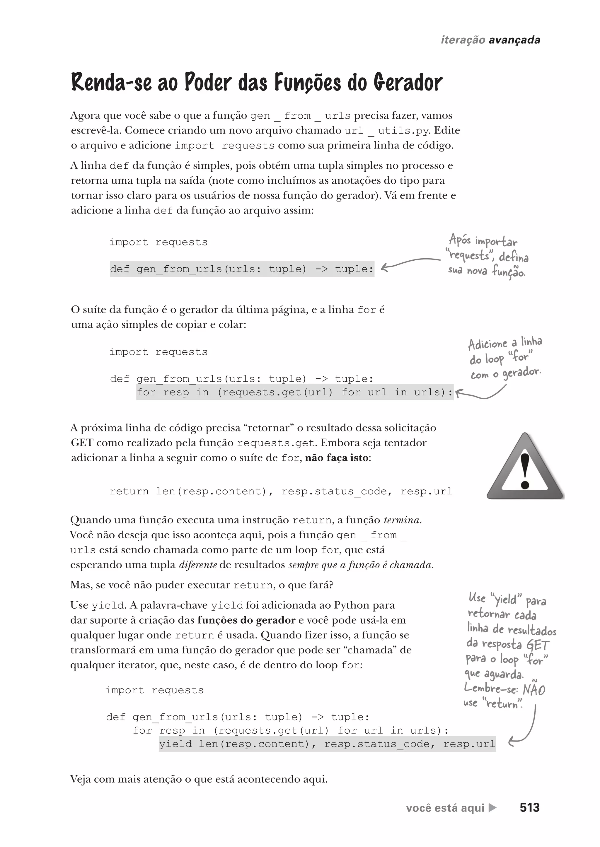 você está aqui  513
iteração avançada
Renda-se ao Poder das Funções do Gerador
Agora que você sabe o que a função gen _ from _ urls precisa fazer, vamos
escrevê-la. Comece criando um novo arquivo chamado url _ utils.py. Edite
o arquivo e adicione import requests como sua primeira linha de código.
A linha def da função é simples, pois obtém uma tupla simples no processo e
retorna uma tupla na saída (note como incluímos as anotações do tipo para
tornar isso claro para os usuários de nossa função do gerador). Vá em frente e
adicione a linha def da função ao arquivo assim:
import requests
def gen_from_urls(urls: tuple) -> tuple:
O suíte da função é o gerador da última página, e a linha for é
uma ação simples de copiar e colar:
import requests
def gen_from_urls(urls: tuple) -> tuple:
for resp in (requests.get(url) for url in urls):
A próxima linha de código precisa “retornar” o resultado dessa solicitação
GET como realizado pela função requests.get. Embora seja tentador
adicionar a linha a seguir como o suíte de for, não faça isto:
return len(resp.content), resp.status_code, resp.url
Quando uma função executa uma instrução return, a função termina.
Você não deseja que isso aconteça aqui, pois a função gen _ from _
urls está sendo chamada como parte de um loop for, que está
esperando uma tupla diferente de resultados sempre que a função é chamada.
Mas, se você não puder executar return, o que fará?
Use yield. A palavra-chave yield foi adicionada ao Python para
dar suporte à criação das funções do gerador e você pode usá-la em
qualquer lugar onde return é usada. Quando fizer isso, a função se
transformará em uma função do gerador que pode ser “chamada” de
qualquer iterator, que, neste caso, é de dentro do loop for:
import requests
def gen_from_urls(urls: tuple) -> tuple:
for resp in (requests.get(url) for url in urls):
yield len(resp.content), resp.status_code, resp.url
Após importar
“requests”, defina
sua nova função.
Adicione a linha
do loop “for”
com o gerador.
Use “yield” para
retornar cada
linha de resultados
da resposta GET
para o loop “for”
que aguarda.
Lembre-se: NÃO
use “return”.
Veja com mais atenção o que está acontecendo aqui.
CG_HeadFirst_Python.indb 513 18/07/2018 13:20:51
 
