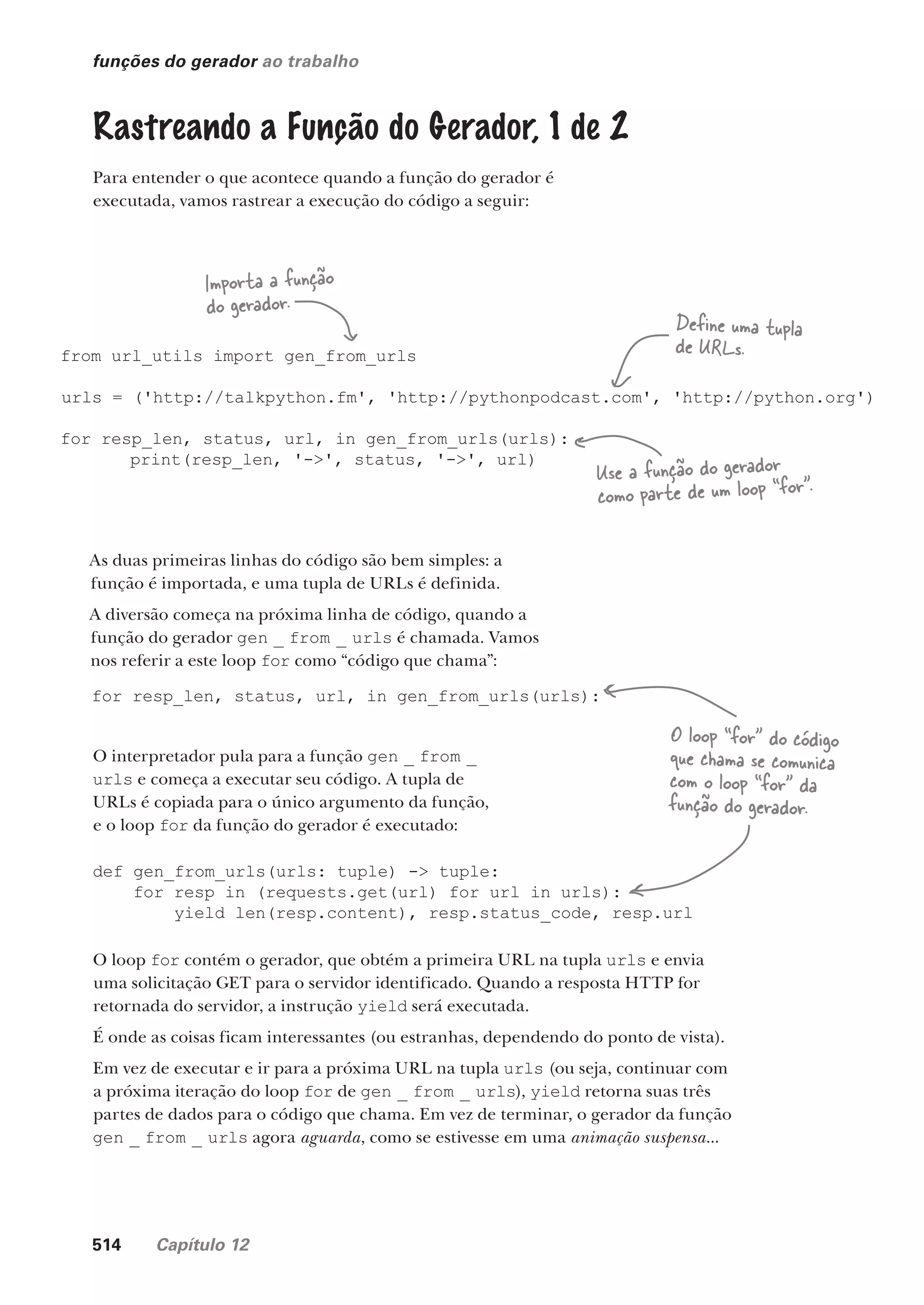 514 Capítulo 12
funções do gerador ao trabalho
Rastreando a Função do Gerador, 1 de 2
Para entender o que acontece quando a função do gerador é
executada, vamos rastrear a execução do código a seguir:
from url_utils import gen_from_urls
urls = ('http://talkpython.fm', 'http://pythonpodcast.com', 'http://python.org')
for resp_len, status, url, in gen_from_urls(urls):
print(resp_len, '->', status, '->', url)
Define uma tupla
de URLs.
Importa a função
do gerador.
Use a função do gerador
como parte de um loop “for”.
As duas primeiras linhas do código são bem simples: a
função é importada, e uma tupla de URLs é definida.
A diversão começa na próxima linha de código, quando a
função do gerador gen _ from _ urls é chamada. Vamos
nos referir a este loop for como “código que chama”:
for resp_len, status, url, in gen_from_urls(urls):
O interpretador pula para a função gen _ from _
urls e começa a executar seu código. A tupla de
URLs é copiada para o único argumento da função,
e o loop for da função do gerador é executado:
def gen_from_urls(urls: tuple) -> tuple:
for resp in (requests.get(url) for url in urls):
yield len(resp.content), resp.status_code, resp.url
O loop for contém o gerador, que obtém a primeira URL na tupla urls e envia
uma solicitação GET para o servidor identificado. Quando a resposta HTTP for
retornada do servidor, a instrução yield será executada.
É onde as coisas ficam interessantes (ou estranhas, dependendo do ponto de vista).
Em vez de executar e ir para a próxima URL na tupla urls (ou seja, continuar com
a próxima iteração do loop for de gen _ from _ urls), yield retorna suas três
partes de dados para o código que chama. Em vez de terminar, o gerador da função
gen _ from _ urls agora aguarda, como se estivesse em uma animação suspensa...
O loop “for” do código
que chama se comunica
com o loop “for” da
função do gerador.
CG_HeadFirst_Python.indb 514 18/07/2018 13:20:51
 