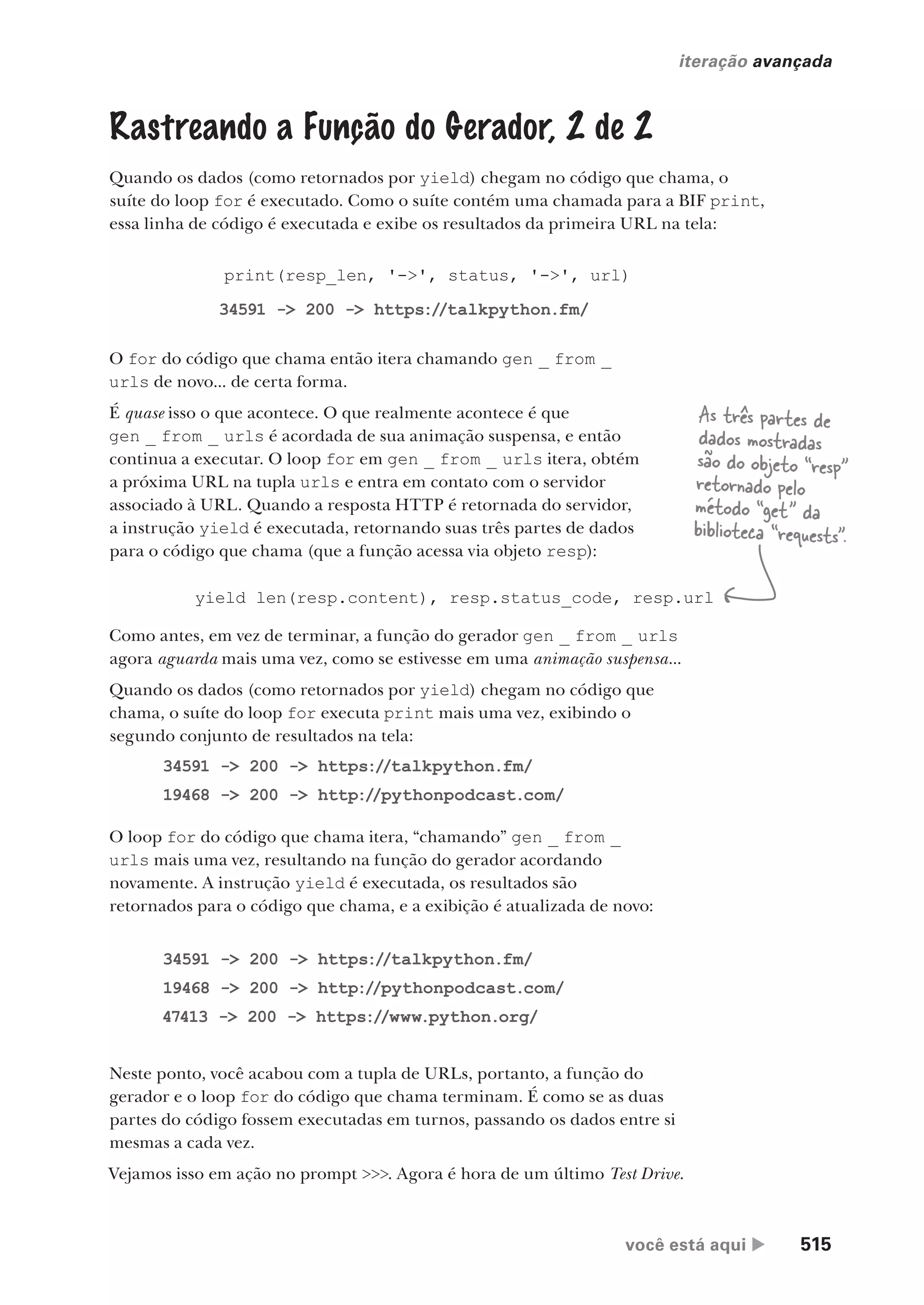 você está aqui  515
iteração avançada
Neste ponto, você acabou com a tupla de URLs, portanto, a função do
gerador e o loop for do código que chama terminam. É como se as duas
partes do código fossem executadas em turnos, passando os dados entre si
mesmas a cada vez.
Vejamos isso em ação no prompt >>>. Agora é hora de um último Test Drive.
)
print(resp_len, '->', status, '->', url)
Rastreando a Função do Gerador, 2 de 2
Quando os dados (como retornados por yield) chegam no código que chama, o
suíte do loop for é executado. Como o suíte contém uma chamada para a BIF print,
essa linha de código é executada e exibe os resultados da primeira URL na tela:
34591 -> 200 -> https://talkpython.fm/
34591 -> 200 -> https://talkpython.fm/
19468 -> 200 -> http://pythonpodcast.com/
47413 -> 200 -> https://www.python.org/
34591 -> 200 -> https://talkpython.fm/
19468 -> 200 -> http://pythonpodcast.com/
O for do código que chama então itera chamando gen _ from _
urls de novo... de certa forma.
É quase isso o que acontece. O que realmente acontece é que
gen _ from _ urls é acordada de sua animação suspensa, e então
continua a executar. O loop for em gen _ from _ urls itera, obtém
a próxima URL na tupla urls e entra em contato com o servidor
associado à URL. Quando a resposta HTTP é retornada do servidor,
a instrução yield é executada, retornando suas três partes de dados
para o código que chama (que a função acessa via objeto resp):
Como antes, em vez de terminar, a função do gerador gen _ from _ urls
agora aguarda mais uma vez, como se estivesse em uma animação suspensa...
Quando os dados (como retornados por yield) chegam no código que
chama, o suíte do loop for executa print mais uma vez, exibindo o
segundo conjunto de resultados na tela:
yield len(resp.content), resp.status_code, resp.url
O loop for do código que chama itera, “chamando” gen _ from _
urls mais uma vez, resultando na função do gerador acordando
novamente. A instrução yield é executada, os resultados são
retornados para o código que chama, e a exibição é atualizada de novo:
As três partes de
dados mostradas
são do objeto “resp”
retornado pelo
método “get” da
biblioteca “requests”.
CG_HeadFirst_Python.indb 515 18/07/2018 13:20:51
 