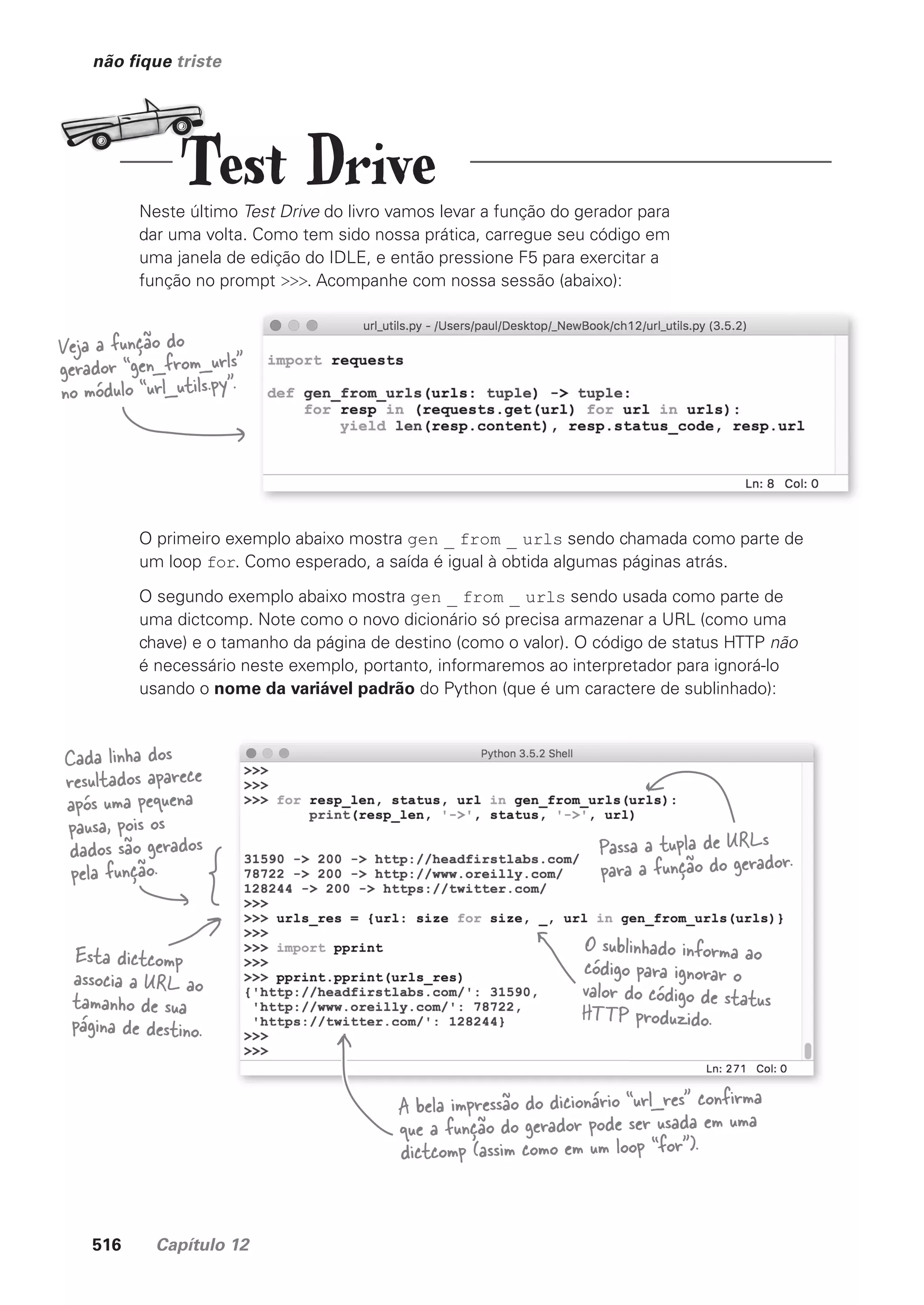 516 Capítulo 12
não fique triste
Neste último Test Drive do livro vamos levar a função do gerador para
dar uma volta. Como tem sido nossa prática, carregue seu código em
uma janela de edição do IDLE, e então pressione F5 para exercitar a
função no prompt >>>. Acompanhe com nossa sessão (abaixo):
O primeiro exemplo abaixo mostra gen _ from _ urls sendo chamada como parte de
um loop for. Como esperado, a saída é igual à obtida algumas páginas atrás.
O segundo exemplo abaixo mostra gen _ from _ urls sendo usada como parte de
uma dictcomp. Note como o novo dicionário só precisa armazenar a URL (como uma
chave) e o tamanho da página de destino (como o valor). O código de status HTTP não
é necessário neste exemplo, portanto, informaremos ao interpretador para ignorá-lo
usando o nome da variável padrão do Python (que é um caractere de sublinhado):
Veja a função do
gerador “gen_from_urls”
no módulo “url_utils.py”.
Passa a tupla de URLs
para a função do gerador.
Cada linha dos
resultados aparece
após uma pequena
pausa, pois os
dados são gerados
pela função.
O sublinhado informa ao
código para ignorar o
valor do código de status
HTTP produzido.
Esta dictcomp
associa a URL ao
tamanho de sua
página de destino.
A bela impressão do dicionário “url_res” confirma
que a função do gerador pode ser usada em uma
dictcomp (assim como em um loop “for”).
Test Drive
CG_HeadFirst_Python.indb 516 18/07/2018 13:20:52
 
