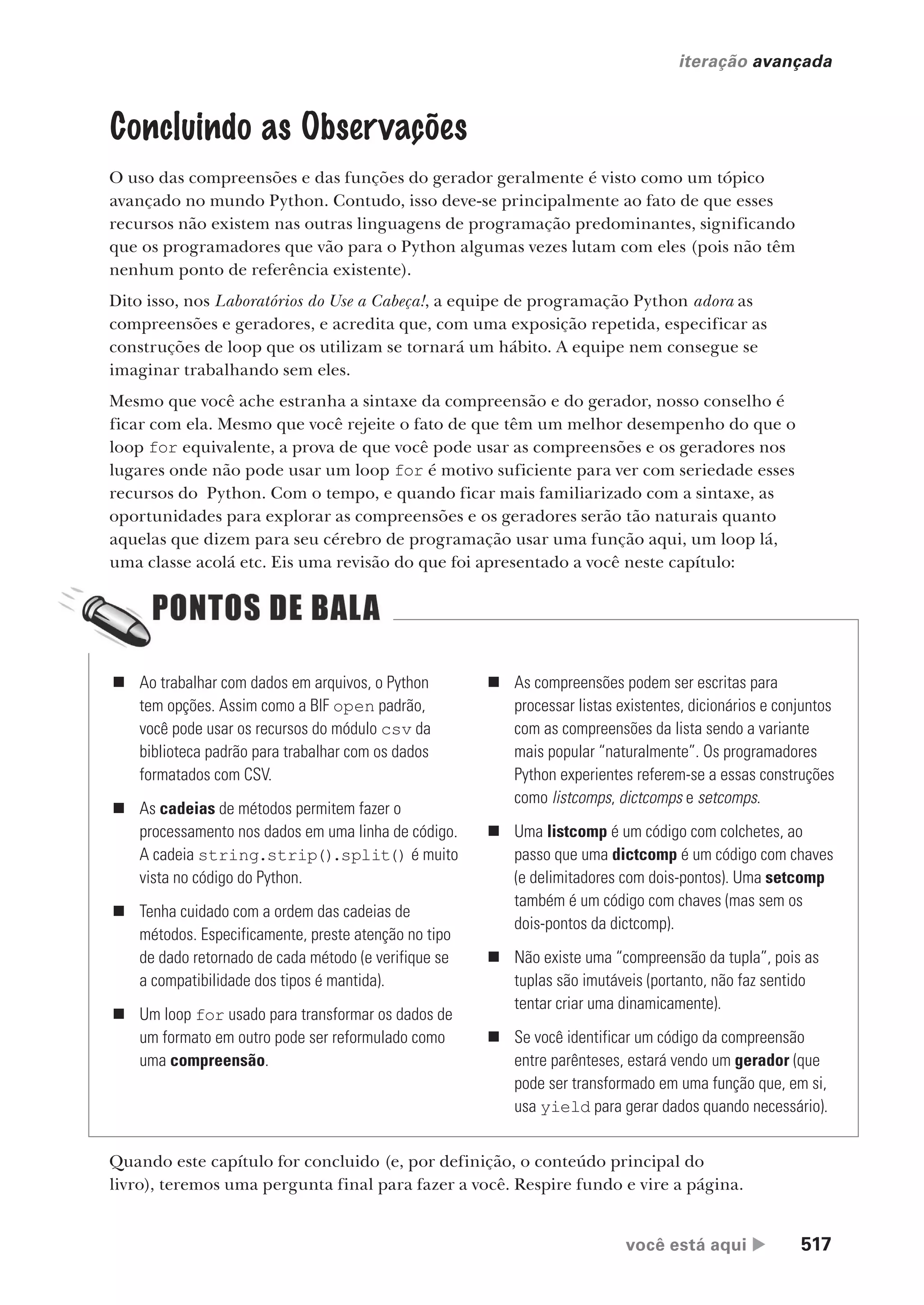 você está aqui  517
iteração avançada
Concluindo as Observações
O uso das compreensões e das funções do gerador geralmente é visto como um tópico
avançado no mundo Python. Contudo, isso deve-se principalmente ao fato de que esses
recursos não existem nas outras linguagens de programação predominantes, significando
que os programadores que vão para o Python algumas vezes lutam com eles (pois não têm
nenhum ponto de referência existente).
Dito isso, nos Laboratórios do Use a Cabeça!, a equipe de programação Python adora as
compreensões e geradores, e acredita que, com uma exposição repetida, especificar as
construções de loop que os utilizam se tornará um hábito. A equipe nem consegue se
imaginar trabalhando sem eles.
Mesmo que você ache estranha a sintaxe da compreensão e do gerador, nosso conselho é
ficar com ela. Mesmo que você rejeite o fato de que têm um melhor desempenho do que o
loop for equivalente, a prova de que você pode usar as compreensões e os geradores nos
lugares onde não pode usar um loop for é motivo suficiente para ver com seriedade esses
recursos do Python. Com o tempo, e quando ficar mais familiarizado com a sintaxe, as
oportunidades para explorar as compreensões e os geradores serão tão naturais quanto
aquelas que dizem para seu cérebro de programação usar uma função aqui, um loop lá,
uma classe acolá etc. Eis uma revisão do que foi apresentado a você neste capítulo:
„ Ao trabalhar com dados em arquivos, o Python
tem opções. Assim como a BIF open padrão,
você pode usar os recursos do módulo csv da
biblioteca padrão para trabalhar com os dados
formatados com CSV.
„ As cadeias de métodos permitem fazer o
processamento nos dados em uma linha de código.
A cadeia string.strip().split() é muito
vista no código do Python.
„ Tenha cuidado com a ordem das cadeias de
métodos. Especificamente, preste atenção no tipo
de dado retornado de cada método (e verifique se
a compatibilidade dos tipos é mantida).
„ Um loop for usado para transformar os dados de
um formato em outro pode ser reformulado como
uma compreensão.
„ As compreensões podem ser escritas para
processar listas existentes, dicionários e conjuntos
com as compreensões da lista sendo a variante
mais popular “naturalmente”. Os programadores
Python experientes referem-se a essas construções
como listcomps, dictcomps e setcomps.
„ Uma listcomp é um código com colchetes, ao
passo que uma dictcomp é um código com chaves
(e delimitadores com dois-pontos). Uma setcomp
também é um código com chaves (mas sem os
dois-pontos da dictcomp).
„ Não existe uma “compreensão da tupla”, pois as
tuplas são imutáveis (portanto, não faz sentido
tentar criar uma dinamicamente).
„ Se você identificar um código da compreensão
entre parênteses, estará vendo um gerador (que
pode ser transformado em uma função que, em si,
usa yield para gerar dados quando necessário).
Quando este capítulo for concluido (e, por definição, o conteúdo principal do
livro), teremos uma pergunta final para fazer a você. Respire fundo e vire a página.
CG_HeadFirst_Python.indb 517 18/07/2018 13:20:52
 