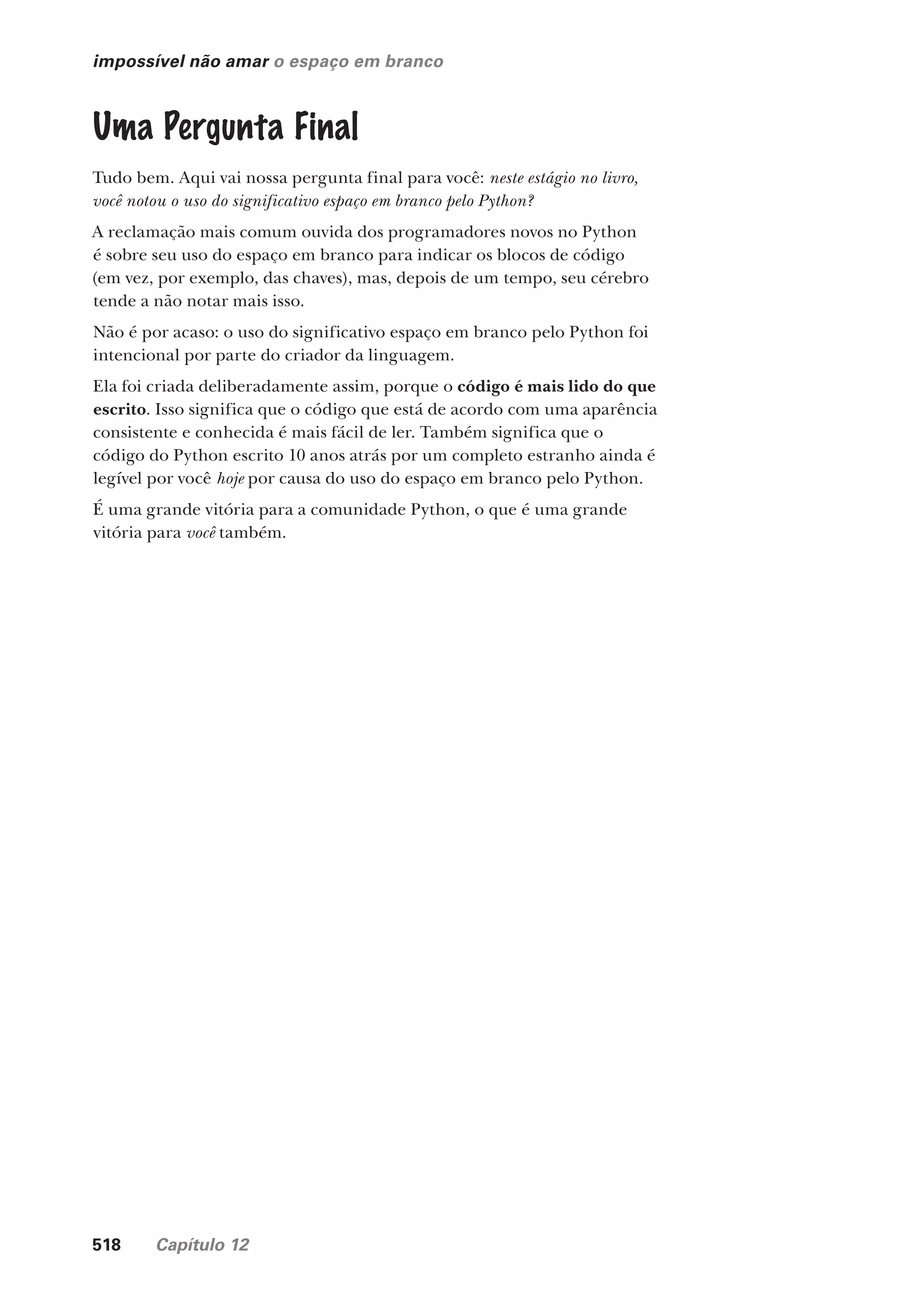518 Capítulo 12
impossível não amar o espaço em branco
Uma Pergunta Final
Tudo bem. Aqui vai nossa pergunta final para você: neste estágio no livro,
você notou o uso do significativo espaço em branco pelo Python?
A reclamação mais comum ouvida dos programadores novos no Python
é sobre seu uso do espaço em branco para indicar os blocos de código
(em vez, por exemplo, das chaves), mas, depois de um tempo, seu cérebro
tende a não notar mais isso.
Não é por acaso: o uso do significativo espaço em branco pelo Python foi
intencional por parte do criador da linguagem.
Ela foi criada deliberadamente assim, porque o código é mais lido do que
escrito. Isso significa que o código que está de acordo com uma aparência
consistente e conhecida é mais fácil de ler. Também significa que o
código do Python escrito 10 anos atrás por um completo estranho ainda é
legível por você hoje por causa do uso do espaço em branco pelo Python.
É uma grande vitória para a comunidade Python, o que é uma grande
vitória para você também.
CG_HeadFirst_Python.indb 518 18/07/2018 13:20:52
 