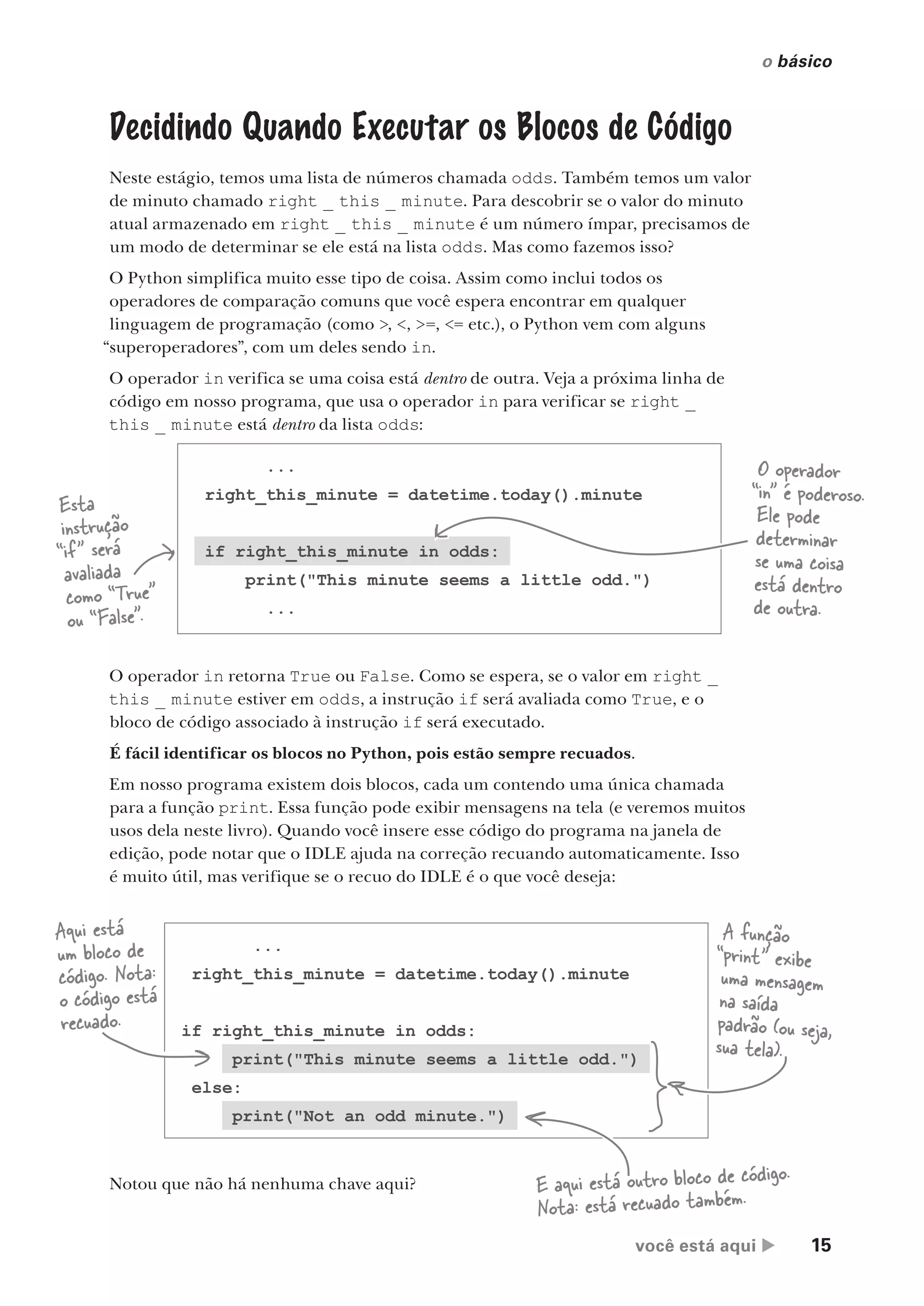 você está aqui  15
o básico
Decidindo Quando Executar os Blocos de Código
Neste estágio, temos uma lista de números chamada odds. Também temos um valor
de minuto chamado right _ this _ minute. Para descobrir se o valor do minuto
atual armazenado em right _ this _ minute é um número ímpar, precisamos de
um modo de determinar se ele está na lista odds. Mas como fazemos isso?
O Python simplifica muito esse tipo de coisa. Assim como inclui todos os
operadores de comparação comuns que você espera encontrar em qualquer
linguagem de programação (como >, <, >=, <= etc.), o Python vem com alguns
“superoperadores”, com um deles sendo in.
O operador in verifica se uma coisa está dentro de outra. Veja a próxima linha de
código em nosso programa, que usa o operador in para verificar se right _
this _ minute está dentro da lista odds:
O operador in retorna True ou False. Como se espera, se o valor em right _
this _ minute estiver em odds, a instrução if será avaliada como True, e o
bloco de código associado à instrução if será executado.
É fácil identificar os blocos no Python, pois estão sempre recuados.
Em nosso programa existem dois blocos, cada um contendo uma única chamada
para a função print. Essa função pode exibir mensagens na tela (e veremos muitos
usos dela neste livro). Quando você insere esse código do programa na janela de
edição, pode notar que o IDLE ajuda na correção recuando automaticamente. Isso
é muito útil, mas verifique se o recuo do IDLE é o que você deseja:
...
right_this_minute = datetime.today().minute
if right_this_minute in odds:
print("This minute seems a little odd.")
...
Esta
instrução
“if” será
avaliada
como “True”
ou “False”.
O operador
“in” é poderoso.
Ele pode
determinar
se uma coisa
está dentro
de outra.
Notou que não há nenhuma chave aqui?
A função
“print” exibe
uma mensagem
na saída
padrão (ou seja,
sua tela).
...
right_this_minute = datetime.today().minute
if right_this_minute in odds:
print("This minute seems a little odd.")
else:
print("Not an odd minute.")
Aqui está
um bloco de
código. Nota:
o código está
recuado.
E aqui está outro bloco de código.
Nota: está recuado também.
CG_HeadFirst_Python.indb 15 18/07/2018 13:17:45
 