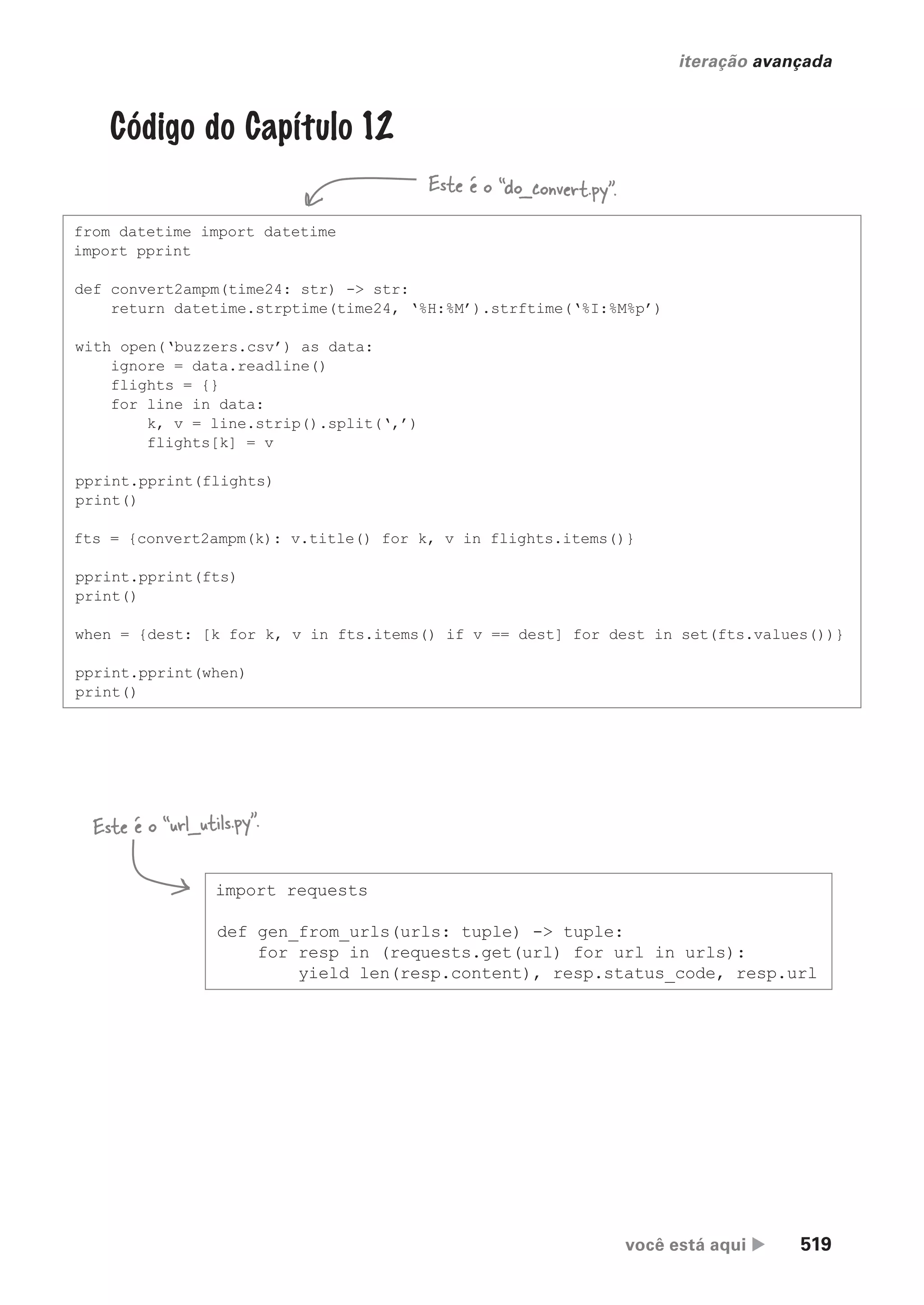 você está aqui  519
iteração avançada
Código do Capítulo 12
from datetime import datetime
import pprint
def convert2ampm(time24: str) -> str:
return datetime.strptime(time24, ‘%H:%M’).strftime(‘%I:%M%p’)
with open(‘buzzers.csv’) as data:
ignore = data.readline()
flights = {}
for line in data:
k, v = line.strip().split(‘,’)
flights[k] = v
pprint.pprint(flights)
print()
fts = {convert2ampm(k): v.title() for k, v in flights.items()}
pprint.pprint(fts)
print()
when = {dest: [k for k, v in fts.items() if v == dest] for dest in set(fts.values())}
pprint.pprint(when)
print()
import requests
def gen_from_urls(urls: tuple) -> tuple:
for resp in (requests.get(url) for url in urls):
yield len(resp.content), resp.status_code, resp.url
Este é o “do_convert.py”.
Este é o “url_utils.py”.
CG_HeadFirst_Python.indb 519 18/07/2018 13:20:52
 