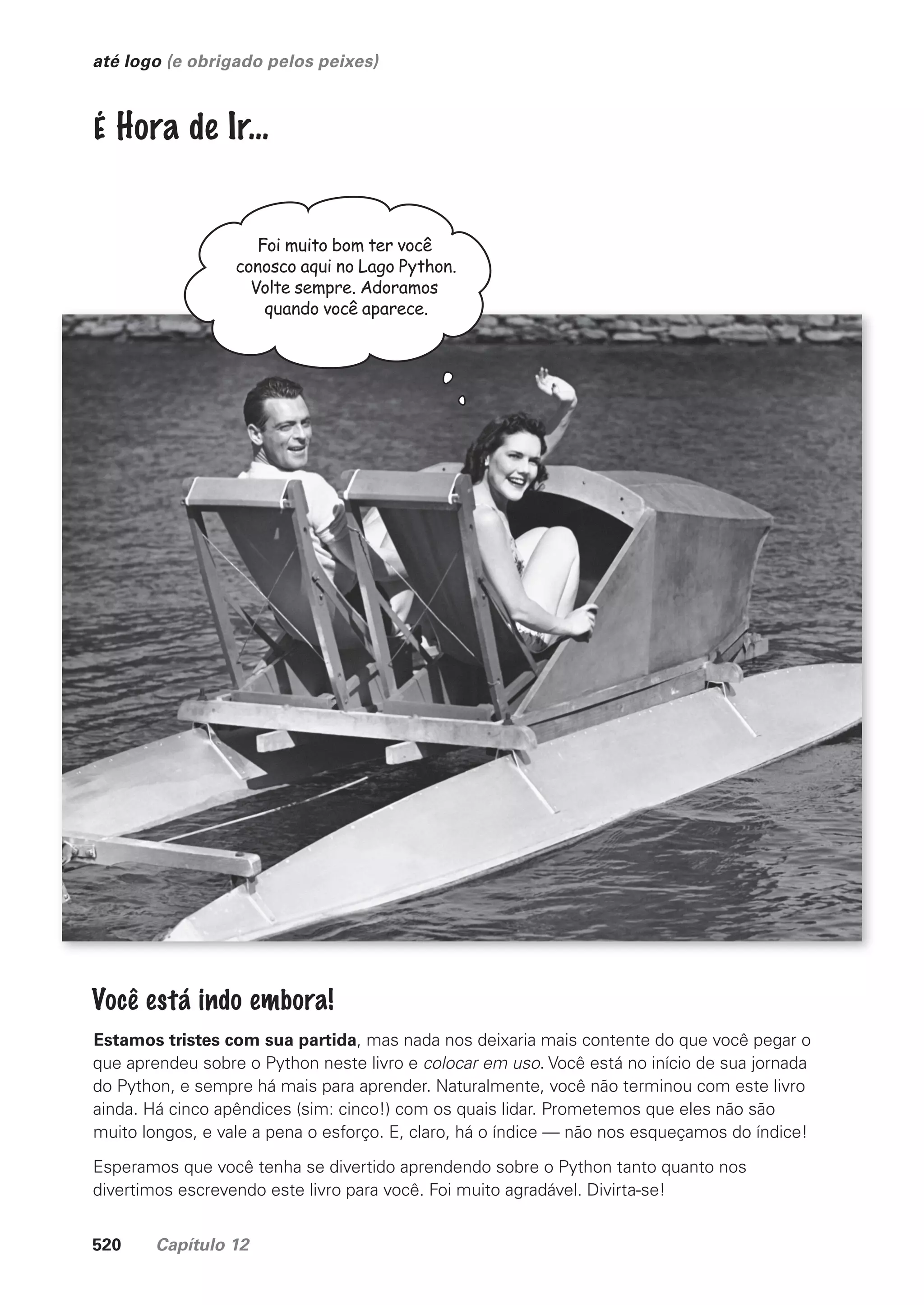520 Capítulo 12
até logo (e obrigado pelos peixes)
Foi muito bom ter você
conosco aqui no Lago Python.
Volte sempre. Adoramos
quando você aparece.
Você está indo embora!
Estamos tristes com sua partida, mas nada nos deixaria mais contente do que você pegar o
que aprendeu sobre o Python neste livro e colocar em uso. Você está no início de sua jornada
do Python, e sempre há mais para aprender. Naturalmente, você não terminou com este livro
ainda. Há cinco apêndices (sim: cinco!) com os quais lidar. Prometemos que eles não são
muito longos, e vale a pena o esforço. E, claro, há o índice — não nos esqueçamos do índice!
Esperamos que você tenha se divertido aprendendo sobre o Python tanto quanto nos
divertimos escrevendo este livro para você. Foi muito agradável. Divirta-se!
É Hora de Ir…
CG_HeadFirst_Python.indb 520 18/07/2018 13:20:52
 