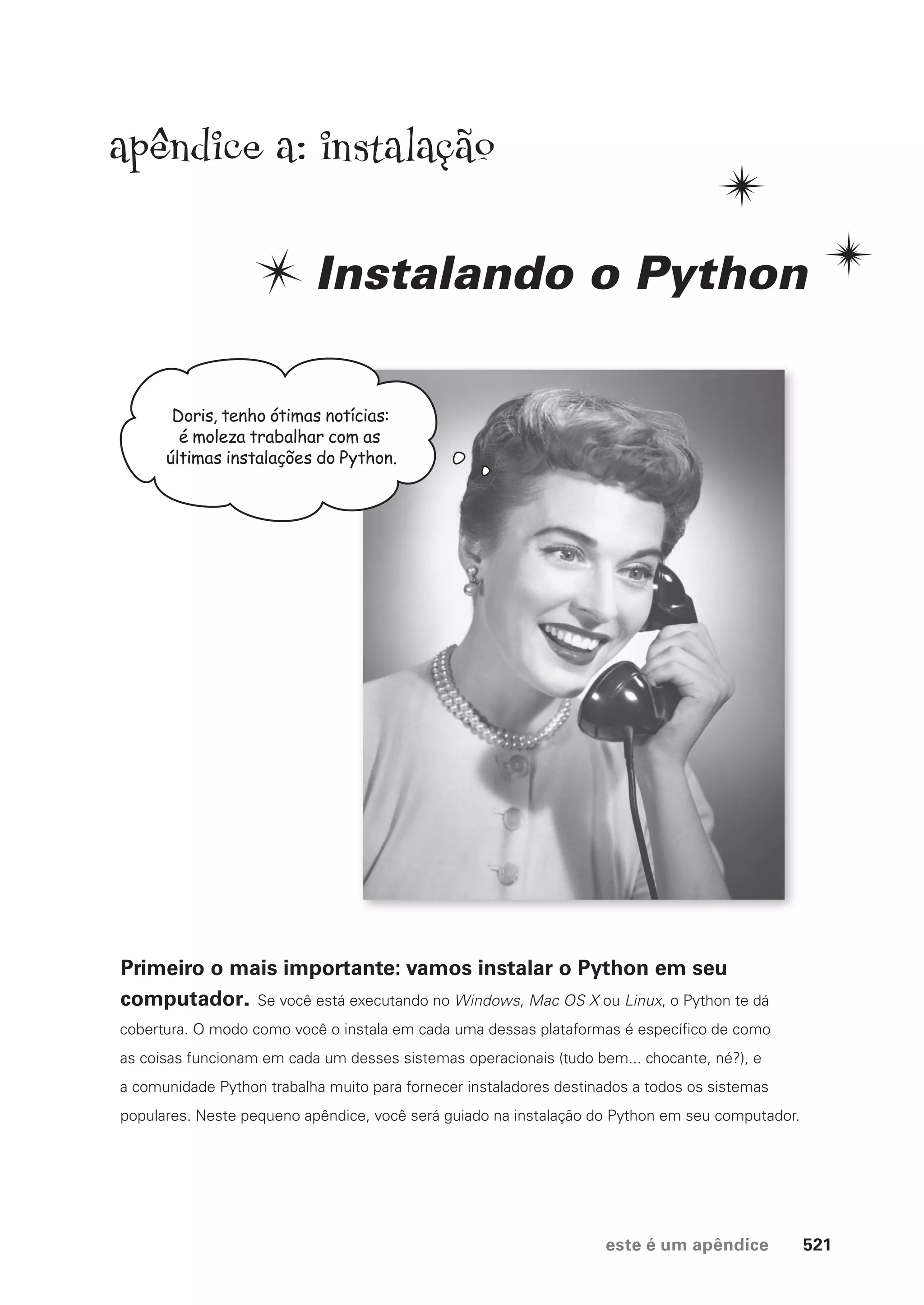 este é um apêndice 521
Doris, tenho ótimas notícias:
é moleza trabalhar com as
últimas instalações do Python.
apendice a: instalação
Instalando o Python
Primeiro o mais importante: vamos instalar o Python em seu
computador. Se você está executando no Windows, Mac OS X ou Linux, o Python te dá
cobertura. O modo como você o instala em cada uma dessas plataformas é específico de como
as coisas funcionam em cada um desses sistemas operacionais (tudo bem... chocante, né?), e
a comunidade Python trabalha muito para fornecer instaladores destinados a todos os sistemas
populares. Neste pequeno apêndice, você será guiado na instalação do Python em seu computador.
CG_HeadFirst_Python.indb 521 18/07/2018 13:20:53
 