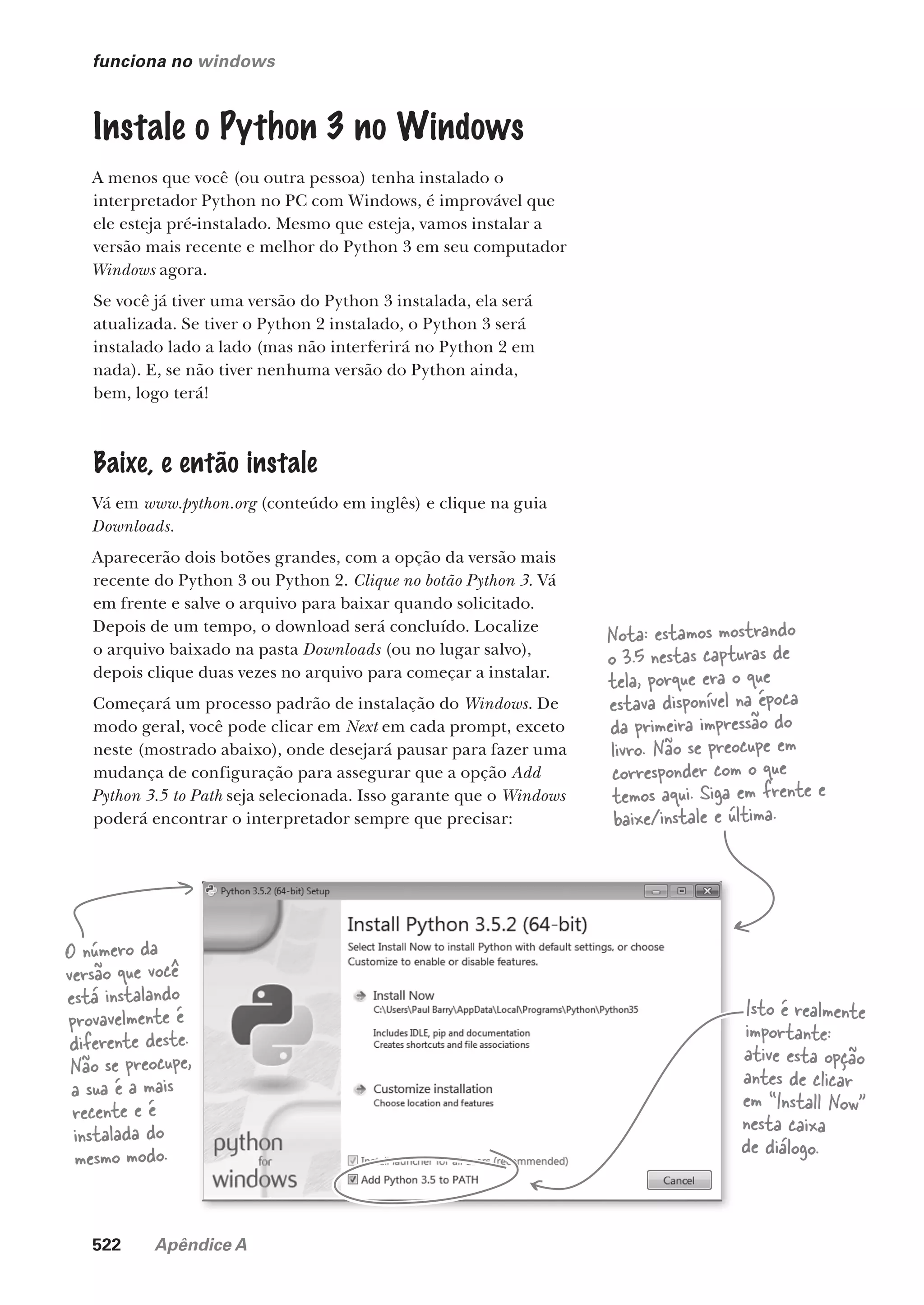 522 Apêndice A
funciona no windows
O número da
versão que você
está instalando
provavelmente é
diferente deste.
Não se preocupe,
a sua é a mais
recente e é
instalada do
mesmo modo.
Isto é realmente
importante:
ative esta opção
antes de clicar
em “Install Now”
nesta caixa
de diálogo.
Instale o Python 3 no Windows
A menos que você (ou outra pessoa) tenha instalado o
interpretador Python no PC com Windows, é improvável que
ele esteja pré-instalado. Mesmo que esteja, vamos instalar a
versão mais recente e melhor do Python 3 em seu computador
Windows agora.
Se você já tiver uma versão do Python 3 instalada, ela será
atualizada. Se tiver o Python 2 instalado, o Python 3 será
instalado lado a lado (mas não interferirá no Python 2 em
nada). E, se não tiver nenhuma versão do Python ainda,
bem, logo terá!
Baixe, e então instale
Vá em www.python.org (conteúdo em inglês) e clique na guia
Downloads.
Aparecerão dois botões grandes, com a opção da versão mais
recente do Python 3 ou Python 2. Clique no botão Python 3. Vá
em frente e salve o arquivo para baixar quando solicitado.
Depois de um tempo, o download será concluído. Localize
o arquivo baixado na pasta Downloads (ou no lugar salvo),
depois clique duas vezes no arquivo para começar a instalar.
Começará um processo padrão de instalação do Windows. De
modo geral, você pode clicar em Next em cada prompt, exceto
neste (mostrado abaixo), onde desejará pausar para fazer uma
mudança de configuração para assegurar que a opção Add
Python 3.5 to Path seja selecionada. Isso garante que o Windows
poderá encontrar o interpretador sempre que precisar:
Nota: estamos mostrando
o 3.5 nestas capturas de
tela, porque era o que
estava disponível na época
da primeira impressão do
livro. Não se preocupe em
corresponder com o que
temos aqui. Siga em frente e
baixe/instale e última.
CG_HeadFirst_Python.indb 522 18/07/2018 13:20:53
 