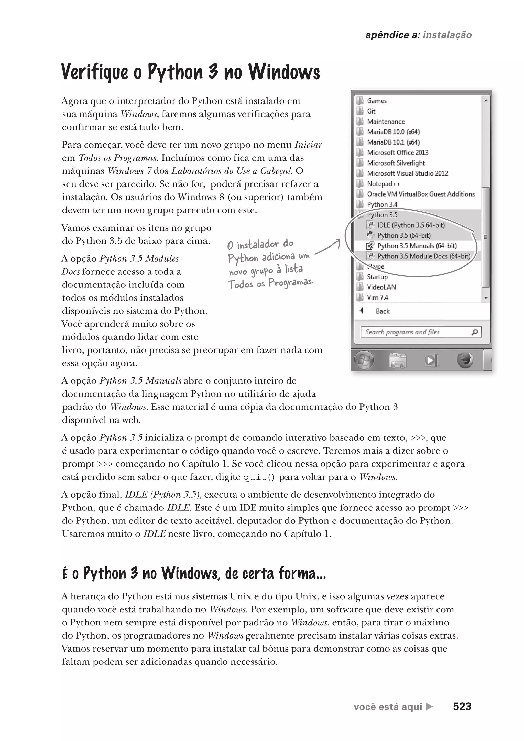 você está aqui  523
apêndice a: instalação
Verifique o Python 3 no Windows
Agora que o interpretador do Python está instalado em
sua máquina Windows, faremos algumas verificações para
confirmar se está tudo bem.
Para começar, você deve ter um novo grupo no menu Iniciar
em Todos os Programas. Incluímos como fica em uma das
máquinas Windows 7 dos Laboratórios do Use a Cabeça!. O
seu deve ser parecido. Se não for, poderá precisar refazer a
instalação. Os usuários do Windows 8 (ou superior) também
devem ter um novo grupo parecido com este.
Vamos examinar os itens no grupo
do Python 3.5 de baixo para cima.
A opção Python 3.5 Modules
Docs fornece acesso a toda a
documentação incluída com
todos os módulos instalados
disponíveis no sistema do Python.
Você aprenderá muito sobre os
módulos quando lidar com este
livro, portanto, não precisa se preocupar em fazer nada com
essa opção agora.
A opção Python 3.5 Manuals abre o conjunto inteiro de
documentação da linguagem Python no utilitário de ajuda
padrão do Windows. Esse material é uma cópia da documentação do Python 3
disponível na web.
A opção Python 3.5 inicializa o prompt de comando interativo baseado em texto, >>>, que
é usado para experimentar o código quando você o escreve. Teremos mais a dizer sobre o
prompt >>> começando no Capítulo 1. Se você clicou nessa opção para experimentar e agora
está perdido sem saber o que fazer, digite quit() para voltar para o Windows.
A opção final, IDLE (Python 3.5), executa o ambiente de desenvolvimento integrado do
Python, que é chamado IDLE. Este é um IDE muito simples que fornece acesso ao prompt >>>
do Python, um editor de texto aceitável, deputador do Python e documentação do Python.
Usaremos muito o IDLE neste livro, começando no Capítulo 1.
É o Python 3 no Windows, de certa forma...
A herança do Python está nos sistemas Unix e do tipo Unix, e isso algumas vezes aparece
quando você está trabalhando no Windows. Por exemplo, um software que deve existir com
o Python nem sempre está disponível por padrão no Windows, então, para tirar o máximo
do Python, os programadores no Windows geralmente precisam instalar várias coisas extras.
Vamos reservar um momento para instalar tal bônus para demonstrar como as coisas que
faltam podem ser adicionadas quando necessário.
O instalador do
Python adiciona um
novo grupo à lista
Todos os Programas.
CG_HeadFirst_Python.indb 523 18/07/2018 13:20:53
 