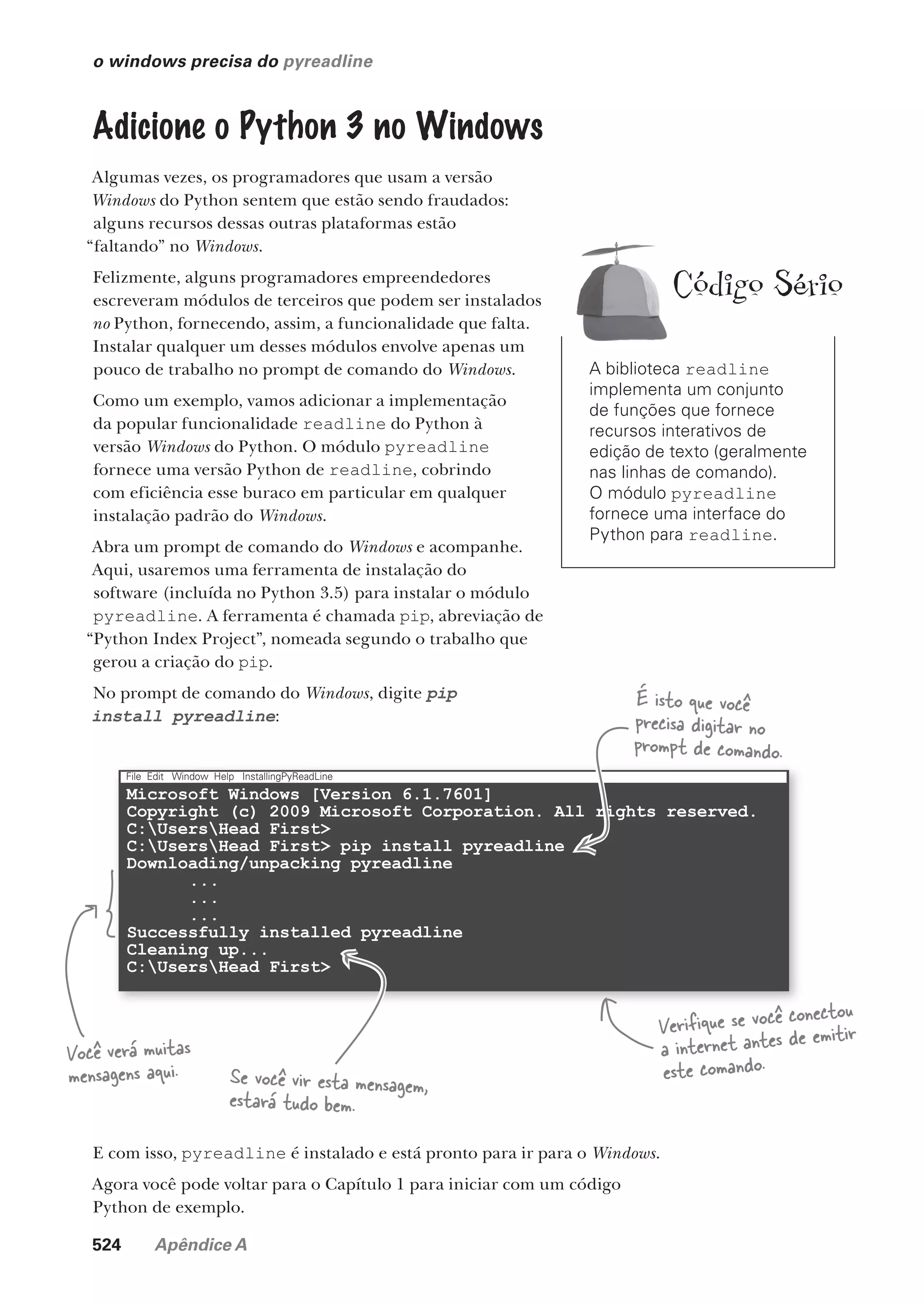 524 Apêndice A
Microsoft Windows [Version 6.1.7601]
Copyright (c) 2009 Microsoft Corporation. All rights reserved.
C:UsersHead First>
C:UsersHead First> pip install pyreadline
Downloading/unpacking pyreadline
...
...
...
Successfully installed pyreadline
Cleaning up...
C:UsersHead First>
File Edit Window Help InstallingPyReadLine
o windows precisa do pyreadline
Adicione o Python 3 no Windows
Algumas vezes, os programadores que usam a versão
Windows do Python sentem que estão sendo fraudados:
alguns recursos dessas outras plataformas estão
“faltando” no Windows.
Felizmente, alguns programadores empreendedores
escreveram módulos de terceiros que podem ser instalados
no Python, fornecendo, assim, a funcionalidade que falta.
Instalar qualquer um desses módulos envolve apenas um
pouco de trabalho no prompt de comando do Windows.
Como um exemplo, vamos adicionar a implementação
da popular funcionalidade readline do Python à
versão Windows do Python. O módulo pyreadline
fornece uma versão Python de readline, cobrindo
com eficiência esse buraco em particular em qualquer
instalação padrão do Windows.
Abra um prompt de comando do Windows e acompanhe.
Aqui, usaremos uma ferramenta de instalação do
software (incluída no Python 3.5) para instalar o módulo
pyreadline. A ferramenta é chamada pip, abreviação de
“Python Index Project”, nomeada segundo o trabalho que
gerou a criação do pip.
No prompt de comando do Windows, digite pip
install pyreadline:
Você verá muitas
mensagens aqui.
É isto que você
precisa digitar no
prompt de comando.
Se você vir esta mensagem,
estará tudo bem.
E com isso, pyreadline é instalado e está pronto para ir para o Windows.
Agora você pode voltar para o Capítulo 1 para iniciar com um código
Python de exemplo.
Verifique se você conectou
a internet antes de emitir
este comando.
A biblioteca readline
implementa um conjunto
de funções que fornece
recursos interativos de
edição de texto (geralmente
nas linhas de comando).
O módulo pyreadline
fornece uma interface do
Python para readline.
Código Sério
CG_HeadFirst_Python.indb 524 18/07/2018 13:20:54
 