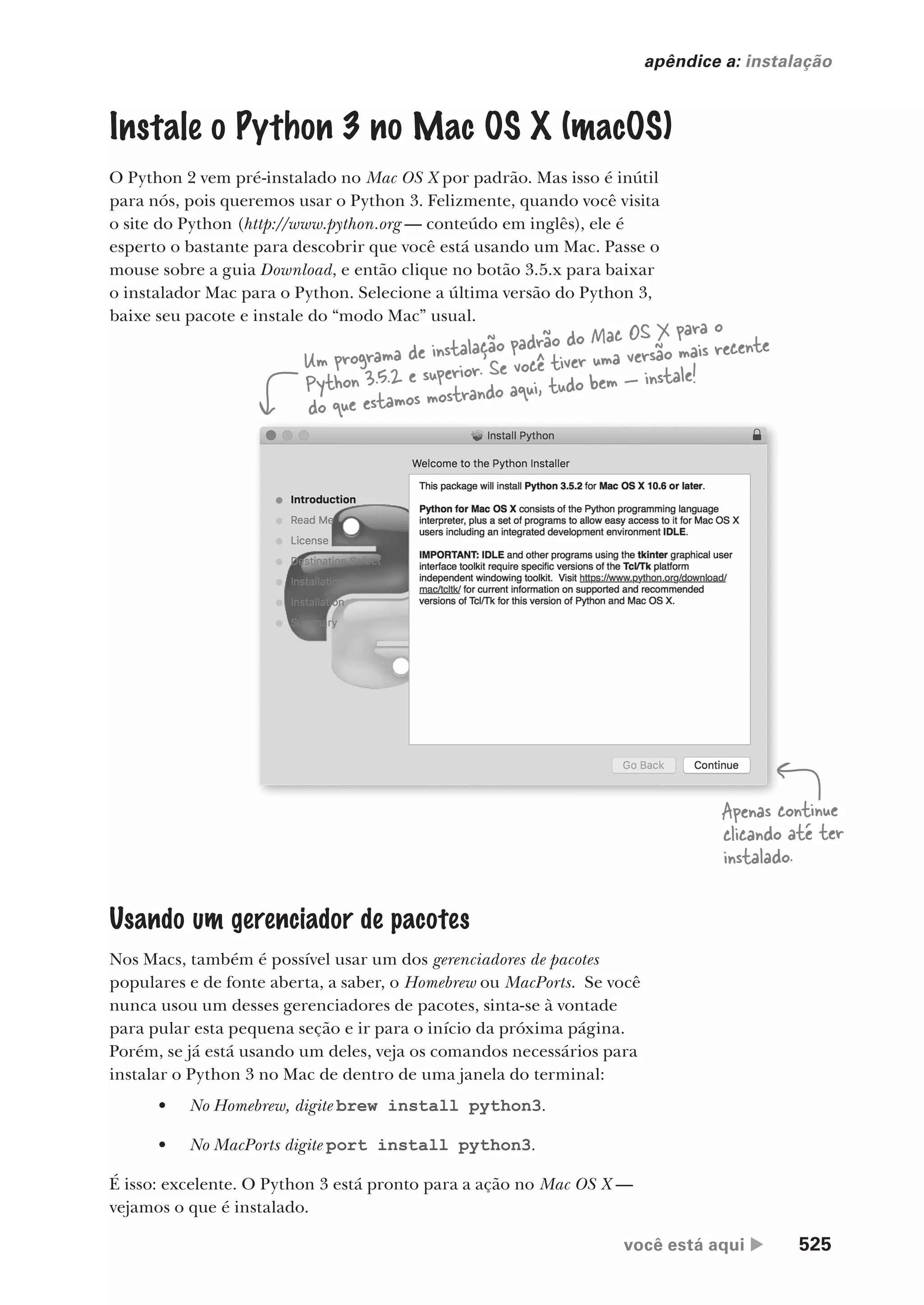 você está aqui  525
apêndice a: instalação
Instale o Python 3 no Mac OS X (macOS)
O Python 2 vem pré-instalado no Mac OS X por padrão. Mas isso é inútil
para nós, pois queremos usar o Python 3. Felizmente, quando você visita
o site do Python (http://www.python.org — conteúdo em inglês), ele é
esperto o bastante para descobrir que você está usando um Mac. Passe o
mouse sobre a guia Download, e então clique no botão 3.5.x para baixar
o instalador Mac para o Python. Selecione a última versão do Python 3,
baixe seu pacote e instale do “modo Mac” usual.
Apenas continue
clicando até ter
instalado.
Um programa de instalação padrão do Mac OS X para o
Python 3.5.2 e superior. Se você tiver uma versão mais recente
do que estamos mostrando aqui, tudo bem — instale!
Usando um gerenciador de pacotes
Nos Macs, também é possível usar um dos gerenciadores de pacotes
populares e de fonte aberta, a saber, o Homebrew ou MacPorts. Se você
nunca usou um desses gerenciadores de pacotes, sinta-se à vontade
para pular esta pequena seção e ir para o início da próxima página.
Porém, se já está usando um deles, veja os comandos necessários para
instalar o Python 3 no Mac de dentro de uma janela do terminal:
• No Homebrew, digite brew install python3.
• No MacPorts digite port install python3.
É isso: excelente. O Python 3 está pronto para a ação no Mac OS X —
vejamos o que é instalado.
CG_HeadFirst_Python.indb 525 18/07/2018 13:20:54
 