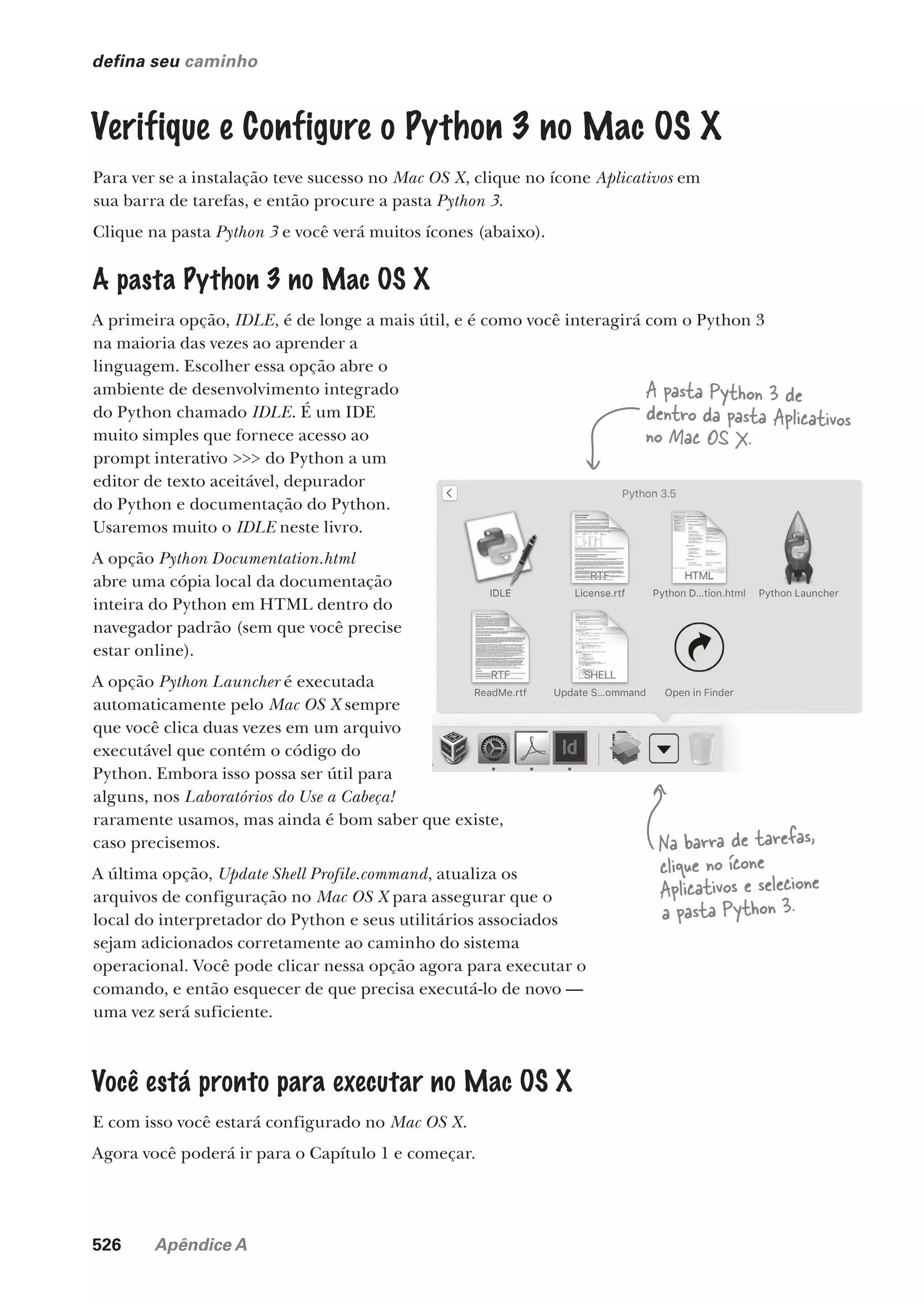 526 Apêndice A
defina seu caminho
Verifique e Configure o Python 3 no Mac OS X
Para ver se a instalação teve sucesso no Mac OS X, clique no ícone Aplicativos em
sua barra de tarefas, e então procure a pasta Python 3.
Clique na pasta Python 3 e você verá muitos ícones (abaixo).
A pasta Python 3 no Mac OS X
A primeira opção, IDLE, é de longe a mais útil, e é como você interagirá com o Python 3
na maioria das vezes ao aprender a
linguagem. Escolher essa opção abre o
ambiente de desenvolvimento integrado
do Python chamado IDLE. É um IDE
muito simples que fornece acesso ao
prompt interativo >>> do Python a um
editor de texto aceitável, depurador
do Python e documentação do Python.
Usaremos muito o IDLE neste livro.
A opção Python Documentation.html
abre uma cópia local da documentação
inteira do Python em HTML dentro do
navegador padrão (sem que você precise
estar online).
A opção Python Launcher é executada
automaticamente pelo Mac OS X sempre
que você clica duas vezes em um arquivo
executável que contém o código do
Python. Embora isso possa ser útil para
alguns, nos Laboratórios do Use a Cabeça!
raramente usamos, mas ainda é bom saber que existe,
caso precisemos.
A última opção, Update Shell Profile.command, atualiza os
arquivos de configuração no Mac OS X para assegurar que o
local do interpretador do Python e seus utilitários associados
sejam adicionados corretamente ao caminho do sistema
operacional. Você pode clicar nessa opção agora para executar o
comando, e então esquecer de que precisa executá-lo de novo —
uma vez será suficiente.
Você está pronto para executar no Mac OS X
E com isso você estará configurado no Mac OS X.
Agora você poderá ir para o Capítulo 1 e começar.
A pasta Python 3 de
dentro da pasta Aplicativos
no Mac OS X.
Na barra de tarefas,
clique no ícone
Aplicativos e selecione
a pasta Python 3.
CG_HeadFirst_Python.indb 526 18/07/2018 13:20:55
 