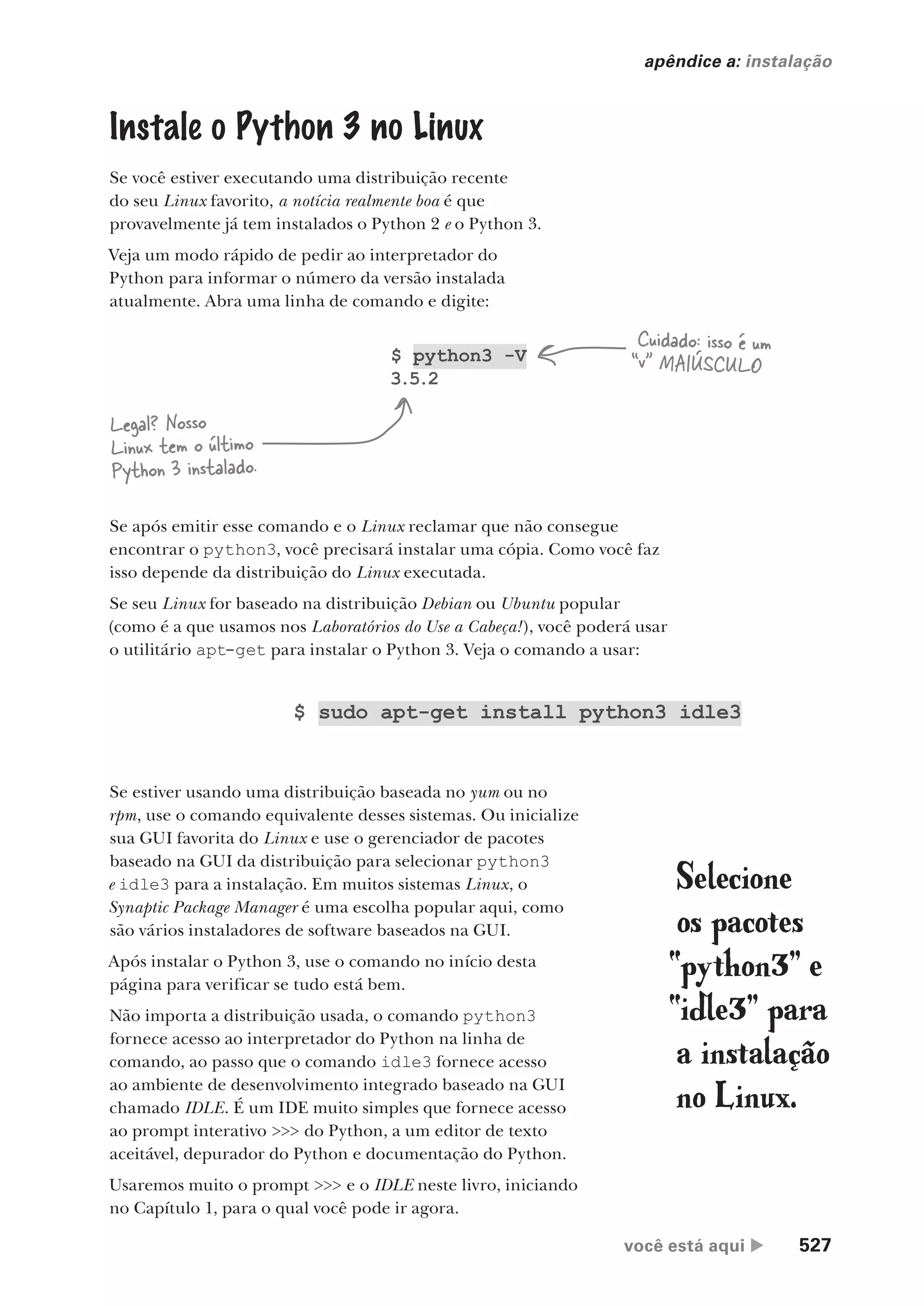 você está aqui  527
apêndice a: instalação
Instale o Python 3 no Linux
Se você estiver executando uma distribuição recente
do seu Linux favorito, a notícia realmente boa é que
provavelmente já tem instalados o Python 2 e o Python 3.
Veja um modo rápido de pedir ao interpretador do
Python para informar o número da versão instalada
atualmente. Abra uma linha de comando e digite:
$ python3 -V
3.5.2
Cuidado: isso é um
“v” MAIÚSCULO
Legal? Nosso
Linux tem o último
Python 3 instalado.
Se após emitir esse comando e o Linux reclamar que não consegue
encontrar o python3, você precisará instalar uma cópia. Como você faz
isso depende da distribuição do Linux executada.
Se seu Linux for baseado na distribuição Debian ou Ubuntu popular
(como é a que usamos nos Laboratórios do Use a Cabeça!), você poderá usar
o utilitário apt-get para instalar o Python 3. Veja o comando a usar:
$ sudo apt-get install python3 idle3
Se estiver usando uma distribuição baseada no yum ou no
rpm, use o comando equivalente desses sistemas. Ou inicialize
sua GUI favorita do Linux e use o gerenciador de pacotes
baseado na GUI da distribuição para selecionar python3
e idle3 para a instalação. Em muitos sistemas Linux, o
Synaptic Package Manager é uma escolha popular aqui, como
são vários instaladores de software baseados na GUI.
Após instalar o Python 3, use o comando no início desta
página para verificar se tudo está bem.
Não importa a distribuição usada, o comando python3
fornece acesso ao interpretador do Python na linha de
comando, ao passo que o comando idle3 fornece acesso
ao ambiente de desenvolvimento integrado baseado na GUI
chamado IDLE. É um IDE muito simples que fornece acesso
ao prompt interativo >>> do Python, a um editor de texto
aceitável, depurador do Python e documentação do Python.
Usaremos muito o prompt >>> e o IDLE neste livro, iniciando
no Capítulo 1, para o qual você pode ir agora.
Selecione
os pacotes
“python3” e
“idle3” para
a instalação
no Linux.
CG_HeadFirst_Python.indb 527 18/07/2018 13:20:55
 