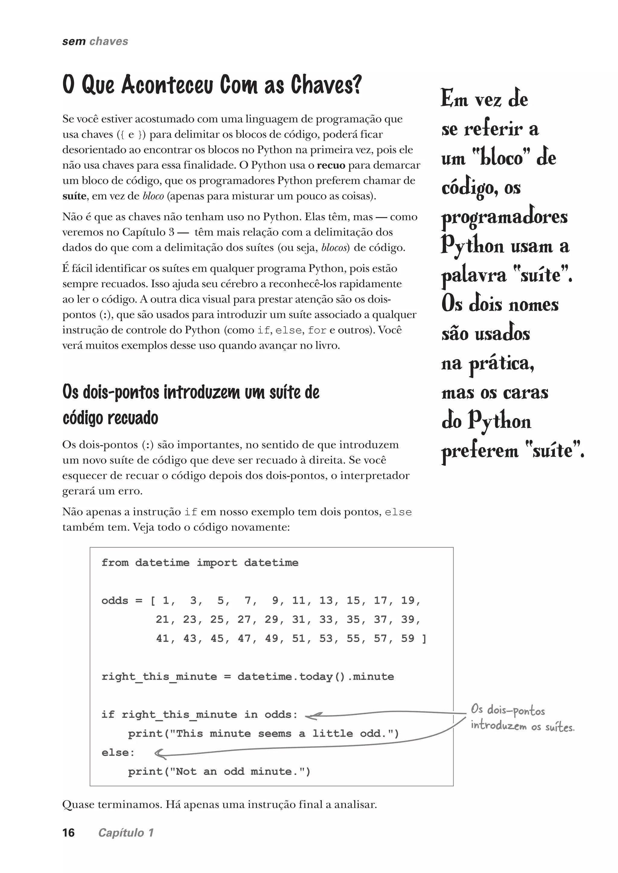 16 Capítulo 1
sem chaves
O Que Aconteceu Com as Chaves?
Se você estiver acostumado com uma linguagem de programação que
usa chaves ({ e }) para delimitar os blocos de código, poderá ficar
desorientado ao encontrar os blocos no Python na primeira vez, pois ele
não usa chaves para essa finalidade. O Python usa o recuo para demarcar
um bloco de código, que os programadores Python preferem chamar de
suíte, em vez de bloco (apenas para misturar um pouco as coisas).
Não é que as chaves não tenham uso no Python. Elas têm, mas — como
veremos no Capítulo 3 — têm mais relação com a delimitação dos
dados do que com a delimitação dos suítes (ou seja, blocos) de código.
É fácil identificar os suítes em qualquer programa Python, pois estão
sempre recuados. Isso ajuda seu cérebro a reconhecê-los rapidamente
ao ler o código. A outra dica visual para prestar atenção são os dois-
pontos (:), que são usados para introduzir um suíte associado a qualquer
instrução de controle do Python (como if, else, for e outros). Você
verá muitos exemplos desse uso quando avançar no livro.
Os dois-pontos introduzem um suíte de
código recuado
Os dois-pontos (:) são importantes, no sentido de que introduzem
um novo suíte de código que deve ser recuado à direita. Se você
esquecer de recuar o código depois dos dois-pontos, o interpretador
gerará um erro.
Não apenas a instrução if em nosso exemplo tem dois pontos, else
também tem. Veja todo o código novamente:
from datetime import datetime
odds = [ 1, 3, 5, 7, 9, 11, 13, 15, 17, 19,
21, 23, 25, 27, 29, 31, 33, 35, 37, 39,
41, 43, 45, 47, 49, 51, 53, 55, 57, 59 ]
right_this_minute = datetime.today().minute
if right_this_minute in odds:
print("This minute seems a little odd.")
else:
print("Not an odd minute.")
Os dois-pontos
introduzem os suítes.
Em vez de
se referir a
um “bloco” de
código, os
programadores
Python usam a
palavra “suíte”.
Os dois nomes
são usados
na prática,
mas os caras
do Python
preferem “suíte”.
Quase terminamos. Há apenas uma instrução final a analisar.
CG_HeadFirst_Python.indb 16 18/07/2018 13:17:45
 