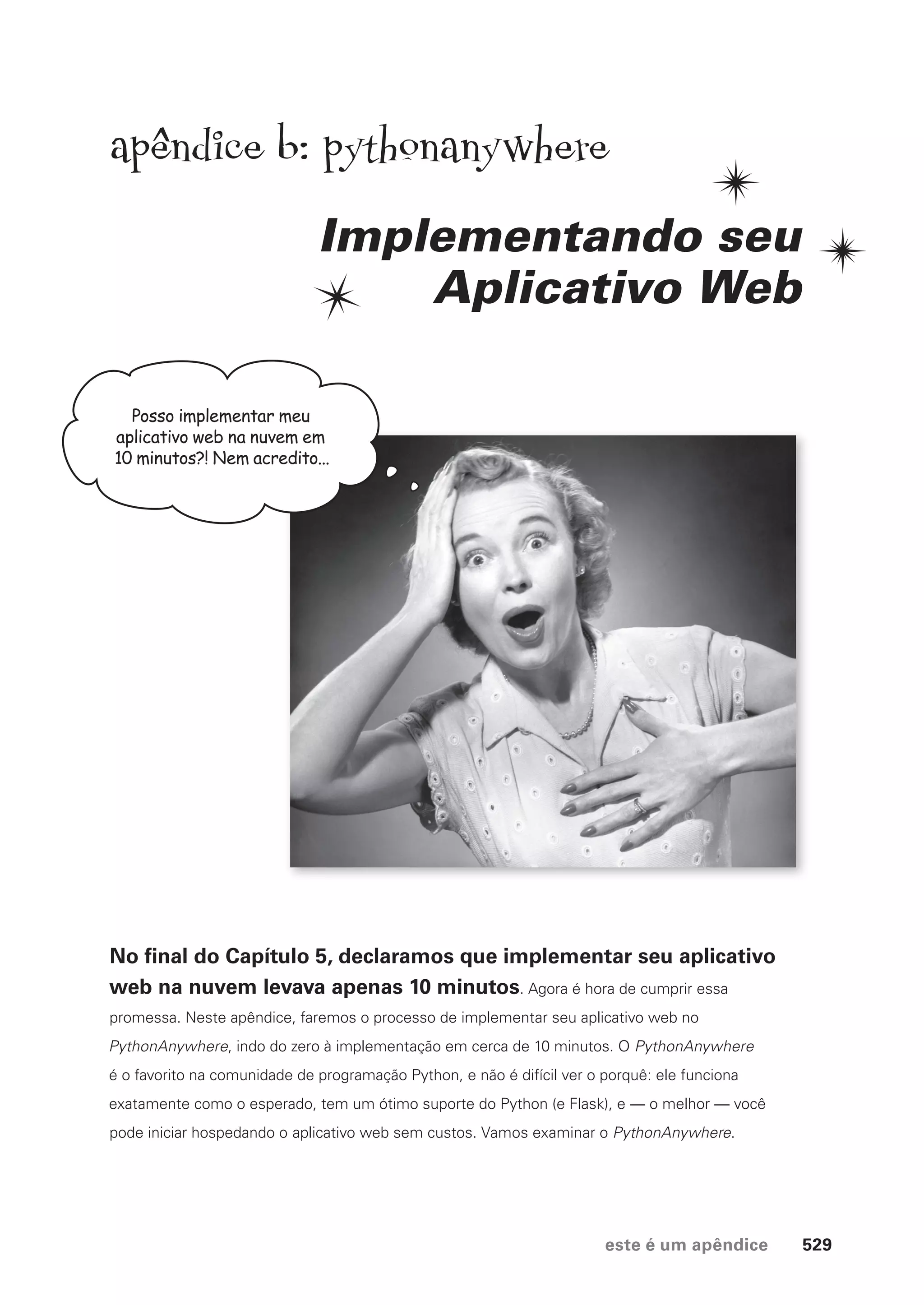 este é um apêndice 529
Posso implementar meu
aplicativo web na nuvem em
10 minutos?! Nem acredito...
apendice b: pythonanywhere
Implementando seu
Aplicativo Web
No final do Capítulo 5, declaramos que implementar seu aplicativo
web na nuvem levava apenas 10 minutos. Agora é hora de cumprir essa
promessa. Neste apêndice, faremos o processo de implementar seu aplicativo web no
PythonAnywhere, indo do zero à implementação em cerca de 10 minutos. O PythonAnywhere
é o favorito na comunidade de programação Python, e não é difícil ver o porquê: ele funciona
exatamente como o esperado, tem um ótimo suporte do Python (e Flask), e — o melhor — você
pode iniciar hospedando o aplicativo web sem custos. Vamos examinar o PythonAnywhere.
CG_HeadFirst_Python.indb 529 18/07/2018 13:20:55
 