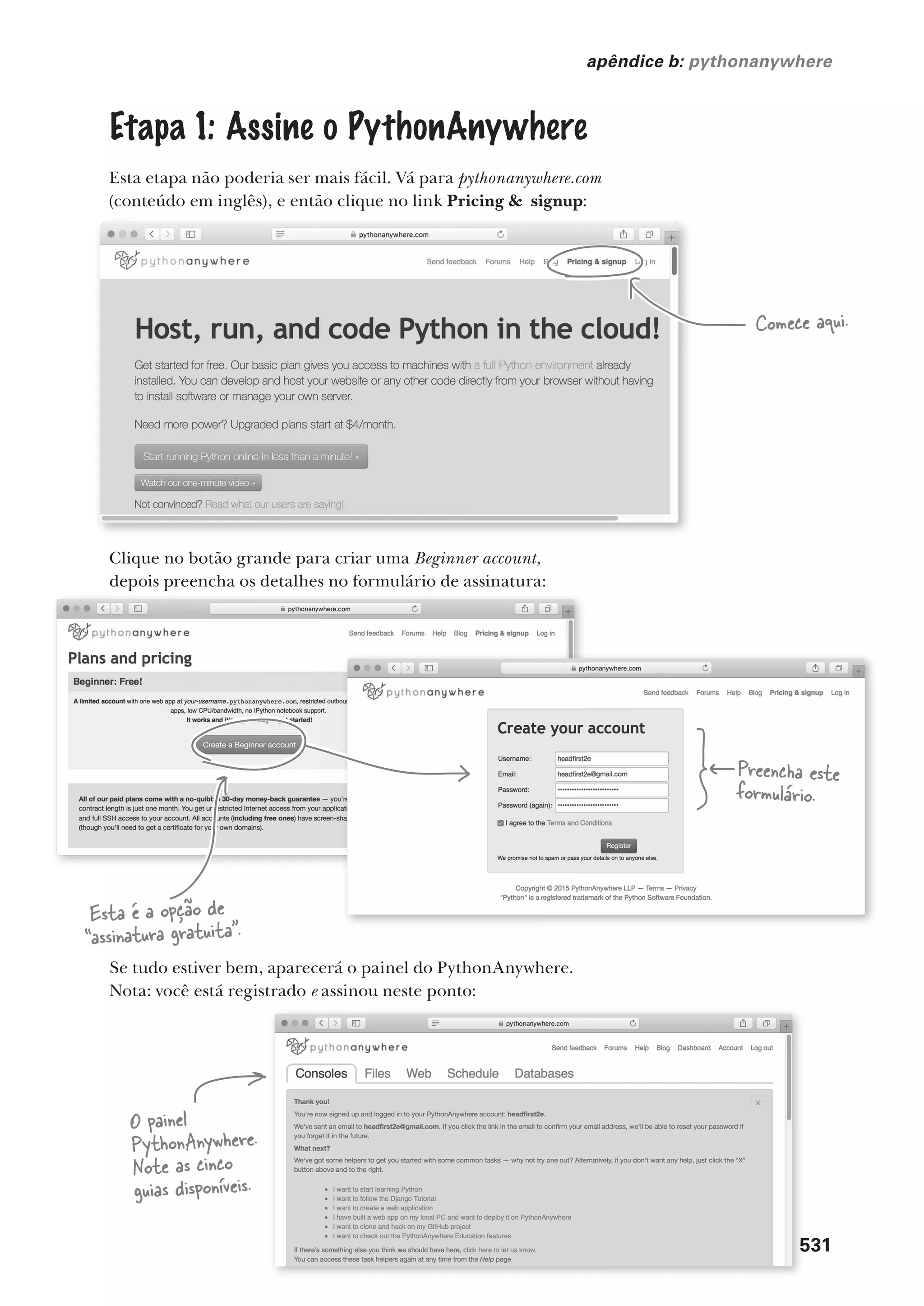 você está aqui  531
apêndice b: pythonanywhere
Etapa 1: Assine o PythonAnywhere
Esta etapa não poderia ser mais fácil. Vá para pythonanywhere.com
(conteúdo em inglês), e então clique no link Pricing & signup:
Comece aqui.
Clique no botão grande para criar uma Beginner account,
depois preencha os detalhes no formulário de assinatura:
Esta é a opção de
“assinatura gratuita”.
Preencha este
formulário.
Se tudo estiver bem, aparecerá o painel do PythonAnywhere.
Nota: você está registrado e assinou neste ponto:
531
você está aqui  531
O painel
PythonAnywhere.
Note as cinco
guias disponíveis.
CG_HeadFirst_Python.indb 531 18/07/2018 13:20:56
 