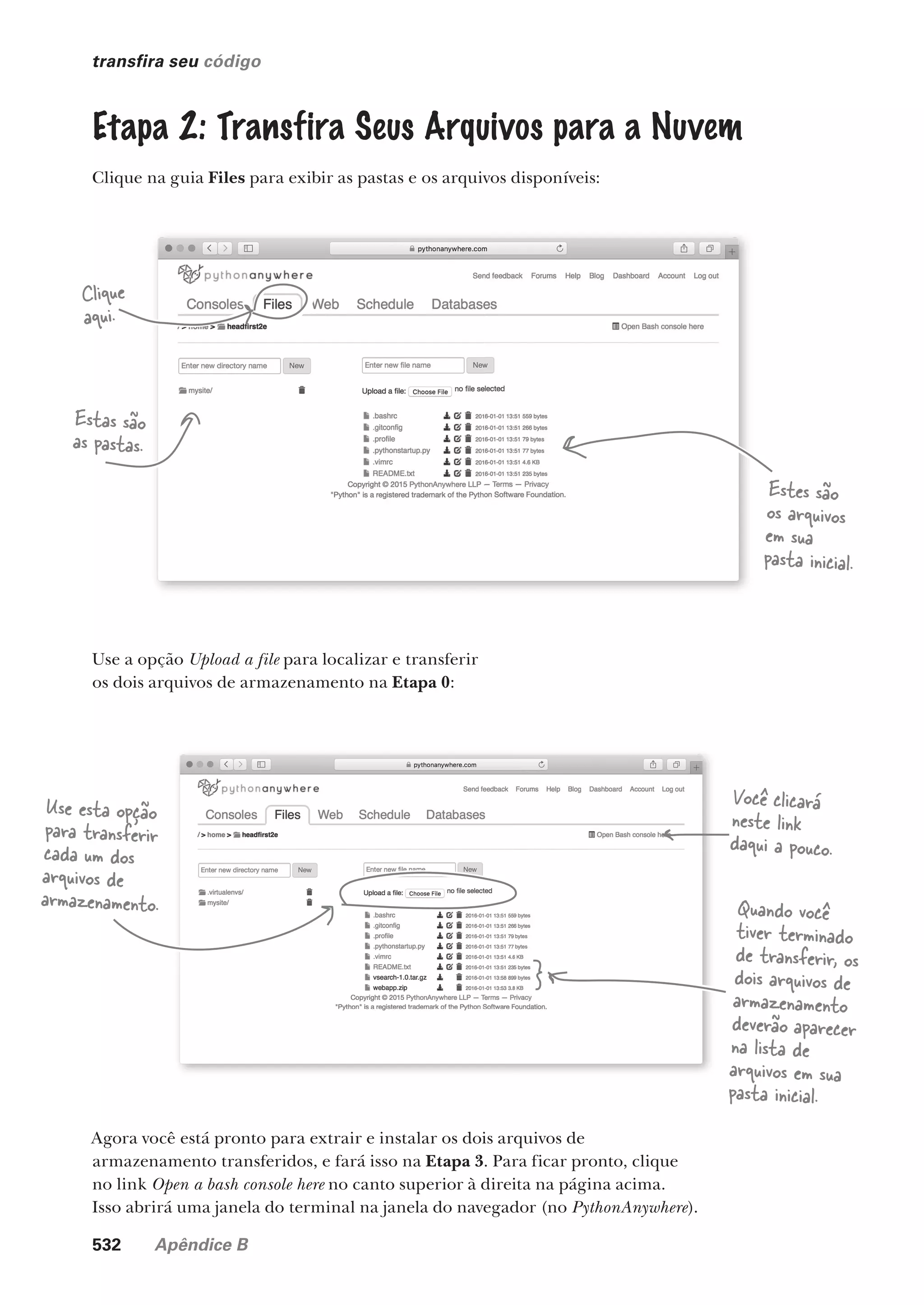 532 Apêndice B
transfira seu código
Etapa 2: Transfira Seus Arquivos para a Nuvem
Clique na guia Files para exibir as pastas e os arquivos disponíveis:
Estas são
as pastas.
Estes são
os arquivos
em sua
pasta inicial.
Clique
aqui.
Use a opção Upload a file para localizar e transferir
os dois arquivos de armazenamento na Etapa 0:
Use esta opção
para transferir
cada um dos
arquivos de
armazenamento. Quando você
tiver terminado
de transferir, os
dois arquivos de
armazenamento
deverão aparecer
na lista de
arquivos em sua
pasta inicial.
Agora você está pronto para extrair e instalar os dois arquivos de
armazenamento transferidos, e fará isso na Etapa 3. Para ficar pronto, clique
no link Open a bash console here no canto superior à direita na página acima.
Isso abrirá uma janela do terminal na janela do navegador (no PythonAnywhere).
Você clicará
neste link
daqui a pouco.
CG_HeadFirst_Python.indb 532 18/07/2018 13:20:57
 