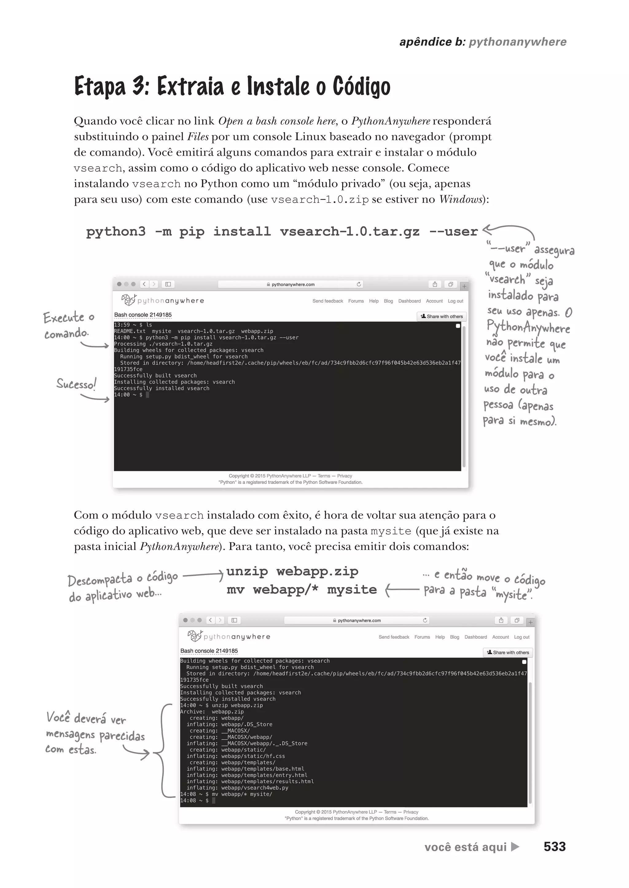você está aqui  533
apêndice b: pythonanywhere
Etapa 3: Extraia e Instale o Código
Quando você clicar no link Open a bash console here, o PythonAnywhere responderá
substituindo o painel Files por um console Linux baseado no navegador (prompt
de comando). Você emitirá alguns comandos para extrair e instalar o módulo
vsearch, assim como o código do aplicativo web nesse console. Comece
instalando vsearch no Python como um “módulo privado” (ou seja, apenas
para seu uso) com este comando (use vsearch-1.0.zip se estiver no Windows):
python3 -m pip install vsearch-1.0.tar.gz --user
“--user” assegura
que o módulo
“vsearch” seja
instalado para
seu uso apenas. O
PythonAnywhere
não permite que
você instale um
módulo para o
uso de outra
pessoa (apenas
para si mesmo).
Execute o
comando.
Sucesso!
Com o módulo vsearch instalado com êxito, é hora de voltar sua atenção para o
código do aplicativo web, que deve ser instalado na pasta mysite (que já existe na
pasta inicial PythonAnywhere). Para tanto, você precisa emitir dois comandos:
unzip webapp.zip
mv webapp/* mysite
Descompacta o código
do aplicativo web...
... e então move o código
para a pasta “mysite”.
Você deverá ver
mensagens parecidas
com estas.
CG_HeadFirst_Python.indb 533 18/07/2018 13:20:57
 