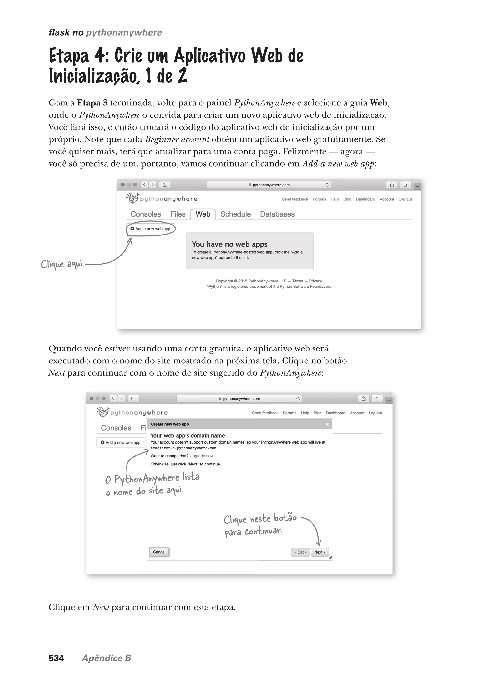 534 Apêndice B
flask no pythonanywhere
Etapa 4: Crie um Aplicativo Web de
Inicialização, 1 de 2
Com a Etapa 3 terminada, volte para o painel PythonAnywhere e selecione a guia Web,
onde o PythonAnywhere o convida para criar um novo aplicativo web de inicialização.
Você fará isso, e então trocará o código do aplicativo web de inicialização por um
próprio. Note que cada Beginner account obtém um aplicativo web gratuitamente. Se
você quiser mais, terá que atualizar para uma conta paga. Felizmente — agora —
você só precisa de um, portanto, vamos continuar clicando em Add a new web app:
Clique aqui.
Quando você estiver usando uma conta gratuita, o aplicativo web será
executado com o nome do site mostrado na próxima tela. Clique no botão
Next para continuar com o nome de site sugerido do PythonAnywhere:
Clique neste botão
para continuar.
O PythonAnywhere lista
o nome do site aqui.
Clique em Next para continuar com esta etapa.
CG_HeadFirst_Python.indb 534 18/07/2018 13:20:58
 