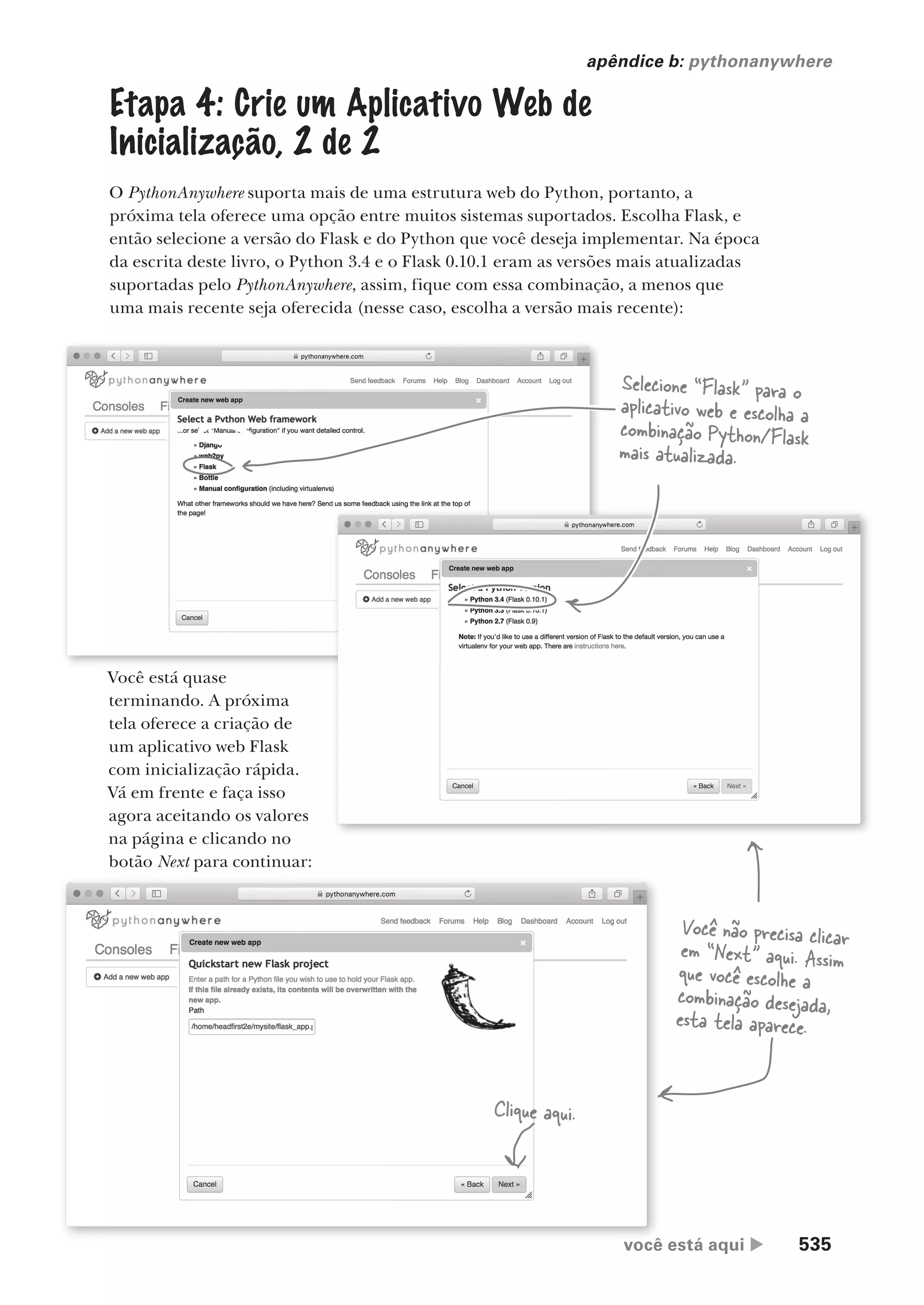 você está aqui  535
apêndice b: pythonanywhere
Etapa 4: Crie um Aplicativo Web de
Inicialização, 2 de 2
O PythonAnywhere suporta mais de uma estrutura web do Python, portanto, a
próxima tela oferece uma opção entre muitos sistemas suportados. Escolha Flask, e
então selecione a versão do Flask e do Python que você deseja implementar. Na época
da escrita deste livro, o Python 3.4 e o Flask 0.10.1 eram as versões mais atualizadas
suportadas pelo PythonAnywhere, assim, fique com essa combinação, a menos que
uma mais recente seja oferecida (nesse caso, escolha a versão mais recente):
Selecione “Flask” para o
aplicativo web e escolha a
combinação Python/Flask
mais atualizada.
Você está quase
terminando. A próxima
tela oferece a criação de
um aplicativo web Flask
com inicialização rápida.
Vá em frente e faça isso
agora aceitando os valores
na página e clicando no
botão Next para continuar:
você está aqui
Clique aqui.
Você não precisa clicar
em “Next” aqui. Assim
que você escolhe a
combinação desejada,
esta tela aparece.
CG_HeadFirst_Python.indb 535 18/07/2018 13:20:58
 