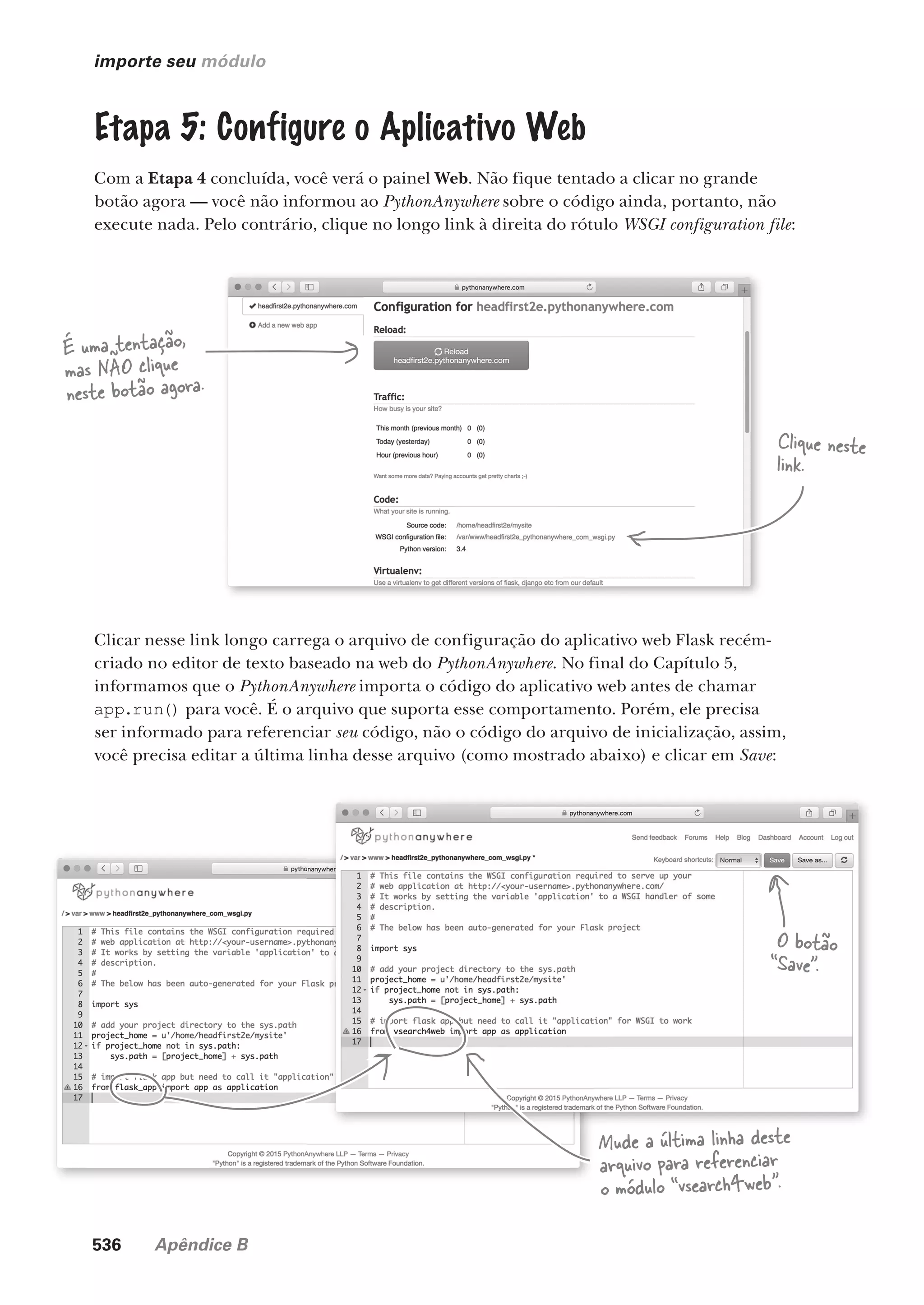 536 Apêndice B
importe seu módulo
Etapa 5: Configure o Aplicativo Web
Com a Etapa 4 concluída, você verá o painel Web. Não fique tentado a clicar no grande
botão agora — você não informou ao PythonAnywhere sobre o código ainda, portanto, não
execute nada. Pelo contrário, clique no longo link à direita do rótulo WSGI configuration file:
É uma tentação,
mas NÃO clique
neste botão agora.
Clique neste
link.
Clicar nesse link longo carrega o arquivo de configuração do aplicativo web Flask recém-
criado no editor de texto baseado na web do PythonAnywhere. No final do Capítulo 5,
informamos que o PythonAnywhere importa o código do aplicativo web antes de chamar
app.run() para você. É o arquivo que suporta esse comportamento. Porém, ele precisa
ser informado para referenciar seu código, não o código do arquivo de inicialização, assim,
você precisa editar a última linha desse arquivo (como mostrado abaixo) e clicar em Save:
Mude a última linha deste
arquivo para referenciar
o módulo “vsearch4web”.
O botão
“Save”.
CG_HeadFirst_Python.indb 536 18/07/2018 13:20:59
 