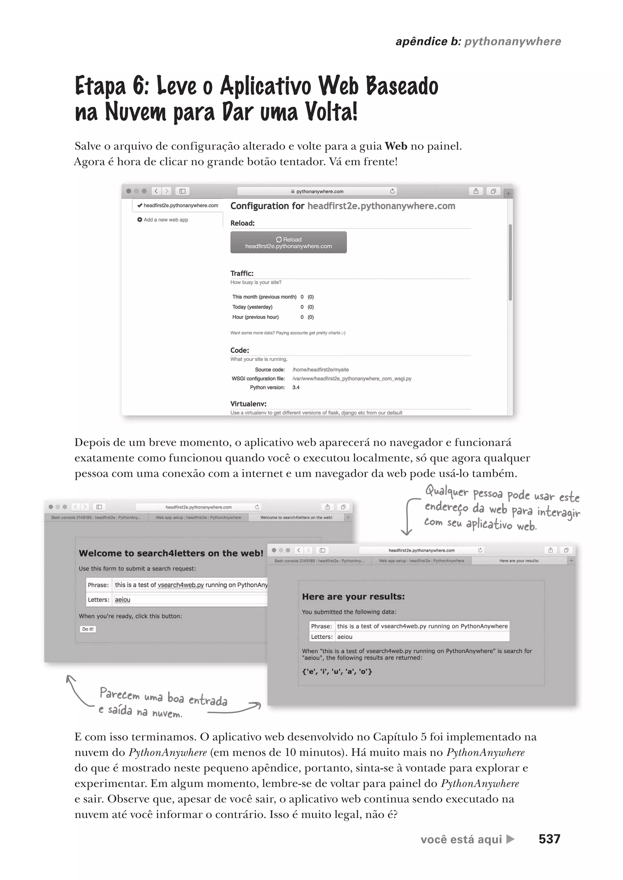 você está aqui  537
apêndice b: pythonanywhere
Etapa 6: Leve o Aplicativo Web Baseado
na Nuvem para Dar uma Volta!
Salve o arquivo de configuração alterado e volte para a guia Web no painel.
Agora é hora de clicar no grande botão tentador. Vá em frente!
Depois de um breve momento, o aplicativo web aparecerá no navegador e funcionará
exatamente como funcionou quando você o executou localmente, só que agora qualquer
pessoa com uma conexão com a internet e um navegador da web pode usá-lo também.
E com isso terminamos. O aplicativo web desenvolvido no Capítulo 5 foi implementado na
nuvem do PythonAnywhere (em menos de 10 minutos). Há muito mais no PythonAnywhere
do que é mostrado neste pequeno apêndice, portanto, sinta-se à vontade para explorar e
experimentar. Em algum momento, lembre-se de voltar para painel do PythonAnywhere
e sair. Observe que, apesar de você sair, o aplicativo web continua sendo executado na
nuvem até você informar o contrário. Isso é muito legal, não é?
Parecem uma boa entrada
e saída na nuvem.
Qualquer pessoa pode usar este
endereço da web para interagir
com seu aplicativo web.
CG_HeadFirst_Python.indb 537 18/07/2018 13:21:00
 
