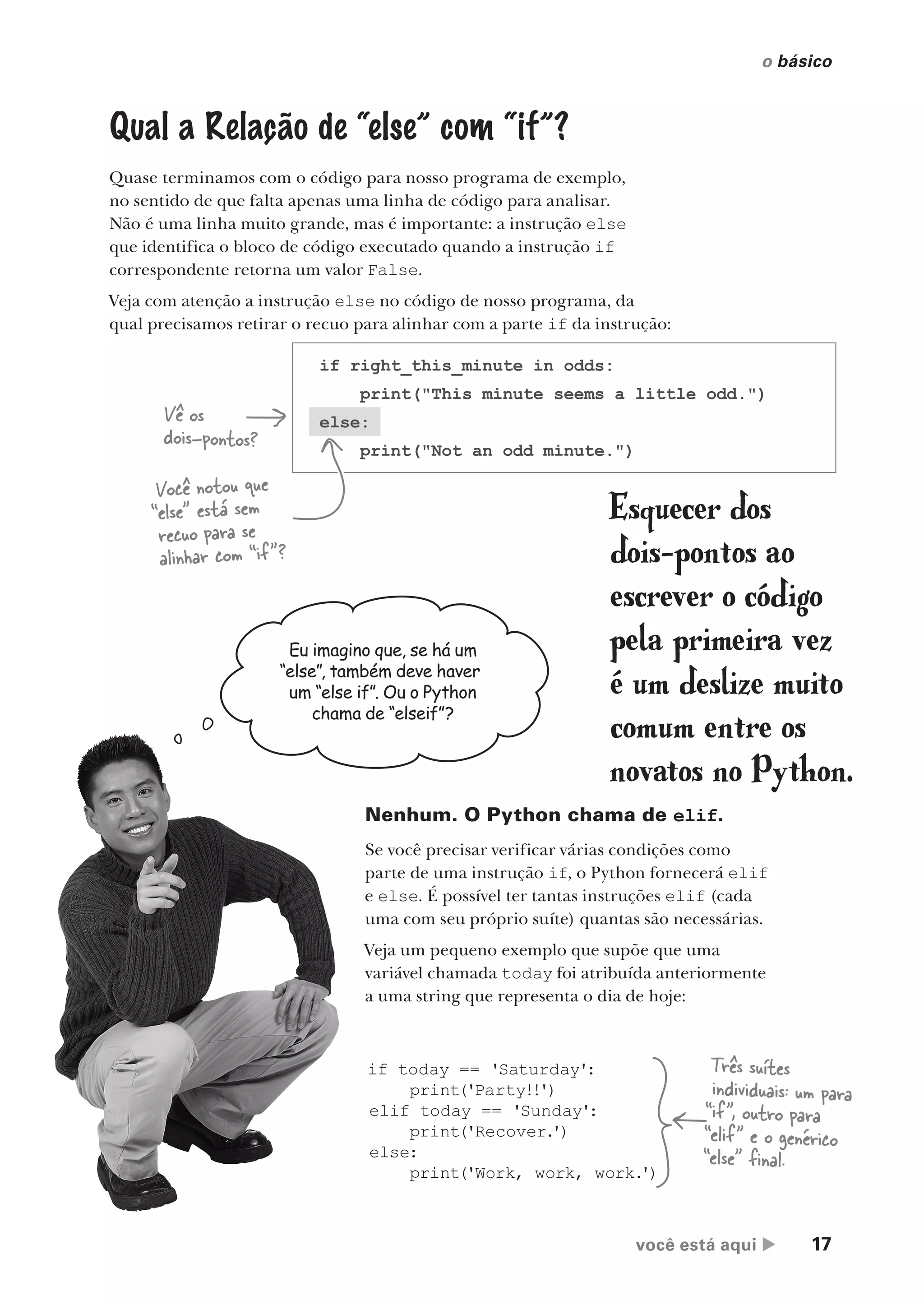 você está aqui  17
o básico
.
Qual a Relação de “else” com “if”?
Quase terminamos com o código para nosso programa de exemplo,
no sentido de que falta apenas uma linha de código para analisar.
Não é uma linha muito grande, mas é importante: a instrução else
que identifica o bloco de código executado quando a instrução if
correspondente retorna um valor False.
Veja com atenção a instrução else no código de nosso programa, da
qual precisamos retirar o recuo para alinhar com a parte if da instrução:
if right_this_minute in odds:
print("This minute seems a little odd.")
else:
print("Not an odd minute.")
Vê os
dois-pontos?
Eu imagino que, se há um
“else”, também deve haver
um “else if”. Ou o Python
chama de “elseif”?
Nenhum. O Python chama de elif.
Se você precisar verificar várias condições como
parte de uma instrução if, o Python fornecerá elif
e else. É possível ter tantas instruções elif (cada
uma com seu próprio suíte) quantas são necessárias.
Veja um pequeno exemplo que supõe que uma
variável chamada today foi atribuída anteriormente
a uma string que representa o dia de hoje:
if today == 'Saturday':
print('Party!!')
elif today == 'Sunday':
print('Recover.
')
else:
print('Work, work, work.
')
Três suítes
individuais: um para
“if”, outro para
“elif” e o genérico
“else” final.
Você notou que
“else” está sem
recuo para se
alinhar com “if”?
Esquecer dos
dois-pontos ao
escrever o código
pela primeira vez
é um deslize muito
comum entre os
novatos no Python.
CG_HeadFirst_Python.indb 17 18/07/2018 13:17:45
 
