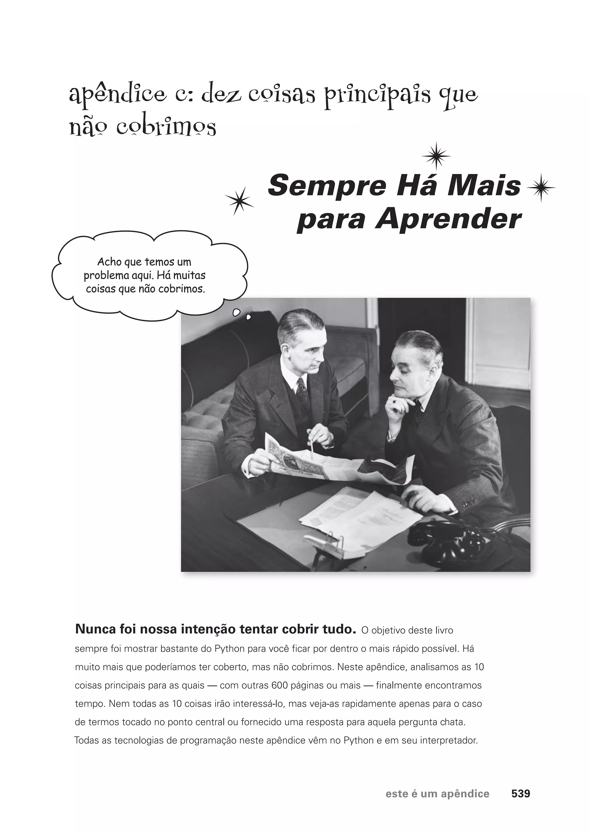 este é um apêndice 539
Acho que temos um
problema aqui. Há muitas
coisas que não cobrimos.
apendice c: dez coisas principais que
não cobrimos
Sempre Há Mais
para Aprender
Nunca foi nossa intenção tentar cobrir tudo. O objetivo deste livro
sempre foi mostrar bastante do Python para você ficar por dentro o mais rápido possível. Há
muito mais que poderíamos ter coberto, mas não cobrimos. Neste apêndice, analisamos as 10
coisas principais para as quais — com outras 600 páginas ou mais — finalmente encontramos
tempo. Nem todas as 10 coisas irão interessá-lo, mas veja-as rapidamente apenas para o caso
de termos tocado no ponto central ou fornecido uma resposta para aquela pergunta chata.
Todas as tecnologias de programação neste apêndice vêm no Python e em seu interpretador.
CG_HeadFirst_Python.indb 539 18/07/2018 13:21:00
 