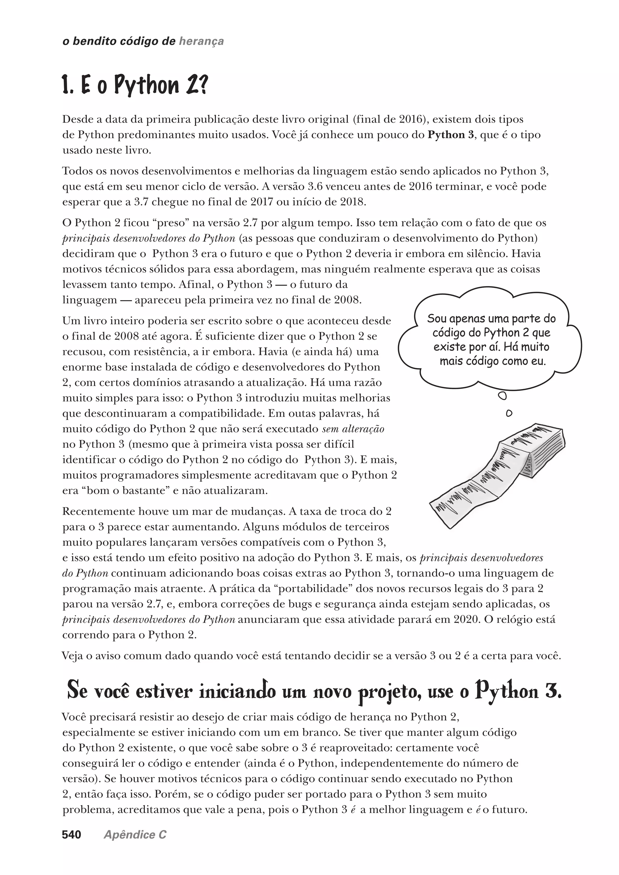540 Apêndice C
1. E o Python 2?
Desde a data da primeira publicação deste livro original (final de 2016), existem dois tipos
de Python predominantes muito usados. Você já conhece um pouco do Python 3, que é o tipo
usado neste livro.
Todos os novos desenvolvimentos e melhorias da linguagem estão sendo aplicados no Python 3,
que está em seu menor ciclo de versão. A versão 3.6 venceu antes de 2016 terminar, e você pode
esperar que a 3.7 chegue no final de 2017 ou início de 2018.
O Python 2 ficou “preso” na versão 2.7 por algum tempo. Isso tem relação com o fato de que os
principais desenvolvedores do Python (as pessoas que conduziram o desenvolvimento do Python)
decidiram que o Python 3 era o futuro e que o Python 2 deveria ir embora em silêncio. Havia
motivos técnicos sólidos para essa abordagem, mas ninguém realmente esperava que as coisas
levassem tanto tempo. Afinal, o Python 3 — o futuro da
linguagem — apareceu pela primeira vez no final de 2008.
Um livro inteiro poderia ser escrito sobre o que aconteceu desde
o final de 2008 até agora. É suficiente dizer que o Python 2 se
recusou, com resistência, a ir embora. Havia (e ainda há) uma
enorme base instalada de código e desenvolvedores do Python
2, com certos domínios atrasando a atualização. Há uma razão
muito simples para isso: o Python 3 introduziu muitas melhorias
que descontinuaram a compatibilidade. Em outas palavras, há
muito código do Python 2 que não será executado sem alteração
no Python 3 (mesmo que à primeira vista possa ser difícil
identificar o código do Python 2 no código do Python 3). E mais,
muitos programadores simplesmente acreditavam que o Python 2
era “bom o bastante” e não atualizaram.
Recentemente houve um mar de mudanças. A taxa de troca do 2
para o 3 parece estar aumentando. Alguns módulos de terceiros
muito populares lançaram versões compatíveis com o Python 3,
e isso está tendo um efeito positivo na adoção do Python 3. E mais, os principais desenvolvedores
do Python continuam adicionando boas coisas extras ao Python 3, tornando-o uma linguagem de
programação mais atraente. A prática da “portabilidade” dos novos recursos legais do 3 para 2
parou na versão 2.7, e, embora correções de bugs e segurança ainda estejam sendo aplicadas, os
principais desenvolvedores do Python anunciaram que essa atividade parará em 2020. O relógio está
correndo para o Python 2.
Veja o aviso comum dado quando você está tentando decidir se a versão 3 ou 2 é a certa para você.
o bendito código de herança
Se você estiver iniciando um novo projeto, use o Python 3.
Você precisará resistir ao desejo de criar mais código de herança no Python 2,
especialmente se estiver iniciando com um em branco. Se tiver que manter algum código
do Python 2 existente, o que você sabe sobre o 3 é reaproveitado: certamente você
conseguirá ler o código e entender (ainda é o Python, independentemente do número de
versão). Se houver motivos técnicos para o código continuar sendo executado no Python
2, então faça isso. Porém, se o código puder ser portado para o Python 3 sem muito
problema, acreditamos que vale a pena, pois o Python 3 é a melhor linguagem e é o futuro.
Sou apenas uma parte do
código do Python 2 que
existe por aí. Há muito
mais código como eu.
CG_HeadFirst_Python.indb 540 18/07/2018 13:21:01
 