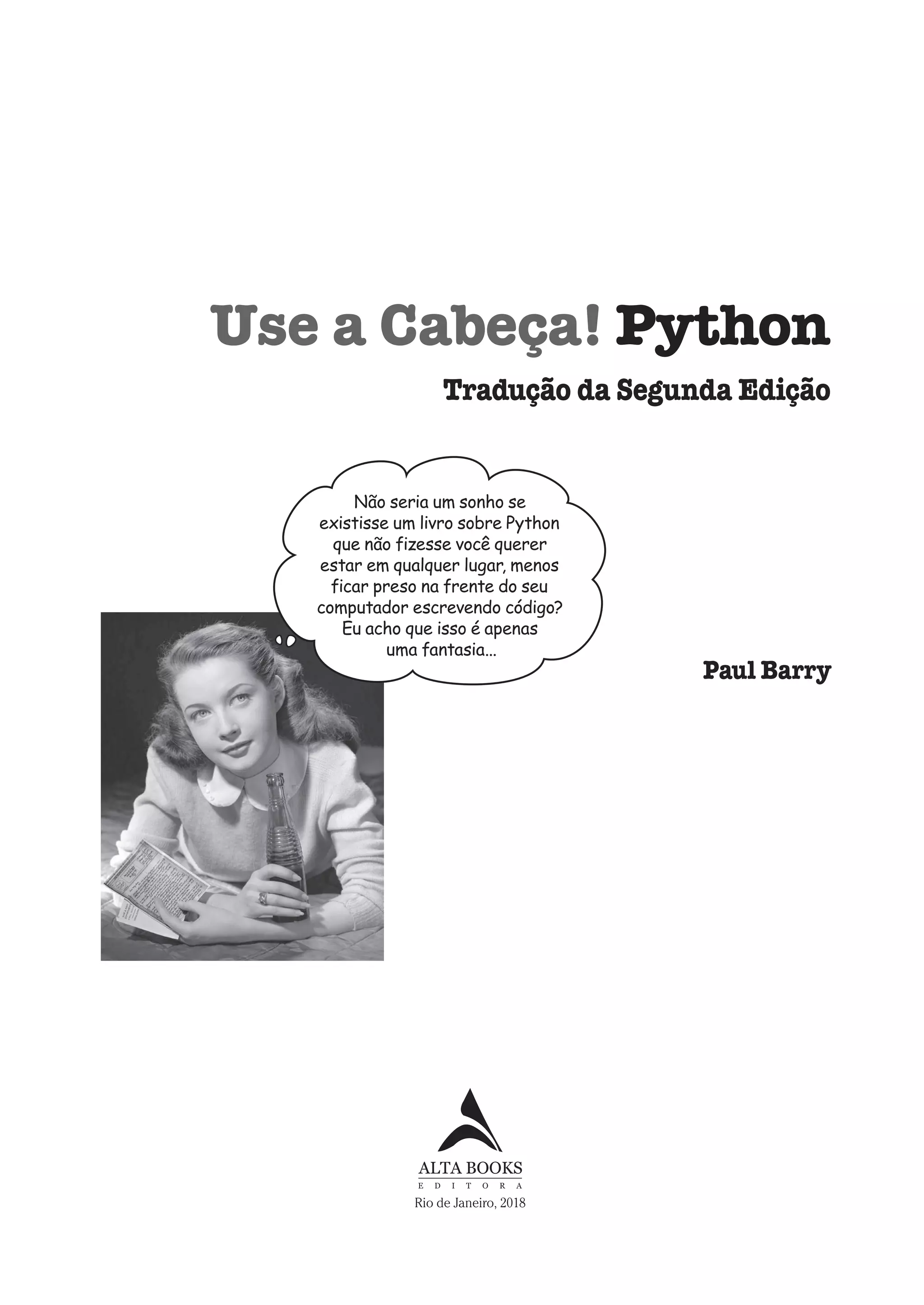 Use a Cabeça! Python
Não seria um sonho se
existisse um livro sobre Python
que não fizesse você querer
estar em qualquer lugar, menos
ficar preso na frente do seu
computador escrevendo código?
Eu acho que isso é apenas
uma fantasia...
Paul Barry
Tradução da Segunda Edição
Rio de Janeiro, 2018
CG_HeadFirst_Python.indb 5 18/07/2018 13:17:35
 