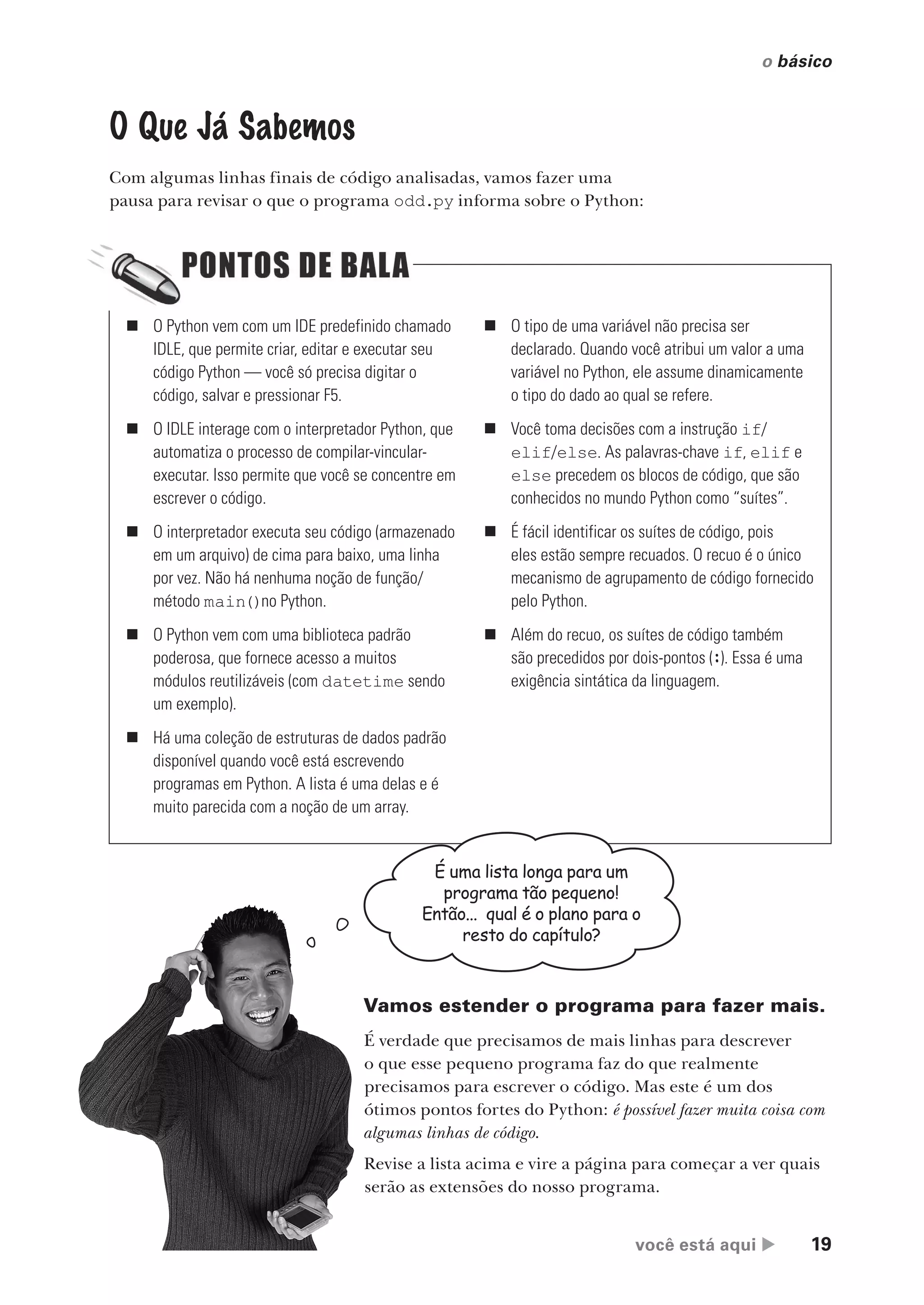 você está aqui  19
o básico
„ O Python vem com um IDE predefinido chamado
IDLE, que permite criar, editar e executar seu
código Python — você só precisa digitar o
código, salvar e pressionar F5.
„ O IDLE interage com o interpretador Python, que
automatiza o processo de compilar-vincular-
executar. Isso permite que você se concentre em
escrever o código.
„ O interpretador executa seu código (armazenado
em um arquivo) de cima para baixo, uma linha
por vez. Não há nenhuma noção de função/
método main()no Python.
„ O Python vem com uma biblioteca padrão
poderosa, que fornece acesso a muitos
módulos reutilizáveis (com datetime sendo
um exemplo).
„ Há uma coleção de estruturas de dados padrão
disponível quando você está escrevendo
programas em Python. A lista é uma delas e é
muito parecida com a noção de um array.
„ O tipo de uma variável não precisa ser
declarado. Quando você atribui um valor a uma
variável no Python, ele assume dinamicamente
o tipo do dado ao qual se refere.
„ Você toma decisões com a instrução if/
elif/else. As palavras-chave if, elif e
else precedem os blocos de código, que são
conhecidos no mundo Python como “suítes”.
„ É fácil identificar os suítes de código, pois
eles estão sempre recuados. O recuo é o único
mecanismo de agrupamento de código fornecido
pelo Python.
„ Além do recuo, os suítes de código também
são precedidos por dois-pontos (:). Essa é uma
exigência sintática da linguagem.
O Que Já Sabemos
Com algumas linhas finais de código analisadas, vamos fazer uma
pausa para revisar o que o programa odd.py informa sobre o Python:
É uma lista longa para um
programa tão pequeno!
Então... qual é o plano para o
resto do capítulo?
Vamos estender o programa para fazer mais.
É verdade que precisamos de mais linhas para descrever
o que esse pequeno programa faz do que realmente
precisamos para escrever o código. Mas este é um dos
ótimos pontos fortes do Python: é possível fazer muita coisa com
algumas linhas de código.
Revise a lista acima e vire a página para começar a ver quais
serão as extensões do nosso programa.
CG_HeadFirst_Python.indb 19 18/07/2018 13:17:45
 