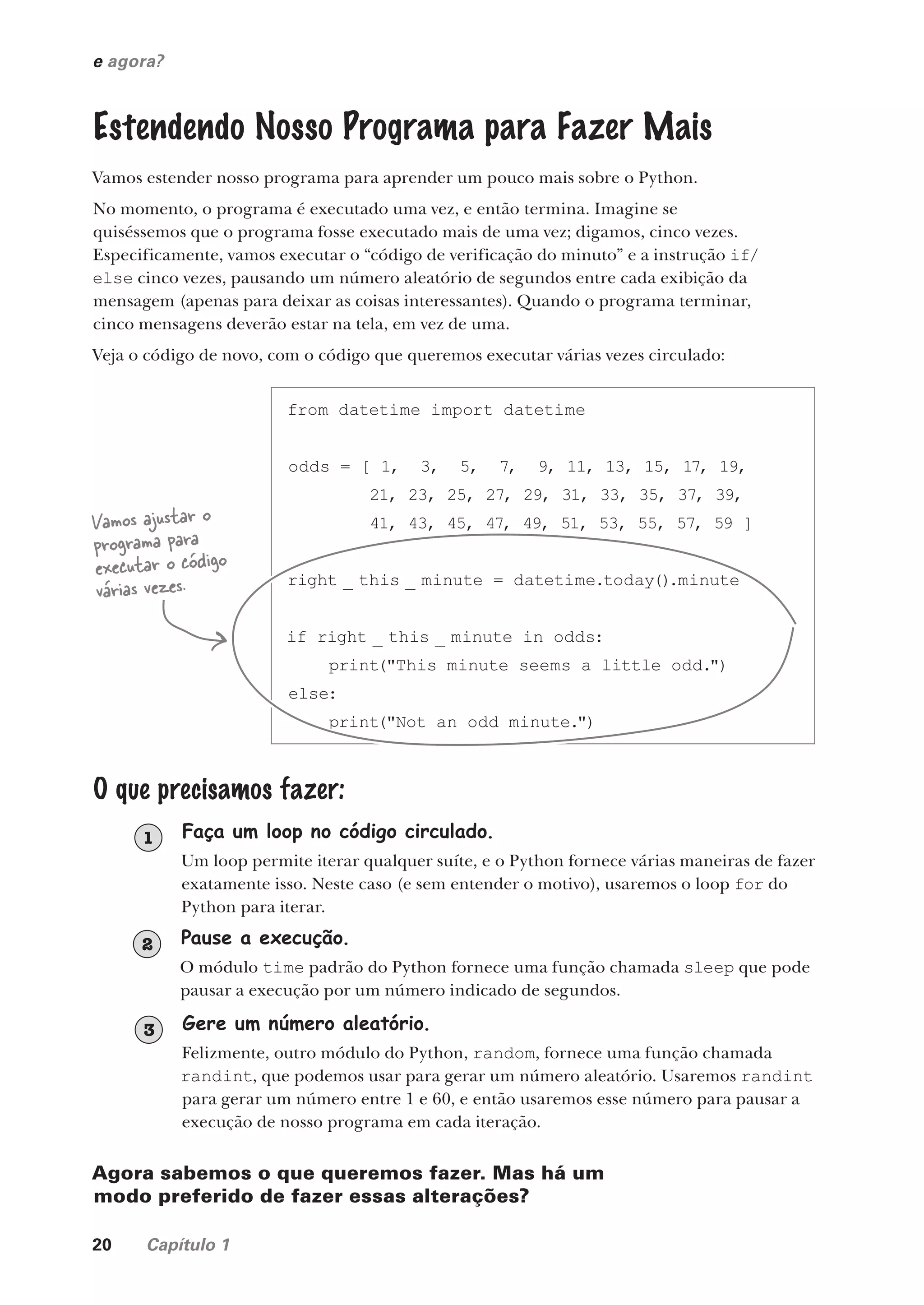 20 Capítulo 1
e agora?
Estendendo Nosso Programa para Fazer Mais
Vamos estender nosso programa para aprender um pouco mais sobre o Python.
No momento, o programa é executado uma vez, e então termina. Imagine se
quiséssemos que o programa fosse executado mais de uma vez; digamos, cinco vezes.
Especificamente, vamos executar o “código de verificação do minuto” e a instrução if/
else cinco vezes, pausando um número aleatório de segundos entre cada exibição da
mensagem (apenas para deixar as coisas interessantes). Quando o programa terminar,
cinco mensagens deverão estar na tela, em vez de uma.
Veja o código de novo, com o código que queremos executar várias vezes circulado:
from datetime import datetime
odds = [ 1, 3, 5, 7, 9, 11, 13, 15, 17, 19,
21, 23, 25, 27, 29, 31, 33, 35, 37, 39,
41, 43, 45, 47, 49, 51, 53, 55, 57, 59 ]
right _ this _ minute = datetime.today().minute
if right _ this _ minute in odds:
print("This minute seems a little odd.")
else:
print("Not an odd minute.")
Vamos ajustar o
programa para
executar o código
várias vezes.
O que precisamos fazer:
Faça um loop no código circulado.
Um loop permite iterar qualquer suíte, e o Python fornece várias maneiras de fazer
exatamente isso. Neste caso (e sem entender o motivo), usaremos o loop for do
Python para iterar.
1
Pause a execução.
O módulo time padrão do Python fornece uma função chamada sleep que pode
pausar a execução por um número indicado de segundos.
2
Gere um número aleatório.
Felizmente, outro módulo do Python, random, fornece uma função chamada
randint, que podemos usar para gerar um número aleatório. Usaremos randint
para gerar um número entre 1 e 60, e então usaremos esse número para pausar a
execução de nosso programa em cada iteração.
3
Agora sabemos o que queremos fazer. Mas há um
modo preferido de fazer essas alterações?
CG_HeadFirst_Python.indb 20 18/07/2018 13:17:45
 