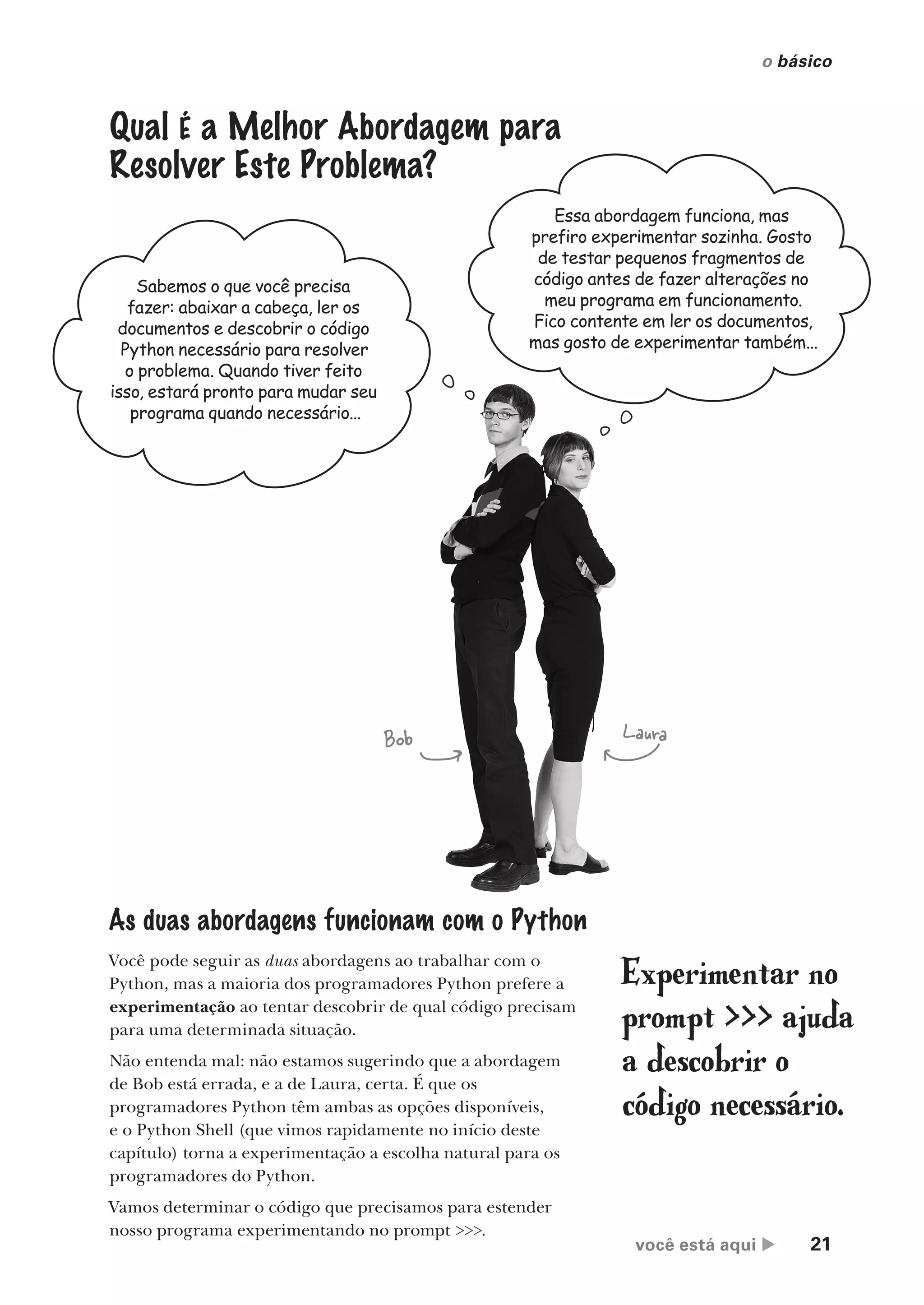 você está aqui  21
o básico
Qual É a Melhor Abordagem para
Resolver Este Problema?
Sabemos o que você precisa
fazer: abaixar a cabeça, ler os
documentos e descobrir o código
Python necessário para resolver
o problema. Quando tiver feito
isso, estará pronto para mudar seu
programa quando necessário...
Essa abordagem funciona, mas
prefiro experimentar sozinha. Gosto
de testar pequenos fragmentos de
código antes de fazer alterações no
meu programa em funcionamento.
Fico contente em ler os documentos,
mas gosto de experimentar também...
As duas abordagens funcionam com o Python
Você pode seguir as duas abordagens ao trabalhar com o
Python, mas a maioria dos programadores Python prefere a
experimentação ao tentar descobrir de qual código precisam
para uma determinada situação.
Não entenda mal: não estamos sugerindo que a abordagem
de Bob está errada, e a de Laura, certa. É que os
programadores Python têm ambas as opções disponíveis,
e o Python Shell (que vimos rapidamente no início deste
capítulo) torna a experimentação a escolha natural para os
programadores do Python.
Vamos determinar o código que precisamos para estender
nosso programa experimentando no prompt >>>.
Bob Laura
Experimentar no
prompt >>> ajuda
a descobrir o
código necessário.
CG_HeadFirst_Python.indb 21 18/07/2018 13:17:45
 