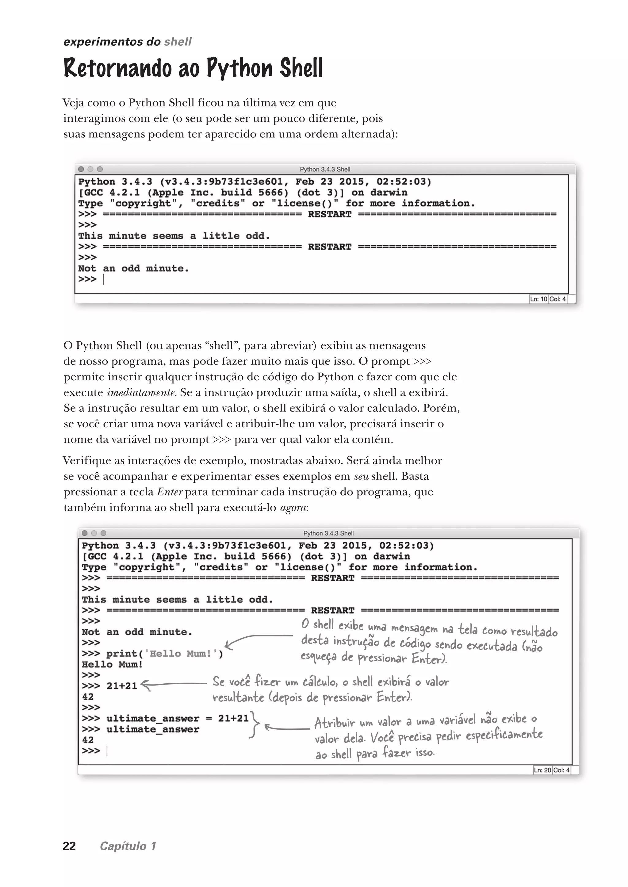 22 Capítulo 1
experimentos do shell
Retornando ao Python Shell
Veja como o Python Shell ficou na última vez em que
interagimos com ele (o seu pode ser um pouco diferente, pois
suas mensagens podem ter aparecido em uma ordem alternada):
O Python Shell (ou apenas “shell”, para abreviar) exibiu as mensagens
de nosso programa, mas pode fazer muito mais que isso. O prompt >>>
permite inserir qualquer instrução de código do Python e fazer com que ele
execute imediatamente. Se a instrução produzir uma saída, o shell a exibirá.
Se a instrução resultar em um valor, o shell exibirá o valor calculado. Porém,
se você criar uma nova variável e atribuir-lhe um valor, precisará inserir o
nome da variável no prompt >>> para ver qual valor ela contém.
Verifique as interações de exemplo, mostradas abaixo. Será ainda melhor
se você acompanhar e experimentar esses exemplos em seu shell. Basta
pressionar a tecla Enter para terminar cada instrução do programa, que
também informa ao shell para executá-lo agora:
também informa ao shell para executá-lo agora
O shell exibe uma mensagem na tela como resultado
desta instrução de código sendo executada (não
esqueça de pressionar Enter).
Se você fizer um cálculo, o shell exibirá o valor
resultante (depois de pressionar Enter).
Atribuir um valor a uma variável não exibe o
valor dela. Você precisa pedir especificamente
ao shell para fazer isso.
CG_HeadFirst_Python.indb 22 18/07/2018 13:17:48
 