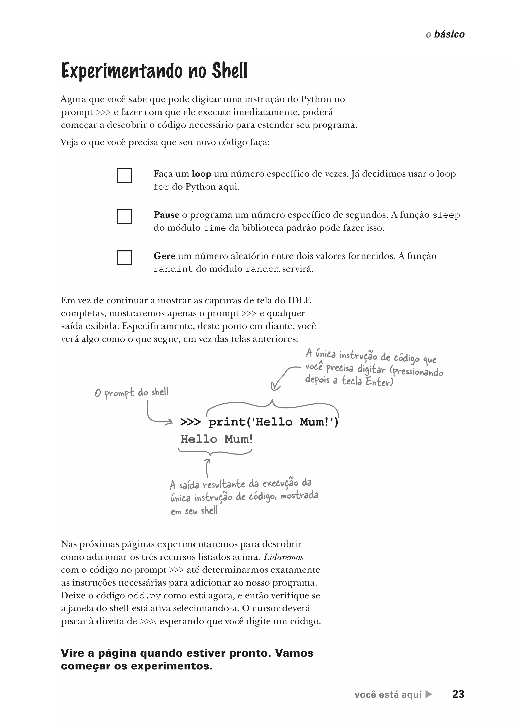 você está aqui  23
o básico
Experimentando no Shell
Agora que você sabe que pode digitar uma instrução do Python no
prompt >>> e fazer com que ele execute imediatamente, poderá
começar a descobrir o código necessário para estender seu programa.
Veja o que você precisa que seu novo código faça:
Faça um loop um número específico de vezes. Já decidimos usar o loop
for do Python aqui.
Pause o programa um número específico de segundos. A função sleep
do módulo time da biblioteca padrão pode fazer isso.
Gere um número aleatório entre dois valores fornecidos. A função
randint do módulo random servirá.
Em vez de continuar a mostrar as capturas de tela do IDLE
completas, mostraremos apenas o prompt >>> e qualquer
saída exibida. Especificamente, deste ponto em diante, você
verá algo como o que segue, em vez das telas anteriores:
>>> print('Hello Mum!')
Hello Mum!
O prompt do shell
A única instrução de código que
você precisa digitar (pressionando
depois a tecla Enter)
A saída resultante da execução da
única instrução de código, mostrada
em seu shell
Nas próximas páginas experimentaremos para descobrir
como adicionar os três recursos listados acima. Lidaremos
com o código no prompt >>> até determinarmos exatamente
as instruções necessárias para adicionar ao nosso programa.
Deixe o código odd.py como está agora, e então verifique se
a janela do shell está ativa selecionando-a. O cursor deverá
piscar à direita de >>>, esperando que você digite um código.
Vire a página quando estiver pronto. Vamos
começar os experimentos.
CG_HeadFirst_Python.indb 23 18/07/2018 13:17:48
 