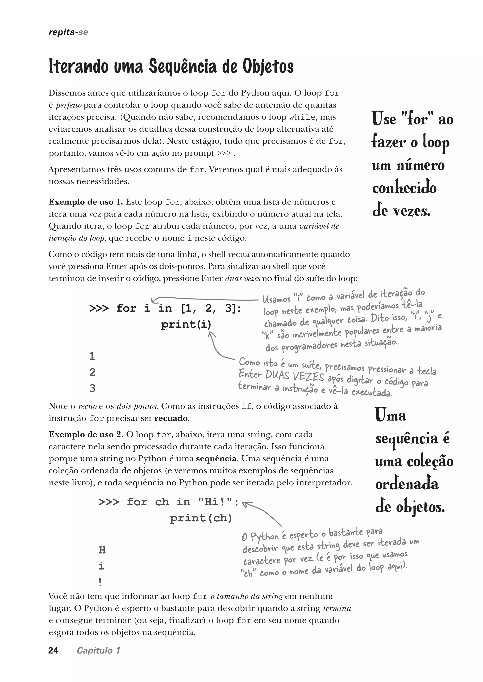 24 Capítulo 1
>>> for i in [1, 2, 3]
:
print(i)
1
2
3
repita-se
Iterando uma Sequência de Objetos
Dissemos antes que utilizaríamos o loop for do Python aqui. O loop for
é perfeito para controlar o loop quando você sabe de antemão de quantas
iterações precisa. (Quando não sabe, recomendamos o loop while, mas
evitaremos analisar os detalhes dessa construção de loop alternativa até
realmente precisarmos dela). Neste estágio, tudo que precisamos é de for,
portanto, vamos vê-lo em ação no prompt >>> .
Apresentamos três usos comuns de for. Veremos qual é mais adequado às
nossas necessidades.
Exemplo de uso 1. Este loop for, abaixo, obtém uma lista de números e
itera uma vez para cada número na lista, exibindo o número atual na tela.
Quando itera, o loop for atribui cada número, por vez, a uma variável de
iteração do loop, que recebe o nome i neste código.
Como o código tem mais de uma linha, o shell recua automaticamente quando
você pressiona Enter após os dois-pontos. Para sinalizar ao shell que você
terminou de inserir o código, pressione Enter duas vezes no final do suíte do loop:
Use “for” ao
fazer o loop
um número
conhecido
de vezes.
Como isto é um suíte, precisamos pressionar a tecla
Enter DUAS VEZES após digitar o código para
terminar a instrução e vê-la executada.
Note o recuo e os dois-pontos. Como as instruções if, o código associado à
instrução for precisar ser recuado.
Exemplo de uso 2. O loop for, abaixo, itera uma string, com cada
caractere nela sendo processado durante cada iteração. Isso funciona
porque uma string no Python é uma sequência. Uma sequência é uma
coleção ordenada de objetos (e veremos muitos exemplos de sequências
neste livro), e toda sequência no Python pode ser iterada pelo interpretador.
Você não tem que informar ao loop for o tamanho da string em nenhum
lugar. O Python é esperto o bastante para descobrir quando a string termina
e consegue terminar (ou seja, finalizar) o loop for em seu nome quando
esgota todos os objetos na sequência.
>>> for ch in "Hi!":
print(ch)
H
i
!
O Python é esperto o bastante para
descobrir que esta string deve ser iterada um
caractere por vez (e é por isso que usamos
“ch” como o nome da variável do loop aqui).
Usamos “i” como a variável de iteração do
loop neste exemplo, mas poderíamos tê-la
chamado de qualquer coisa. Dito isso, “i”, “j” e
“k” são incrivelmente populares entre a maioria
dos programadores nesta situação.
Uma
sequência é
uma coleção
ordenada
de objetos.
CG_HeadFirst_Python.indb 24 18/07/2018 13:17:48
 