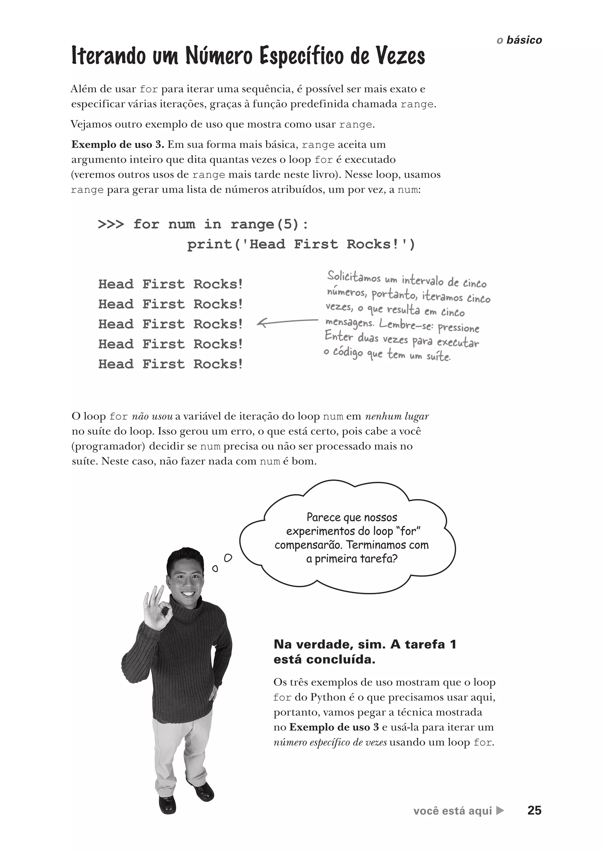 você está aqui  25
o básico
Iterando um Número Específico de Vezes
Além de usar for para iterar uma sequência, é possível ser mais exato e
especificar várias iterações, graças à função predefinida chamada range.
Vejamos outro exemplo de uso que mostra como usar range.
Exemplo de uso 3. Em sua forma mais básica, range aceita um
argumento inteiro que dita quantas vezes o loop for é executado
(veremos outros usos de range mais tarde neste livro). Nesse loop, usamos
range para gerar uma lista de números atribuídos, um por vez, a num:
O loop for não usou a variável de iteração do loop num em nenhum lugar
no suíte do loop. Isso gerou um erro, o que está certo, pois cabe a você
(programador) decidir se num precisa ou não ser processado mais no
suíte. Neste caso, não fazer nada com num é bom.
>>> for num in range(5):
print('Head First Rocks!')
Head First Rocks!
Head First Rocks!
Head First Rocks!
Head First Rocks!
Head First Rocks!
Solicitamos um intervalo de cinco
números, portanto, iteramos cinco
vezes, o que resulta em cinco
mensagens. Lembre-se: pressione
Enter duas vezes para executar
o código que tem um suíte.
Parece que nossos
experimentos do loop “for”
compensarão. Terminamos com
a primeira tarefa?
Na verdade, sim. A tarefa 1
está concluída.
Os três exemplos de uso mostram que o loop
for do Python é o que precisamos usar aqui,
portanto, vamos pegar a técnica mostrada
no Exemplo de uso 3 e usá-la para iterar um
número específico de vezes usando um loop for.
CG_HeadFirst_Python.indb 25 18/07/2018 13:17:48
 