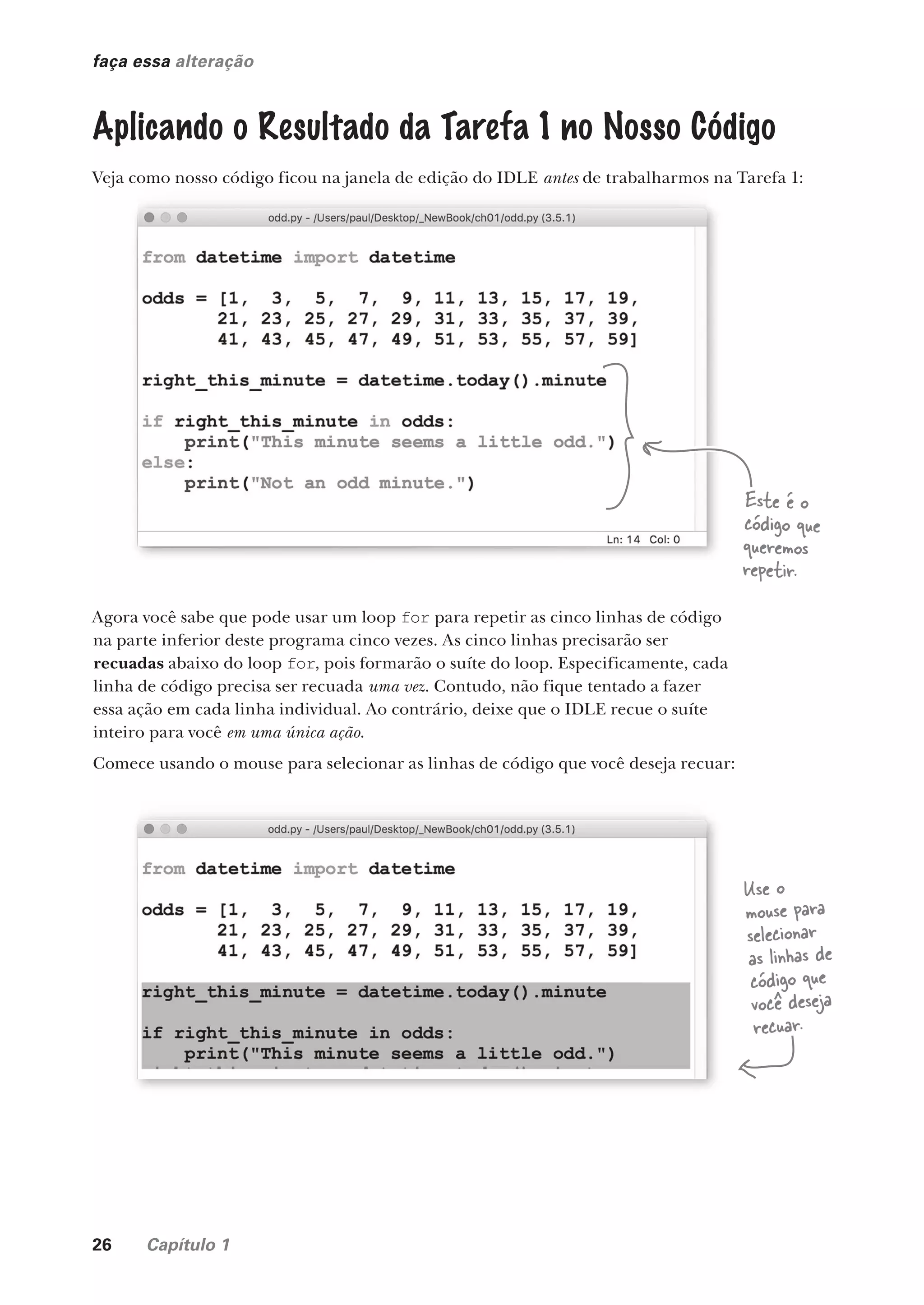 26 Capítulo 1
faça essa alteração
Aplicando o Resultado da Tarefa 1 no Nosso Código
Veja como nosso código ficou na janela de edição do IDLE antes de trabalharmos na Tarefa 1:
Agora você sabe que pode usar um loop for para repetir as cinco linhas de código
na parte inferior deste programa cinco vezes. As cinco linhas precisarão ser
recuadas abaixo do loop for, pois formarão o suíte do loop. Especificamente, cada
linha de código precisa ser recuada uma vez. Contudo, não fique tentado a fazer
essa ação em cada linha individual. Ao contrário, deixe que o IDLE recue o suíte
inteiro para você em uma única ação.
Comece usando o mouse para selecionar as linhas de código que você deseja recuar:
Veja como nosso código ficou na janela de edição do IDLE antes de trabalharmos na Tarefa 1:
Agora você sabe que pode usar um loop para repetir as cinco linhas de código
Este é o
código que
queremos
repetir.
Use o
mouse para
selecionar
as linhas de
código que
você deseja
recuar.
CG_HeadFirst_Python.indb 26 18/07/2018 13:17:50
 